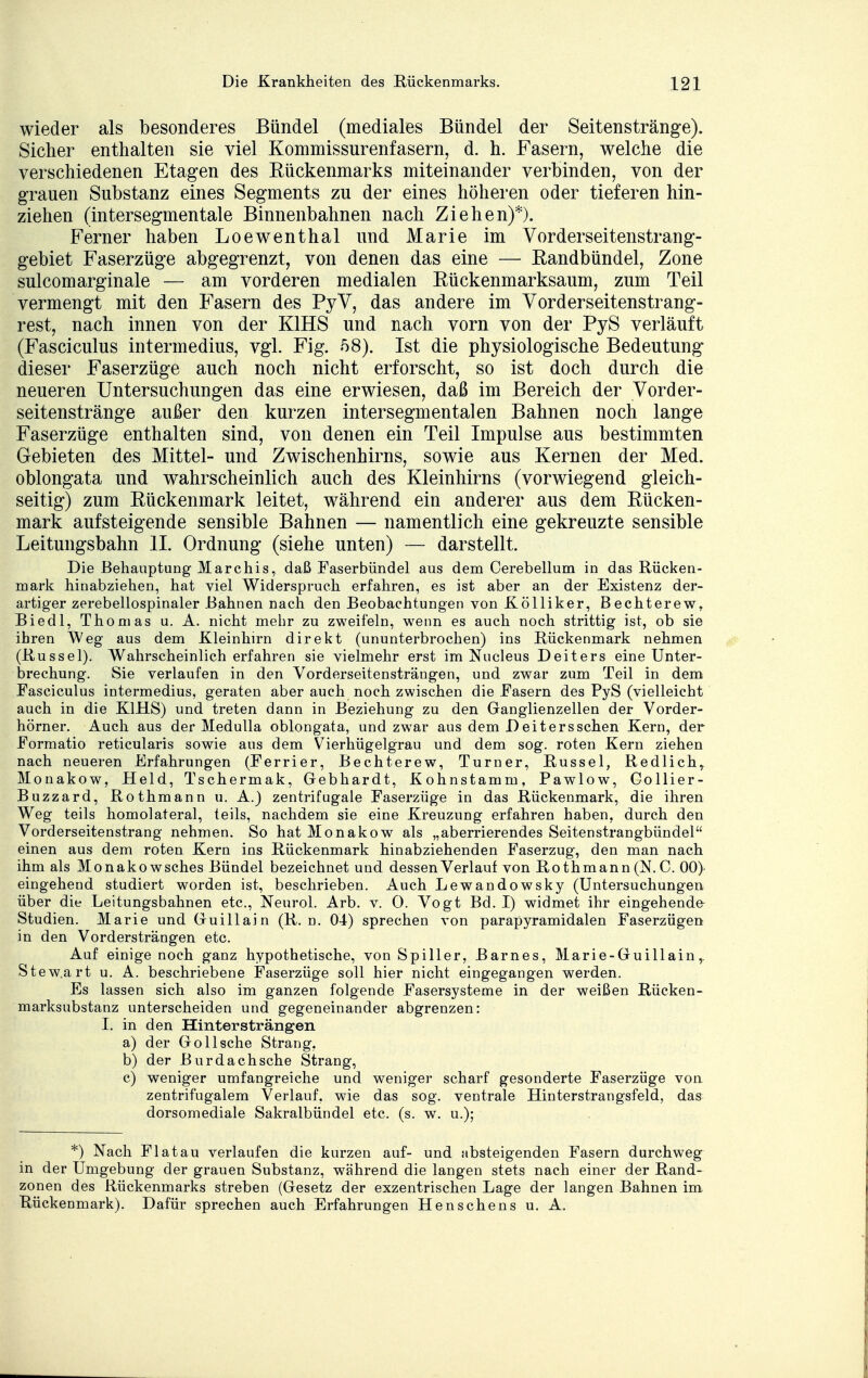 wieder als besonderes Bündel (mediales Bündel der Seitenstränge). Sicher enthalten sie viel Kommissurenfasern, d. h. Fasern, welche die verschiedenen Etagen des Rückenmarks miteinander verbinden, von der grauen Substanz eines Segments zu der eines höheren oder tieferen hin- ziehen (intersegmentale Binnenbahnen nach Ziehen)*). Ferner haben Loewenthal und Marie im Vorderseitenstrang- gebiet Faserzüge abgegrenzt, von denen das eine — Eandbündel, Zone sulcomarginale — am vorderen medialen Rückenmarksaum, zum Teil vermengt mit den Fasern des PyV, das andere im Vorderseitenstrang- rest, nach innen von der K1HS und nach vorn von der PyS verläuft (Fasciculus intermedius, vgl. Fig. 58). Ist die physiologische Bedeutung dieser Faserzüge auch noch nicht erforscht, so ist doch durch die neueren Untersuchungen das eine erwiesen, daß im Bereich der Vorder- seitenstränge außer den kurzen intersegmentalen Bahnen noch lange Faserzüge enthalten sind, von denen ein Teil Impulse aus bestimmten Gebieten des Mittel- und Zwischenhirns, sowie aus Kernen der Med. oblongata und wahrscheinlich auch des Kleinhirns (vorwiegend gleich- seitig) zum Eückenmark leitet, während ein anderer aus dem Rücken- mark aufsteigende sensible Bahnen — namentlich eine gekreuzte sensible Leitungsbahn II. Ordnung (siehe unten) — darstellt. Die Behauptung Marchis, daß Faserbündel aus dem Cerebellum in das Rücken- mark hinabziehen, hat viel Widerspruch erfahren, es ist aber an der Existenz der- artiger zerebellospinaler .Bahnen nach den Beobachtungen von Kölliker, Bechterew, Biedl, Thomas u. A. nicht mehr zu zweifeln, wenn es auch noch strittig ist, ob sie ihren Weg aus dem Kleinhirn direkt (ununterbrochen) ins Rückenmark nehmen (Rüssel). Wahrscheinlicherfahren sie vielmehr erst im Nucleus Deiters eine Unter- brechung. Sie verlaufen in den Vorderseitensträngen, und zwar zum Teil in dem Fasciculus intermedius, geraten aber auch noch zwischen die Fasern des PyS (vielleicht auch in die K1HS) und treten dann in Beziehung zu den Ganglienzellen der Vorder- hörner. Auch aus der Medulla oblongata, und zwar aus dem Deitersschen Kern, der Formatio reticularis sowie aus dem Vierhügelgrau und dem sog. roten Kern ziehen nach neueren Erfahrungen (Ferrier, Bechterew, Turner, Rüssel, Redlichr Monakow, Held, Tschermak, Gebhardt, Kohnstamm, Pawlow, Collier- Buzzard, Rothmann u. A.) zentrifugale Faserzüge in das Rückenmark, die ihren Weg teils homolateral, teils, nachdem sie eine Kreuzung erfahren haben, durch den Vorderseitenstrang nehmen. So hat Monakow als „aberrierendes Seitenstrangbündel einen aus dem roten Kern ins Rückenmark hinabziehenden Faserzug, den man nach ihm als Monakowsches Bündel bezeichnet und dessen Verlauf von Rothmann (N. C. 00} eingehend studiert worden ist, beschrieben. Auch Lewandowsky (Untersuchungen über die Leitungsbahnen etc., Neurol. Arb. v. 0. Vogt Bd. I) widmet ihr eingehende Studien. Marie und Guillain (R. n. 04) sprechen von parapyramidalen Faserzügen in den Vordersträngen etc. Auf einige noch ganz hypothetische, von Spiller, Barnes, Marie-Guillain, Stew.art u. A. beschriebene Faserzüge soll hier nicht eingegangen werden. Es lassen sich also im ganzen folgende Fasersysteme in der weißen Rücken- marksubstanz unterscheiden und gegeneinander abgrenzen: I. in den Hintersträngen a) der Göll sehe Strang, b) der Bur dach sehe Strang, c) weniger umfangreiche und weniger scharf gesonderte Faserzüge von zentrifugalem Verlauf, wie das sog. ventrale Hinterstrangsfeld, das dorsomediale Sakralbündel etc. (s. w. u.); *) Nach Fiat au verlaufen die kurzen auf- und absteigenden Fasern durchweg in der Umgebung der grauen Substanz, während die langen stets nach einer der Rand- zonen des Rückenmarks streben (Gesetz der exzentrischen Lage der langen Bahnen im Rückenmark). Dafür sprechen auch Erfahrungen Henschens u. A.