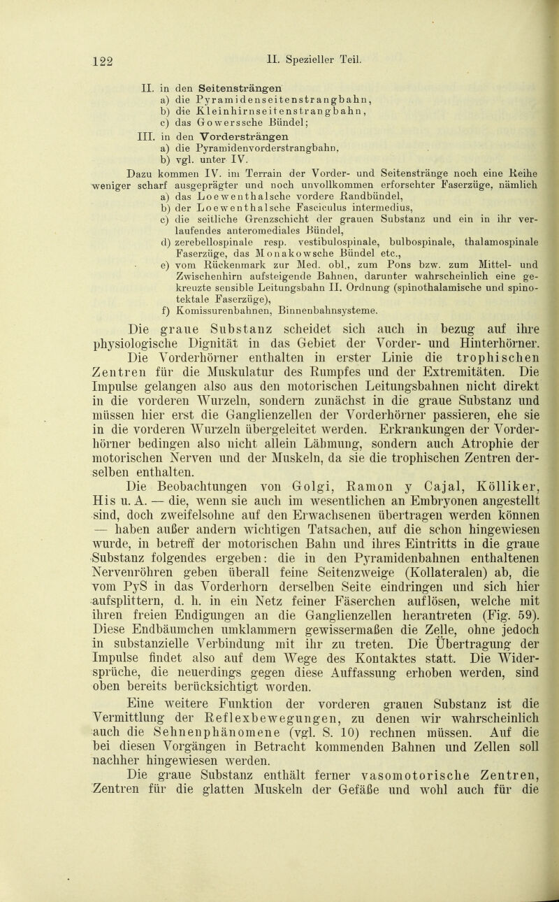 II. in den Seitensträngen a) die Pyramidenseitenstrangbahn, b) die Kleinhirnseitenstrangbahn, c) das Gowerssehe Bündel; III. in den Vordersträngen a) die Pyramidenvorderstrangbahn. b) vgl. unter IV. Dazu kommen IV. im Terrain der Vorder- und Seitenstränge noch eine Keihe weniger scharf ausgeprägter und noch unvollkommen erforschter Faserzüge, nämlich a) das Loewenthalsche vordere ßandbündel, b) der Loe wenthalsche Fasciculus intermedius, c) die seitliche Grenzschicht der grauen Substanz und ein in ihr ver- laufendes anteromediales Bündel, d) zerebellospinale resp. vestibulospinale, bulbospinale, thalamospinale Faserzüge, das Monakow sehe Bündel etc., e) vom Rückenmark zur Med. obl., zum Pons bzw. zum Mittel- und Zwischenhirn aufsteigende Bahnen, darunter wahrscheinlich eine ge- kreuzte sensible Leitungsbahn IL Ordnung (spinothalamische und spino- tektale Faserzüge), f) Komissurenbahnen, Binnenbahnsysteme. Die graue Substanz scheidet sich auch in bezug auf ihre physiologische Dignität in das Gebiet der Vorder- und Hinterhörner. Die Vorderhörner enthalten in erster Linie die trophisehen Zentren für die Muskulatur des Kumpfes und der Extremitäten. Die Impulse gelangen also aus den motorischen Leitungsbahnen nicht direkt in die vorderen Wurzeln, sondern zunächst in die graue Substanz und müssen hier erst die Ganglienzellen der Vorderhörner passieren, ehe sie in die vorderen Wurzeln übergeleitet werden. Erkrankungen der Vorder- hörner bedingen also nicht allein Lähmung, sondern auch Atrophie der motorischen Nerven und der Muskeln, da sie die trophischen Zentren der- selben enthalten. Die Beobachtungen von Golgi, Ramon y Cajal, Kölliker, His u.A. — die, wenn sie auch im wesentlichen an Embryonen angestellt sind, doch zweifelsohne auf den Erwachsenen übertragen werden können — haben außer andern wichtigen Tatsachen, auf die schon hingewiesen wurde, in betreff der motorischen Bahn und ihres Eintritts in die graue Substanz folgendes ergeben: die in den Pyramidenbahnen enthaltenen Nervenröhren geben überall feine Seitenzweige (Kollateralen) ab, die vom PyS in das Vorderhorn derselben Seite eindringen und sich hier aufsplittern, d. h. in ein Netz feiner Faserchen auflösen, welche mit ihren freien Endigungen an die Ganglienzellen herantreten (Fig. 59). Diese Endbäumchen umklammern gewissermaßen die Zelle, ohne jedoch in substanzielle Verbindung mit ihr zu treten. Die Übertragung der Impulse findet also auf dem Wege des Kontaktes statt. Die Wider- sprüche, die neuerdings gegen diese Auffassung erhoben werden, sind oben bereits berücksichtigt worden. Eine weitere Funktion der vorderen grauen Substanz ist die Vermittlung der Reflexbewegungen, zu denen wir wahrscheinlich auch die Sehnenphänomene (vgl. S. 10) rechnen müssen. Auf die bei diesen Vorgängen in Betracht kommenden Bahnen und Zellen soll nachher hingewiesen werden. Die graue Substanz enthält ferner vasomotorische Zentren, Zentren für die glatten Muskeln der Gefäße und wohl auch für die