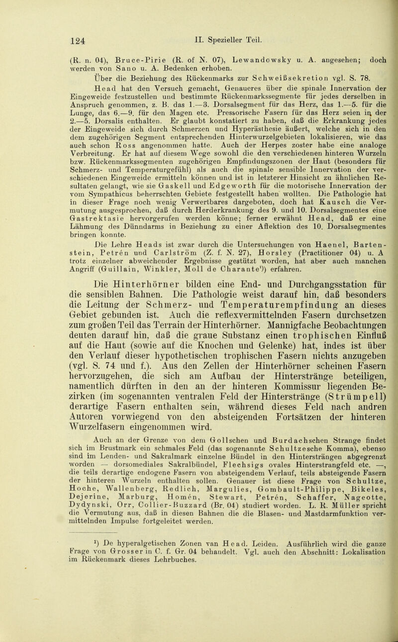 (R. n. 04), Bruce-Pirie (R. of N. 07), Lewandowsky u. A. angesehen; doch werden von Sano u. A. Bedenken erhoben. Über die Beziehung des Rückenmarks zur Schweiß Sekretion vgl. S. 78. He ad hat den Versuch gemacht, Genaueres über die spinale Innervation der Eingeweide festzustellen und bestimmte Rückenmarkssegmente für jedes derselben in Anspruch genommen, z. B. das 1.—3. Dorsalsegment für das Herz, das 1.—5. für die Lunge, das 6.—9. für den Magen etc. Pressorische Fasern für das Herz seien in, der 2.—5. Dorsalis enthalten. Er glaubt konstatiert zu haben, daß die Erkrankung jedes der Eingeweide sich durch Schmerzen und Hyperästhesie äußert, welche sich in den dem zugehörigen Segment entsprechenden Hinterwurzelgebieten lokalisieren, wie das auch schon Ross angenommen hatte. Auch der Herpes zoster habe eine analoge Verbreitung. Er hat auf diesem Wege sowohl die den verschiedenen hinteren Wurzeln bzw. Rückenmarkssegmenten zugehörigen Empfindungszonen der Haut (besonders für Schmerz- und Temperaturgefühl) als auch die spinale sensible Innervation der ver- schiedenen Eingeweide ermitteln können und ist in letzterer Hinsicht zu ähnlichen Re- sultaten gelangt, wie sie Gaskell und Edgeworth für die motorische Innervation der vom Sympathicus beherrschten Gebiete festgestellt haben wollten. Die Pathologie hat in dieser Frage noch wenig Verwertbares dargeboten, doch hat Kausen die Ver- mutung ausgesprochen, daß durch Herderkrankung des 9. und 10. Dorsalsegmentes eine Gastrektasie hervorgerufen werden könne; ferner erwähnt He ad, daß er eine Lähmung des Dünndarms in Beziehung zu einer Afiektion des 10. Dorsalsegmentes bringen konnte. Die Lehre Heads ist zwar durch die Untersuchungen von Haenel, Barten- stein, Petren und Carlström (Z. f. N. 27), Horsley (Practitioner 04) u. A trotz einzelner abweichender Ergebnisse gestützt worden, hat aber auch manchen Angriff (Guillain, Winkler, Moll de Charante1)) erfahren. Die Hinterhörner bilden eine End- und Durchgangsstation für die sensiblen Bahnen. Die Pathologie weist darauf hin. daß besonders die Leitung der Schmerz- und Temperaturempfindung an dieses Gebiet gebunden ist. Auch die reflexvermittelnden Fasern durchsetzen zum großen Teil das Terrain der Hinterhörner. Mannigfache Beobachtungen deuten darauf hin, daß die graue Substanz einen trophischen Einfluß auf die Haut (sowie auf die Knochen und Gelenke) hat, indes ist über den Verlauf dieser hypothetischen trophischen Fasern nichts anzugeben (vgl. S. 74 und f.). Aus den Zellen der Hinterhörner scheinen Fasern hervorzugehen, die sich am Aufbau der Hinterstränge beteiligen, namentlich dürften in den an der hinteren Kommissur liegenden Be- zirken (im sogenannten ventralen Feld der Hinterstränge (Strümpell) derartige Fasern enthalten sein, während dieses Feld nach andren Autoren vorwiegend von den absteigenden Fortsätzen der hinteren Wurzelfasern eingenommen wird. Auch an der Grenze von dem Gollschen und Burdachschen Strange findet sich im Brustmark ein schmales Feld (das sogenannte Schultzesche Komma), ebenso sind im Lenden- und Sakralmark einzelne Bündel in den Hintersträngen abgegrenzt worden — dorsomediales Sakralbündel, Flechsigs ovales Hinterstrangfeld etc. —, die teils derartige endogene Fasern von absteigendem Verlauf, teils absteigende Fasern der hinteren Wurzeln enthalten sollen. Genauer ist diese Frage von Schultze, Hoche, Wallenberg, Redlich, Margulies, Gombault-Philippe, Bikeles, Dejerine, Marburg, Homen, Stewart, Petren, Schaffer, Nageotte, Dydynski, Orr, Collier-Buzzard (Br. 04) studiert worden. L. R. Müller spricht die Vermutung aus, daß in diesen Bahnen die die Blasen- und Mastdarmfunktion ver- mittelnden Impulse fortgeleitet werden. J) De hyperalgetischen Zonen van He ad. Leiden. Ausführlich wird die ganze Frage von Grosser in C. f. Gr. 04 behandelt, Vgl. auch den Abschnitt: Lokalisation im Rückenmark dieses Lehrbuches.