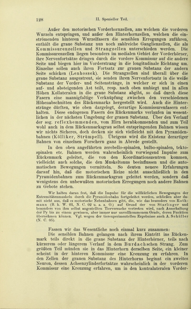 Außer den motorischen Vorderhornzellen, aus welchen die vorderen Wurzeln entspringen, und außer den Hinterhornzellen, welchen die ein- strömenden hinteren Wurzelfasern die sensiblen Erregungen zuführen, enthält die graue Substanz nun noch zahlreiche Ganglienzellen, die als Kommissurenzellen und Strangzellen unterschieden werden. Die Kommissurenzellen liegen besonders im medialen Gebiet der Vorderhörner, ihre Nervenfortsätze dringen durch die vordere Kommissur auf die andere Seite und biegen hier im Vorderstrang in die longitudinale Richtung um. Einzelne sollen auch ihren Fortsatz zur grauen Substanz der andern Seite schicken (Lenhossek). Die Strangzellen sind überall über die graue Substanz ausgestreut, sie senden ihren Nervenfortsatz in die weiße Substanz der Vorder- und Seitenstränge, in welcher er sich in einen auf- und absteigenden Ast teilt, resp. nach oben umbiegt und in allen Höhen Kollateralen in die graue Substanz abgibt, so daß durch diese Fasern eine mannigfaltige Verknüpfung zwischen den verschiedenen Höhenabschnitten des Rückenmarks hergestellt wird. Auch die Hinter- stränge dürften, wie oben dargelegt, derartige Kommissurenfasern ent- halten. Diese endogenen Fasern des Rückenmarks verlaufen im wesent- lichen in der nächsten Umgebung der grauen Substanz. Über den Verlauf der sog. reflexhemmenden, vom Hirn herabkommenden und zum Teil wohl auch in dem Rückenmarksgrau selbst entspringenden Bahnen wissen wir nichts Sicheres, doch decken sie sich vielleicht mit den Pyramiden- bahnen (Kölliker, Strümpell). Übrigens wird die Existenz derartiger Bahnen von einzelnen Forschern ganz in Abrede gestellt. In den oben angeführten zerebello-spinalen, bulbo-spinalen, tekto- spinalen etc. Bahnen werden wahrscheinlich vorwiegend Impulse zum Rückenmark geleitet, die von den Koordinationszentren kommen, vielleicht auch solche, die den Muskeltonus beeinflussen und die auto- matischen Bewegungen vermitteln. So deuten neuere Erfahrungen darauf hin, daß die motorischen Reize nicht ausschließlich in den Pyramidenbahnen zum Rückenmarksgrau geleitet werden, sondern daß wenigstens den unbewußten motorischen Erregungen noch andere Bahnen zu Gebote stehen. Wir halten daran fest, daß die Impulse für die willkürlichen Bewegungen der Extremitätenmuskeln durch die Pyramidenbahn fortgeleitet werden, schließen aber da- mit nicht aus, daß es motorische Nebenbahnen gibt, die, wie das besonders von Roth- mann (B. k. W. Ol, N. C. 02 u. a. a. 0.) auf Grund der von Starlinger und besonders von ihm selbst angestellten Tierversuche vertreten wird, nach Ausschaltung der Py bis zu einem gewissen, aber immer nur unvollkommenem Grade, deren Funktion übernehmen können. Vgl. wegen der tierexperimentellen Ergebnisse auch A. Schüller (N. C. 05). Fassen wir das Wesentliche noch einmal kurz zusammen: Die sensiblen Bahnen gelangen nach ihrem Eintritt ins Rücken- mark teils direkt in die graue Substanz der Hinterhörner, teils nach kürzerem oder längerem Verlauf in dem Burdach sehen Strang. Zum größten Teil münden sie in das Hinterhorn derselben Seite, ein kleiner scheint in der hinteren Kommissur eine Kreuzung zu erfahren. In den Zellen der grauen Substanz des Hinterhorns beginnt ein zweites Neuron, dessen Achsenzylinderfortsätze wahrscheinlich in der vorderen Kommissur eine Kreuzung erfahren, um in den kontralateralen Vorder-