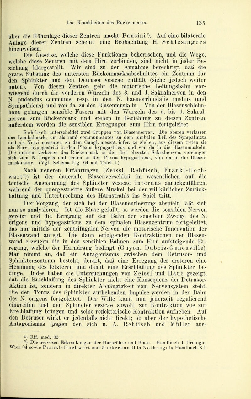 über die Höhenlage dieser Zentren macht Pansini1). Auf eine bilaterale Anlage dieser Zentren scheint eine Beobachtung H. Schlesingers hinzuweisen. Die Gesetze, welche diese Funktionen beherrschen, und die Wege, welche diese Zentren mit dem Hirn verbinden, sind nicht in jeder Be- ziehung klargestellt. Wir sind zu der Annahme berechtigt, daß die graue Substanz des untersten Rückenmarksabschnittes ein Zentrum für den Sphinkter und den Detrusor vesicae enthält (siehe jedoch weiter unten). Von diesen Zentren geht die motorische Leitungsbahn vor- wiegend durch die vorderen Wurzeln des 3. und 4. Sakralnerven in den N. pudendus communis, resp. in den N. haemorrhoidalis medius (und Sympathicus) und von da zu den Blasenmuskeln. Von der Blasenschleim- haut gelangen sensible Fasern mit den Wurzeln des 2. bis 4. Sakral- nerven zum Kückenmark und stehen in Beziehung zu diesen Zentren, außerdem werden die sensiblen Erregungen zum Hirn fortgeleitet. Rehfisch unterscheidet zwei Gruppen von Blasennerven. Die oberen verlassen das Lumbaimark, um als rami communicantes zu dem lumbalen Teil des Sympathicus und als Nervi mesenter. zu dem Gangl. mesent. infer. zu ziehen; aus diesem treten sie als Nerri hypogastrici in den Plexus hypogastricus und von da in die Blasenmuskeln. Die unteren verlassen das Rückenmark in den drei obersten Sakralnerven, vereinigen sich zum N. erigens und treten in den Plexus hypogastricus, von da in die Blasen- muskulatur. (Vgl. Schema Fig. 64 auf Tafel I.) Nach neueren Erfahrungen (Zeissl, Rehfisch, Frankl-Hoch- wart2)) ist der dauernde Blasenverschluß im wesentlichen auf die tonische Anspannung des Sphincter vesicae internus zurückzuführen, während der quergestreifte äußere Muskel bei der willkürlichen Zurück- haltung und Unterbrechung des Harnstrahls ins Spiel tritt. Der Vorgang, der sich bei der Blasenentleerung abspielt, läßt sich nun so analysieren. Ist die Blase gefüllt, so werden die sensiblen Nerven gereizt und die Erregung auf der Bahn der sensiblen Zweige des N. erigens und hypogastricus zu dem spinalen Blasenzentrum fortgeleitet, das nun mittels der zentrifugalen Nerven die motorische Innervation der Blasen wand anregt. Die dann erfolgenden Kontraktionen der Blasen- wand erzeugen die in den sensiblen Bahnen zum Hirn aufsteigende Er- regung, welche der Harndrang bedingt (Guyon, Dubois-Genouville). Man nimmt an, daß ein Antagonismus zwischen dem Detrusor- und Sphinkterzentrum besteht, derart, daß eine Erregung des ersteren eine Hemmung des letzteren und damit eine Erschlaffung des Sphinkter be- dinge. Indes haben die Untersuchungen von Zeissl und Haue gezeigt, daß die Erschlaffung des Sphinkter nicht eine Konsequenz der Detrusor- Aktion ist, sondern in direkter Abhängigkeit vom Nervensystem steht. Die den Tonus des Sphinkter aufhebenden Impulse werden in der Bahn des N. erigens fortgeleitet. Der Wille kann nun jederzeit regulierend eingreifen und den Sphincter vesicae sowohl zur Kontraktion wie zur Erschlaffung bringen und seine reflektorische Kontraktion aufheben. Auf den Detrusor wirkt er jedenfalls nicht direkt; ob aber der hypothetische Antagonismus (gegen den sich u. A. Reh fisch und Müller aus- 1) Rif. med. 03. 2) Die nervösen Erkrankungen der Harnröhre und Blase. Handbuch d. Urologie. Wien 04 sowie Frankl-Hochwart und Zuckerkandl in Nothnagels Handbuch XI.