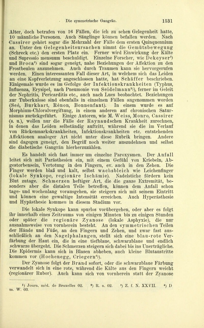 Alter, doch betrafen von 16 Fällen, die ich zu sehen Gelegenheit hatte, 10 männliche Personen. Auch Säuglinge können befallen werden. Nach CJassirer gehört sogar die Mehrzahl der Fälle dem ersten Quinquennium an. Unter den Gelegenheitsursachen nimmt die Gemütsbewegung (Schreck etc.) den ersten Platz ein. Ferner wird Einwirkung der Kälte und Supressio mensuum beschuldigt. Einzelne Forscher, wie Dekeyser1) und Broca2) sind sogar geneigt, nahe Beziehungen der Affektion zu den Frostbeulen anzunehmen. Auch durch Traumen kann sie hervorgerufen werden. Einen interessanten Fall dieser Art, in welchem sich das Leiden an eine Kopfverletzung angeschlossen hatte, hat Schäffer beschrieben. Einigemale wurde es im Gefolge der Infektionskrankheiten (Typhus, Influenza, Erysipel, nach Pneumonie von Seidelmann3)), ferner im Geleit der Nephritis, Pericarditis etc., auch nach Lues beobachtet. Beziehungen zur Tuberkulose sind ebenfalls in einzelnen Fällen angenommen worden (See, Burkhart, Renon, Bonnenfant). In einem wurde es auf Morphium-ChloralVergiftung, in einem anderen auf chronischen Satur- nismus zurückgeführt. Einige Autoren, wie M. Weiss, Monro, Cassirer (s. u.), wollen nur die Fälle der Raynaud sehen Krankheit zurechnen, in denen das Leiden selbständig auftritt, während sie die im Verlauf von Rückenmarkskrankheiten, Infektionskrankheiten etc. entstehenden Affektionen analoger Art nicht unter diese Rubrik bringen. Andere sind dagegen geneigt, den Begriff noch weiter auszudehnen und selbst die diabetische Gangrän hierherzuzählen. Es handelt sich fast immer um einzelne Paroxysmen. Der Anfall leitet sich mit Parästhesien ein, mit einem Gefühl von Kriebeln, Ab- gestorbensein, Vertotung in den Fingern, ev. auch in den Zehen. Die Finger werden blaß und kalt, selbst wachsbleich wie Leichenfinger (lokale Synkope, regionäre Ischämie). Nadelstiche fördern kein Blut zutage. Schmerzen heftiger Art, die die ganze Extremität, be- sonders aber die distalen Teile betreffen, können dem Anfall schon tage- und wochenlang vorausgehen, sie steigern sich mit seinem Eintritt und können eine gewaltige Intensität erreichen. Auch Hyperästhesie und Hypästhesie kommen in diesem Stadium vor. Die lokale Synkope kann spurlos vorübergehen, oder aber es folgt ihr innerhalb eines Zeitraums von einigen Minuten bis zu einigen Stunden oder später die regionäre Zyanose (lokale Asphyxie), die nur ausnahmsweise von vornherein besteht. An den symmetrischen Teilen der Hände und Füße, an den Fingern und Zehen, und zwar fast aus- schließlich an den Nagelphalangen, stellt sich eine blau-rote Ver- färbung der Haut ein, die in eine tiefblaue, schwarzblaue und endlich schwarze übergeht. Die Schmerzen steigern sich dabei bis ins Unerträgliche. Die Epidermis kann sich in Blasen abheben, auch kleine Blutaustritte kommen vor (Hochenegg, Criegern4)). Der Zyanose folgt der Brand sofort, oder die schwarzblaue Färbung verwandelt sich in eine rote, während die Kälte aus den Fingern weicht (regionärer Rubor). Auch kann sich von vornherein statt der Zyanose !) Journ. med. de Bruxelles 02. 2) R. n. 02. 3) Z. f. N. XXVII. 4) D to. W. 03.