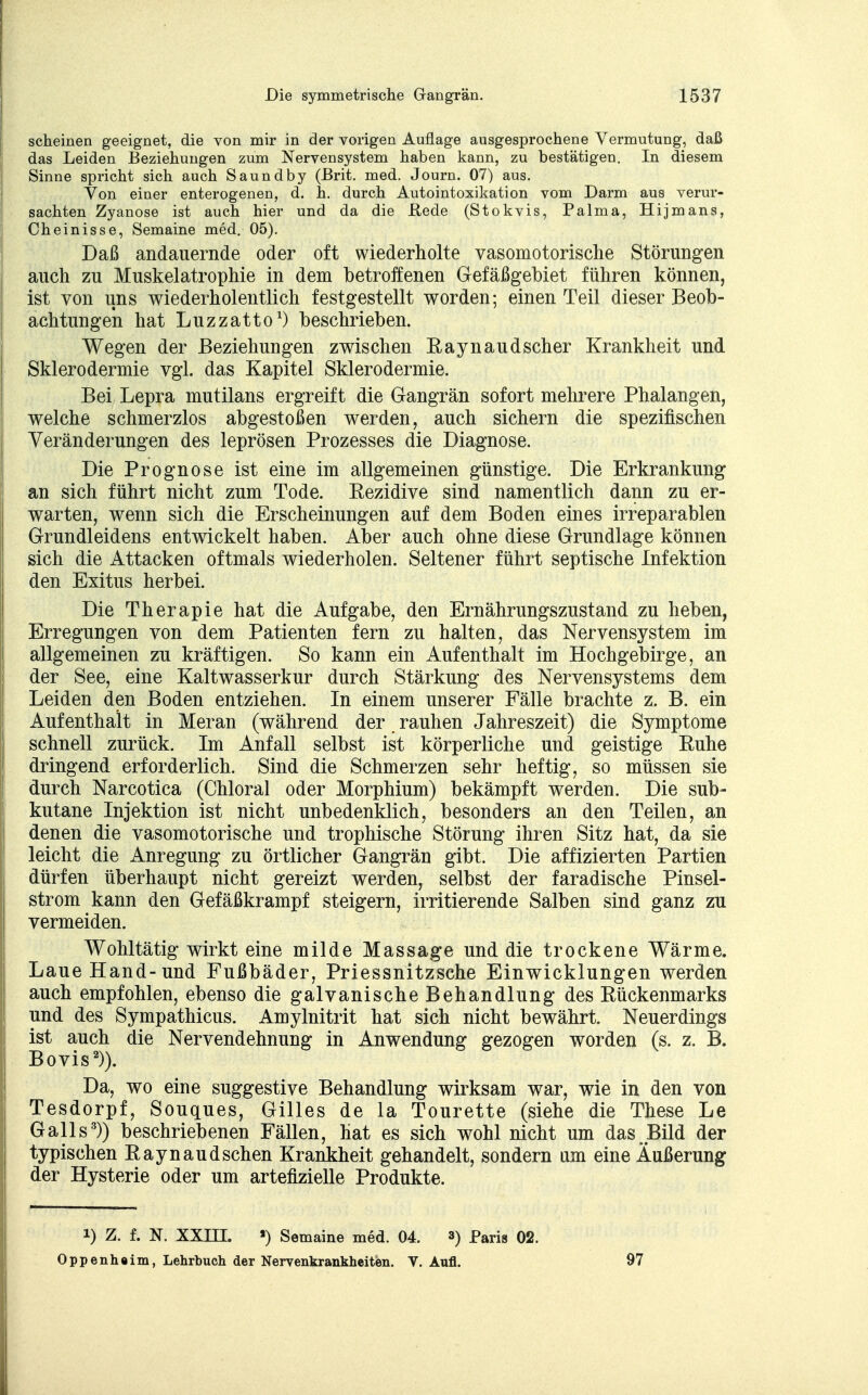 scheinen geeignet, die von mir in der vorigen Auflage ausgesprochene Vermutung, daß das Leiden Beziehungen zum Nervensystem haben kann, zu bestätigen. In diesem Sinne spricht sich auch Saundby (Brit. med. Journ. 07) aus. Von einer enterogenen, d. h. durch Autointoxikation vom Darm aus verur- sachten Zyanose ist auch hier und da die .Rede (Stokvis, Palma, Hijmans, Cheinisse, Semaine med. 05). Daß andauernde oder oft wiederholte vasomotorische Störungen auch zu Muskelatrophie in dem betroffenen Gefäßgebiet führen können, ist von uns wiederhol entlich festgestellt worden; einen Teil dieser Beob- achtungen hat Luzzatto1) beschrieben. Wegen der Beziehungen zwischen Raynaudscher Krankheit und Sklerodermie vgl. das Kapitel Sklerodermie. Bei Lepra mutilans ergreift die Gangrän sofort mehrere Phalangen, welche schmerzlos abgestoßen werden, auch sichern die spezifischen Veränderungen des leprösen Prozesses die Diagnose. Die Prognose ist eine im allgemeinen günstige. Die Erkrankung an sich führt nicht zum Tode. Rezidive sind namentlich dann zu er- warten, wenn sich die Erscheinungen auf dem Boden eines irreparablen Grundleidens entwickelt haben. Aber auch ohne diese Grundlage können sich die Attacken oftmals wiederholen. Seltener führt septische Infektion den Exitus herbei. Die Therapie hat die Aufgabe, den Ernährungszustand zu heben, Erregungen von dem Patienten fern zu halten, das Nervensystem im allgemeinen zu kräftigen. So kann ein Aufenthalt im Hochgebirge, an der See, eine Kaltwasserkur durch Stärkung des Nervensystems dem Leiden den Boden entziehen. In einem unserer Fälle brachte z. B. ein Aufenthalt in Meran (während der rauhen Jahreszeit) die Symptome schnell zurück. Im Anfall selbst ist körperliche und geistige Ruhe dringend erforderlich. Sind die Schmerzen sehr heftig, so müssen sie durch Narcotica (Chloral oder Morphium) bekämpft werden. Die sub- kutane Injektion ist nicht unbedenklich, besonders an den Teilen, an denen die vasomotorische und trophische Störung ihren Sitz hat, da sie leicht die Anregung zu örtlicher Gangrän gibt. Die affizierten Partien dürfen überhaupt nicht gereizt werden, selbst der faradische Pinsel- strom kann den Gefäßkrampf steigern, irritierende Salben sind ganz zu vermeiden. Wohltätig wirkt eine milde Massage und die trockene Wärme. Laue Hand-und Fußbäder, Priessnitzsche Einwicklungen werden auch empfohlen, ebenso die galvanische Behandlung des Rückenmarks und des Sympathicus. Amylnitrit hat sich nicht bewährt. Neuerdings ist auch die Nervendehnung in Anwendung gezogen worden (s. z. B. Bovis2)). Da, wo eine suggestive Behandlung wirksam war, wie in den von Tesdorpf, Souques, Gilles de la Tourette (siehe die These Le Galls3)) beschriebenen Fällen, hat es sich wohl nicht um das „Bild der typischen Raynaudschen Krankheit gehandelt, sondern am eine Äußerung der Hysterie oder um artefizielle Produkte. i) Z. f. N. XXIH. *) Semaine med. 04. 3) parig 02. Oppenheim, Lehrbuch der Nervenkrankheiten. V. Aufl. 97