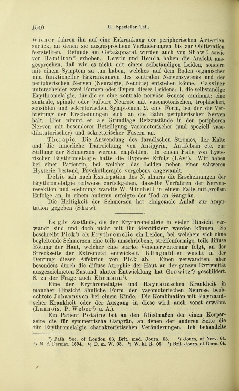 Wiener führen ihn auf eine Erkrankung der peripherischen Arterien zurück, an denen sie ausgesprochene Veränderungen bis zur Obliteration feststellten. Befunde am Gefäßapparat wurden auch von Shaw1) sowie von Hamilton2) erhoben. Lewin und Ben da haben die Ansicht aus- gesprochen, daß wir es nicht mit einem selbständigen Leiden, sondern mit einem Symptom zu tun haben, welches auf dem Boden organischer und funktioneller Erkrankungen des zentralen Nervensystems und der peripherischen Nerven (Neuralgie, Neuritis) entstehen könne. Cassirer unterscheidet zwei Formen oder Typen dieses Leidens: 1. die selbständige Erythromelalgie, für die er eine zentrale nervöse Genese annimmt: eine zentrale, spinale oder bulbäre Neurose mit vasomotorischen, trophischen, sensiblen und sekretorischen Symptomen, 2. eine Form, bei der die Ver- breitung der Erscheinungen sich an die Bahn peripherischer Nerven hält. Hier nimmt er als Grundlage Reizzustände in den peripheren Nerven mit besonderer Beteiligung vasomotorischer (und speziell vaso- dilatatorischer) und sekretorischer Fasern an. Therapie. Die Anwendung des faradischen Stromes, der Kälte und 'die innerliche Darreichung von Antipyrin, Antifebrin etc. zur Stillung der Schmerzen werden empfohlen. In einem Falle von hyste- rischer Erythromelalgie hatte die Hypnose Erfolg (Levi). Wir haben bei einer Patientin, bei welcher das Leiden neben einer schweren Hysterie bestand, Psychotherapie vergebens angewandt. Dehio sah nach Exstirpation des N. ulnaris die Erscheinungen der Erythromelalgie teilweise zurückgehen, dasselbe Verfahren der Nerven- resektion und -dehnung wandte W. Mitchell in einem Falle mit großem Erfolge an, in einem anderen erfolgte der Tod an Gangrän. Die Heftigkeit der Schmerzen hat einigemale Anlaß zur Ampu- tation gegeben (Shaw). Es gibt Zustände, die der Erythromelalgie in vieler Hinsicht ver- wandt sind und doch nicht mit ihr identifiziert werden können. So beschreibt Pick3) als Erythromelie ein Leiden, bei welchem sich ohne begleitende Schmerzen eine teils umschriebene, streifenförmige, teils diffuse Eötung der Haut, welcher eine starke Venenerweiterung folgt, an der Streckseite der Extremität entwickelt. Klingmüller weicht in der Deutung dieser Affektion von Pick ab. Einen verwandten, aber besonders durch die diffuse Atrophie der Haut an der ganzen Extremität ausgezeichneten Zustand akuter Entwicklung hat Grawitz4) geschildert. S. zu der Frage auch Ehr mann5). Eine der Erythromelalgie und Eaynaudsehen Krankheit in mancher Hinsicht ähnliche Form der vasomotorischen Neurose beob- achtete Johannssen bei einem Kinde. Die Kombination mit Eaynaud- scher Krankheit oder der Ausgang in diese wird auch sonst erwähnt (Lannois, P. Weber6) u. A.). Ein Patient Potains bot an den Gliedmaßen der einen Körper- seite die für symmetrische Gangrän, an denen der anderen Seite die für Erythromelalgie charakteristischen Veränderungen. Ich behandelte *) Path. Soc. of London 03, Brit. med. Journ. 03. 2) Journ. of Nerv. 04. a) M. f. Derrnat. 1894. *) D. m. W. 03. *) W. kl. E. 05. •) Brit. Journ. of Derm. 04.