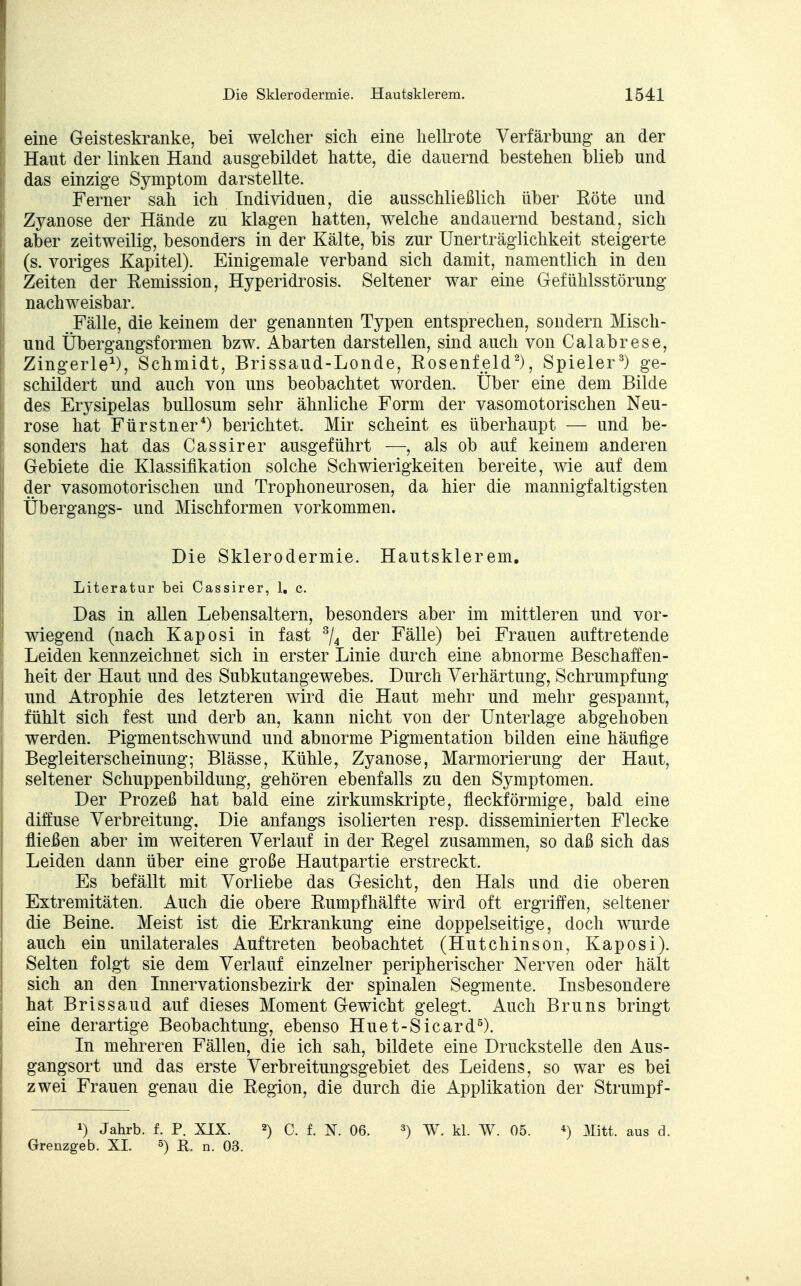 eine Geisteskranke, bei welcher sich eine hellrote Verfärbung an der Haut der linken Hand ausgebildet hatte, die dauernd bestehen blieb und das einzige Symptom darstellte. Ferner sah ich Individuen, die ausschließlich über Röte und Zyanose der Hände zu klagen hatten, welche andauernd bestand, sich aber zeitweilig, besonders in der Kälte, bis zur Unerträglichkeit steigerte (s. voriges Kapitel). Einigemale verband sich damit, namentlich in den Zeiten der Remission, Hyperidrosis. Seltener war eine Gefühlsstörung nachweisbar. Fälle, die keinem der genannten Typen entsprechen, sondern Misch- und Übergangsformen bzw. Abarten darstellen, sind auch von Calabrese, Zingerle1), Schmidt, Brissaud-Londe, Rosenfeld2), Spieler3) ge- schildert und auch von uns beobachtet worden. Über eine dem Bilde des Erysipelas bullosum sehr ähnliche Form der vasomotorischen Neu- rose hat Fürstner4) berichtet. Mir scheint es überhaupt — und be- sonders hat das Cassirer ausgeführt —, als ob auf keinem anderen Gebiete die Klassifikation solche Schwierigkeiten bereite, wie auf dem der vasomotorischen und Trophoneurosen, da hier die mannigfaltigsten Übergangs- und Mischformen vorkommen. Die Sklerodermie. Hautsklerem. Literatur bei Cassirer, 1, c. Das in allen Lebensaltern, besonders aber im mittleren und vor- wiegend (nach Kaposi in fast 3/4 der Fälle) bei Frauen auftretende Leiden kennzeichnet sich in erster Linie durch eine abnorme Beschaffen- heit der Haut und des Subkutangewebes. Durch Verhärtung, Schrumpfung und Atrophie des letzteren wird die Haut mehr und mehr gespannt, fühlt sich fest und derb an, kann nicht von der Unterlage abgehoben werden. Pigmentschwund und abnorme Pigmentation bilden eine häufige Begleiterscheinung; Blässe, Kühle, Zyanose, Marmorierung der Haut, seltener Schuppenbildung, gehören ebenfalls zu den Symptomen. Der Prozeß hat bald eine zirkumskripte, fleckförmige, bald eine diffuse Verbreitung, Die anfangs isolierten resp. disseminierten Flecke fließen aber im weiteren Verlauf in der Regel zusammen, so daß sich das Leiden dann über eine große Hautpartie erstreckt. Es befällt mit Vorliebe das Gesicht, den Hals und die oberen Extremitäten. Auch die obere Rumpfhälfte wird oft ergriffen, seltener die Beine. Meist ist die Erkrankung eine doppelseitige, doch wurde auch ein unilaterales Auftreten beobachtet (Hutchinson, Kaposi). Selten folgt sie dem Verlauf einzelner peripherischer Nerven oder hält sich an den Innervationsbezirk der spinalen Segmente. Insbesondere hat Brissaud auf dieses Moment Gewicht gelegt. Auch Bruns bringt eine derartige Beobachtung, ebenso Huet-Sicard5). In mehreren Fällen, die ich sah, bildete eine Druckstelle den Aus- gangsort und das erste Verbreitungsgebiet des Leidens, so war es bei zwei Frauen genau die Region, die durch die Applikation der Strumpf- l) Jahrb. f. P. XIX. 2) C. f. N. 06. 3) W. kl. W. 05. *) 3Iitt. aus d. Grenzgeb. XL 5) R. n. 03.