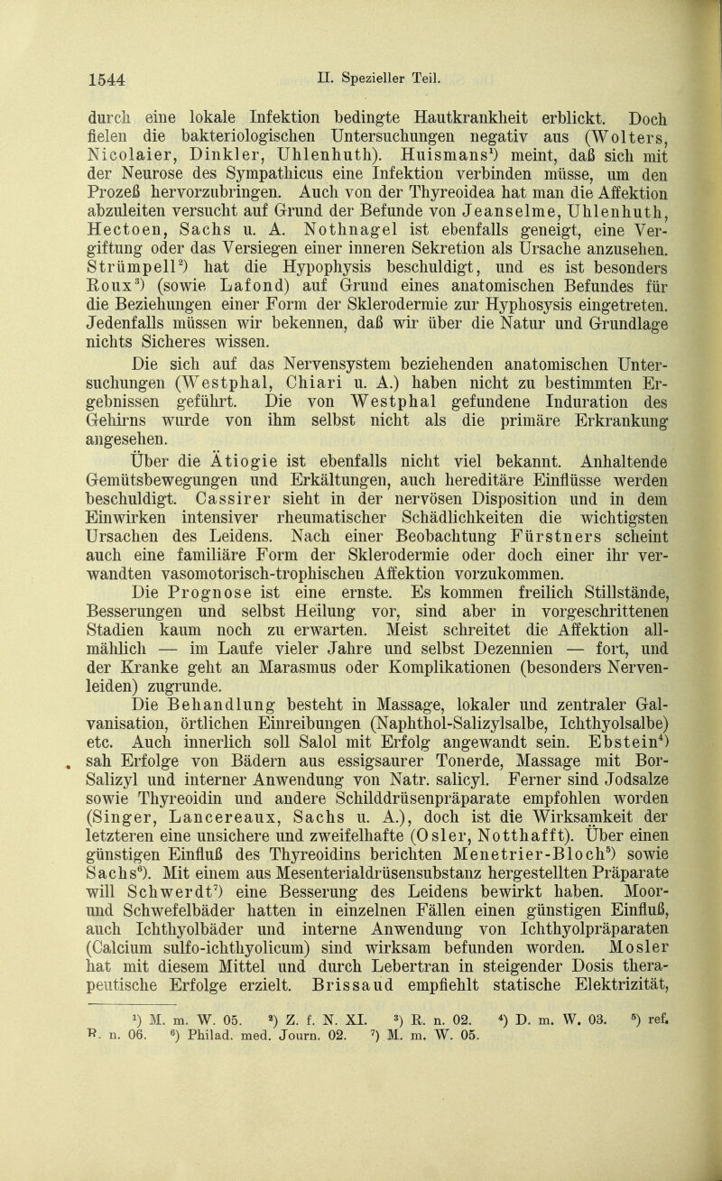 durch eine lokale Infektion bedingte Hautkrankheit erblickt. Doch fielen die bakteriologischen Untersuchungen negativ aus (Wolters, Nicolaier, Dinkler, Uhlenhuth). Huismans1) meint, daß sich mit der Neurose des Sympathicus eine Infektion verbinden müsse, um den Prozeß hervorzubringen. Auch von der Thyreoidea hat man die Affektion abzuleiten versucht auf Grund der Befunde von Jeanseime, Uhlenhuth, Hectoen, Sachs u. A. Nothnagel ist ebenfalls geneigt, eine Ver- giftung oder das Versiegen einer inneren Sekretion als Ursache anzusehen. Strümpell2) hat die Hypophysis beschuldigt, und es ist besonders Roux3) (sowie Lafond) auf Grund eines anatomischen Befundes für die Beziehungen einer Form der Sklerodermie zur Hyphosysis eingetreten. Jedenfalls müssen wir bekennen, daß wir über die Natur und Grundlage nichts Sicheres wissen. Die sich auf das Nervensystem beziehenden anatomischen Unter- suchungen (Westphal, Chiari u. A.) haben nicht zu bestimmten Er- gebnissen geführt. Die von Westphal gefundene Induration des Gehirns wurde von ihm selbst nicht als die primäre Erkrankung angesehen. Über die Ätiogie ist ebenfalls nicht viel bekannt. Anhaltende Gemütsbewegungen und Erkältungen, auch hereditäre Einflüsse werden beschuldigt. Cassirer sieht in der nervösen Disposition und in dem Einwirken intensiver rheumatischer Schädlichkeiten die wichtigsten Ursachen des Leidens. Nach einer Beobachtung Fürstners scheint auch eine familiäre Form der Sklerodermie oder doch einer ihr ver- wandten vasomotorisch-trophischen Affektion vorzukommen. Die Prognose ist eine ernste. Es kommen freilich Stillstände, Besserungen und selbst Heilung vor, sind aber in vorgeschrittenen Stadien kaum noch zu erwarten. Meist schreitet die Affektion all- mählich — im Laufe vieler Jahre und selbst Dezennien — fort, und der Kranke geht an Marasmus oder Komplikationen (besonders Nerven- leiden) zugrunde. Die Behandlung besteht in Massage, lokaler und zentraler Gal- vanisation, örtlichen Einreibungen (Naphthol-Salizylsalbe, Ichthyolsalbe) etc. Auch innerlich soll Salol mit Erfolg angewandt sein. Ebstein4) sah Erfolge von Bädern aus essigsaurer Tonerde, Massage mit Bor- Salizyl und interner Anwendung von Natr. salicyl. Ferner sind Jodsalze sowie Thyreoidin und andere Schilddrüsenpräparate empfohlen worden (Singer, Lancereaux, Sachs u. A.), doch ist die Wirksamkeit der letzteren eine unsichere und zweifelhafte (Osler, Notthafft). Über einen günstigen Einfluß des Thyreoidins berichten Menetrier-Bloch5) sowie Sachs6). Mit einem aus Mesenterialdrüsensubstanz hergestellten Präparate will Schwerdt7) eine Besserung des Leidens bewirkt haben. Moor- und Schwefelbäder hatten in einzelnen Fällen einen günstigen Einfluß, auch Ichthyolbäder und interne Anwendung von Ichthyolpräparaten (Calcium sulfo-ichthyolicum) sind wirksam befunden worden. Mösl er hat mit diesem Mittel und durch Lebertran in steigender Dosis thera- peutische Erfolge erzielt. Brissaud empfiehlt statische Elektrizität, *) M. m. W. 05. 2) Z. f. N. XL 3) ß. n. 02. 4) D. m. W. 03. 5) ref. n. 06. 6) Philad. med. Journ. 02. 7) M. m. W. 05.