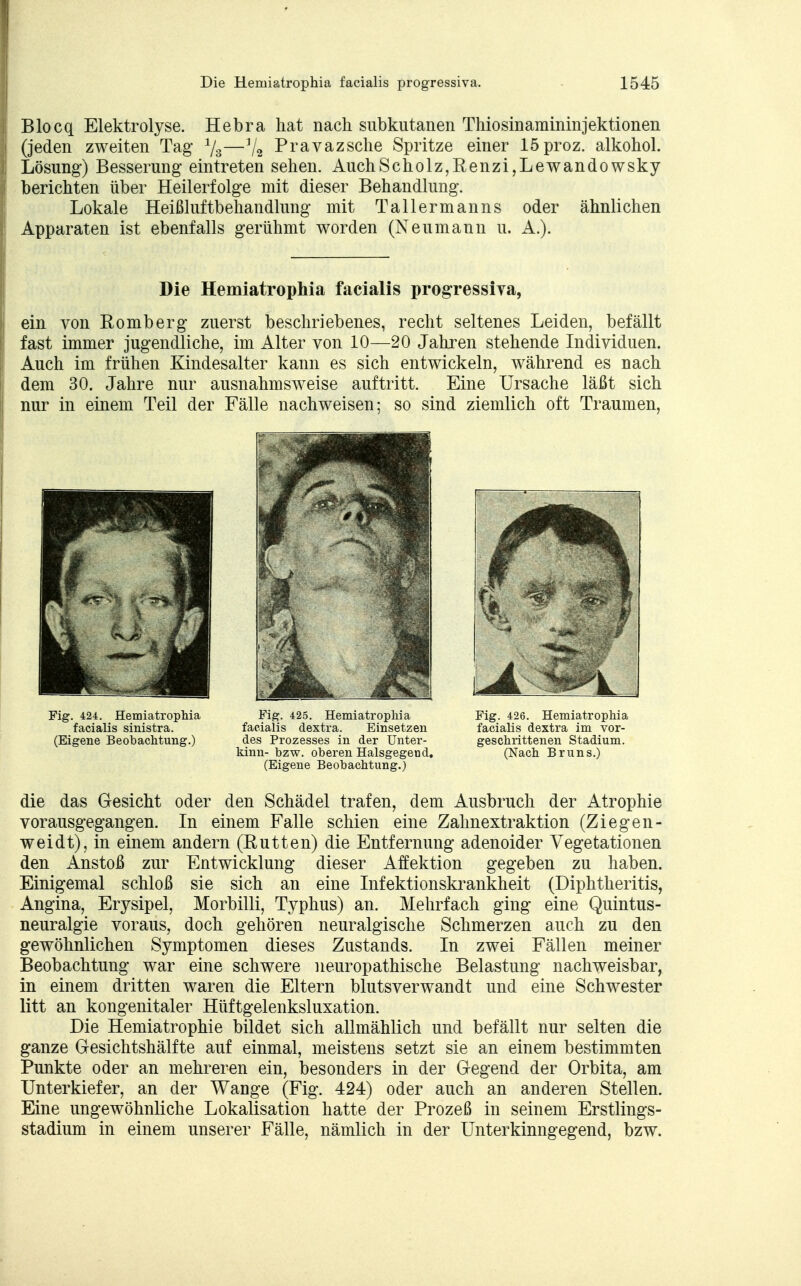 j Blocq Elektrolyse. Hebra hat nach subkutanen Thiosinamininjektionen ! (jeden zweiten Tag 1/3—7a Pravazsche Spritze einer löproz. alkohol. | Lösung1) Besserung eintreten sehen. AuchScholz,Benzi,Lewandowsky | berichten über Heilerfolge mit dieser Behandlung. Lokale Heißluftbehandlung mit Tallermanns oder ähnlichen Apparaten ist ebenfalls gerühmt worden (Neumann u. A.). Die Hemiatrophia facialis progressiva, ein von Bomb er g zuerst beschriebenes, recht seltenes Leiden, befällt fast immer jugendliche, im Alter von 10—20 Jahren stehende Individuen. Auch im frühen Kindesalter kann es sich entwickeln, während es nach dem 30. Jahre nur ausnahmsweise auftritt. Eine Ursache läßt sich nur in einem Teil der Fälle nachweisen; so sind ziemlich oft Traumen, Fig. 424. Hemiatrophia Fig. 425. Hemiatrophia Fig. 426. Hemiatrophia facialis sinistra. facialis dextra. Einsetzen facialis dextra im vor- (Eigene Beobachtung.) des Prozesses in der Unter- geschrittenen Stadium. kinn- bzw. oberen Halsgegend. (Nach Bruns.) (Eigene Beobachtung.) die das Gesicht oder den Schädel trafen, dem Ausbruch der Atrophie vorausgegangen. In einem Falle schien eine Zahnextraktion (Ziegen- weidt), in einem andern (Butten) die Entfernung adenoider Vegetationen den Anstoß zur Entwicklung dieser Affektion gegeben zu haben. Einigemal schloß sie sich an eine Infektionskrankheit (Diphtheritis, Angina, Erysipel, Morbilli, Typhus) an. Mehrfach ging eine Quintus- neuralgie voraus, doch gehören neuralgische Schmerzen auch zu den gewöhnlichen Symptomen dieses Zustands. In zwei Fällen meiner Beobachtung war eine schwere neuropathische Belastung nachweisbar, in einem dritten waren die Eltern blutsverwandt und eine Schwester litt an kongenitaler Hüftgelenksluxation. Die Hemiatrophie bildet sich allmählich und befällt nur selten die ganze Gesichtshälfte auf einmal, meistens setzt sie an einem bestimmten Punkte oder an mehreren ein, besonders in der Gegend der Orbita, am Unterkiefer, an der Wange (Fig. 424) oder auch an anderen Stellen. Eine ungewöhnliche Lokalisation hatte der Prozeß in seinem Erstlings- stadium in einem unserer Fälle, nämlich in der Unterkinngegend, bzw.