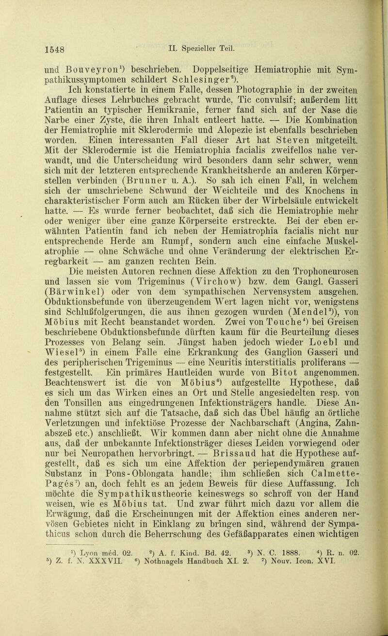 und Bouveyron1) beschrieben. Doppelseitige Hemiatrophie mit Sym- pathikussymptomen schildert Schlesinger2). Ich konstatierte in einem Falle, dessen Photographie in der zweiten Auflage dieses Lehrbuches gebracht wurde. Tic convulsif; außerdem litt Patientin an typischer Hemikranie, ferner fand sich auf der Nase die Narbe einer Zyste, die ihren Inhalt entleert hatte. — Die Kombination der Hemiatrophie mit Sklerodermie und Alopezie ist ebenfalls beschrieben worden. Einen interessanten Fall dieser Art hat Steven mitgeteilt. Mit der Sklerodermie ist die Hemiatrophia facialis zweifellos nahe ver- wandt, und die Unterscheidung wird besonders dann sehr schwer, wenn sich mit der letzteren entsprechende Krankheitsherde an anderen Körper- stellen verbinden (Brunner u. A.). So sah ich einen Fall, in welchem sich der umschriebene Schwund der Weichteile und des Knochens in charakteristischer Form auch am Rücken über der Wirbelsäule entwickelt hatte. — Es wurde ferner beobachtet, daß sich die Hemiatrophie mehr oder weniger über eine ganze Körperseite erstreckte. Bei der eben er- wähnten Patientin fand ich neben der Hemiatrophia facialis nicht nur entsprechende Herde am Rumpf, sondern auch eine einfache Muskel- atrophie — ohne Schwäche und ohne Veränderung der elektrischen Er- regbarkeit — am ganzen rechten Bein. Die meisten Autoren rechnen diese Affektion zu den Trophoneurosen und lassen sie vom Trigeminus (Virchow) bzw. dem Gangl. Gasseri (Bärwinkel) oder von dem sympathischen Nervensystem ausgehen. Obduktionsbefunde von überzeugendem Wert lagen nicht vor, wenigstens sind Schlußfolgerungen, die aus ihnen gezogen wurden (Mendel3)), von Möbius mit Recht beanstandet worden. Zwei von Touche4) bei Greisen beschriebene Obduktionsbefunde dürften kaum für die Beurteilung dieses Prozesses von Belang sein. Jüngst haben jedoch wieder Loebl und Wiesel5) in einem Falle eine Erkrankung des Ganglion Gasseri und des peripherischen Trigeminus — eine Neuritis interstitialis proliferans —■ festgestellt. Ein primäres Hautleiden wurde von Bitot angenommen. Beachtenswert ist die von Möbius6) aufgestellte Hypothese, daß es sich um das Wirken eines an Ort und Stelle angesiedelten resp. von den Tonsillen aus eingedrungenen Infektionsträgers handle. Diese An- nahme stützt sich auf die Tatsache, daß sich das Übel häufig an örtliche Verletzungen und infektiöse Prozesse der Nachbarschaft (Angina, Zahn- abszeß etc.) anschließt. Wir kommen dann aber nicht ohne die Annahme aus, daß der unbekannte Infektionsträger dieses Leiden vorwiegend oder nur bei Neuropathen hervorbringt. — Brissaud hat die Hypothese auf- gestellt, daß es sich um eine Affektion der periependymären grauen Substanz in Pons- Oblongata handle; ihm schließen sich Calmette- Pages7) an, doch fehlt es an jedem Beweis für diese Auffassung. Ich möchte die Sympathikustheorie keineswegs so schroff von der Hand weisen, wie es Möbius tat. Und zwar führt mich dazu vor allem die Erwägung, daß die Erscheinungen mit der Affektion eines anderen ner- vösen Gebietes nicht in Einklang zu bringen sind, während der Sympa- thicus schon durch die Beherrschung des Gefäßapparates einen wichtigen !) Lyon med. 02. 2) A. f. Kind. Bd. 42. 3) N. C. 1888. 4) R. n. 02. 5) Z. f. K XXXVII. 6) Nothnagels Handbuch XI. 2. 7) Nouv. Icon. XVI.