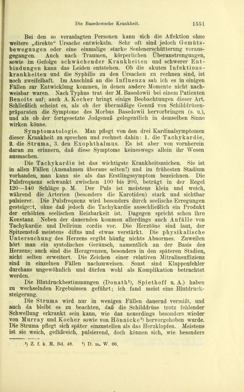 Bei den so veranlagten Personen kann sich die Äffektion ohne weitere „direkte Ursache entwickeln. Sehr oft sind jedoch Gemüts- bewegungen oder eine einmalige starke Seelenerschütterung voraus- gegangen. Auch nach Traumen, körperlichen Überanstrengungen, sowie im Gefolge schwächender Krankheiten und schwerer Ent- bindungen kann das Leiden entstehen. Ob die akuten Infektions- krankheiten und die Syphilis zu den Ursachen zu rechnen sind, ist noch zweifelhaft. Im Anschluß an die Influenza sah ich es in einigen Fällen zur Entwicklung kommen, in denen andere Momente nicht nach- weisbar waren. Nach Typhus trat der M. Basedowii bei einem Patienten Benoits auf; auch A.Kocher bringt einige Beobachtungen dieser Art. Schließlich scheint es, als ob der übermäßige Genuß von Schilddrüsen- präparaten die Symptome des Morbus Basedowii hervorbringen (s. u.), und als ob der fortgesetzte Jodgenuß gelegentlich in demselben Sinne wirken könne. Symptomatologie. Man pflegt von den drei Kardinalsymptomen dieser Krankheit zusprechen und rechnet dahin: 1. die Tachykardie, 2. die Struma, 3. den Exophthalmus. Es ist aber von vornherein daran zu erinnern, daß diese Symptome keineswegs allein ihr Wesen ausmachen. Die Tachykardie ist das wichtigste Krankheitszeichen. Sie ist in allen Fällen (Ausnahmen überaus selten!) und im frühesten Stadium vorhanden, man kann sie als das Erstlingssymptom bezeichnen. Die Pulsfrequenz schwankt zwischen 100 bis 200, beträgt in der Eegel 120—140 Schläge p. M. Der Puls ist meistens klein und weich, während die Arterien (besonders die Karotiden) stark und sichtbar pulsierer. Die Pulsfrequenz wird besonders durch seelische Erregungen gesteigert, ohne daß jedoch die Tachykardie ausschließlich ein Produkt der erhöhten seelischen Eeizbarkeit ist. Dagegen spricht schon ihre Konstanz. Neben der dauernden kommen allerdings auch Anfälle von Tachykardie und Delirium cordis vor. Die Herztöne sind laut, der Spitzenstoß meistens diffus und etwas verstärkt. Die physikalische Untersuchung des Herzens ergibt häufig nichts Abnormes. Zuweilen hört man ein systolisches Geräusch, namentlich an der Basis des Herzens; auch sind die Herzgrenzen, besonders in den späteren Stadien, nicht selten erweitert. Die Zeichen einer relativen Mitralinsuffizienz sind in einzelnen Fällen nachzuweisen. Sonst sind Klappenfehler durchaus ungewöhnlich und dürfen wohl als Komplikation betrachtet werden. Die Blutdruckbestimmungen (Donath1), Spiethoff u. A.) haben zu wechselnden Ergebnissen geführt; ich fand meist eine Blutdruck- steigerung. Die Struma wird nur in wenigen Fällen dauernd vermißt, und auch da bleibt es zu beachten, daß die Schilddrüse trotz fehlender Schwellung erkrankt sein kann, wie das neuerdings besonders wieder von Murray und Kocher sowie von Hönnicke2) hervorgehoben wurde. Die Struma pflegt sich später einzustellen als das Herzklopfen. Meistens ist sie weich, gefäßreich, pulsierend, doch können sich, wie besonders !) Z. f. k. M. Bd. 48. 2) D. m. W. 06.