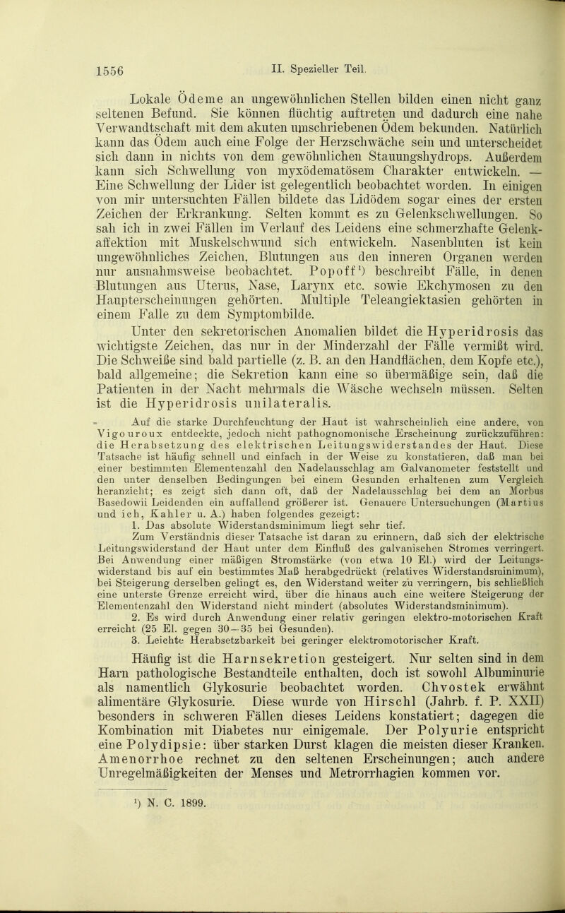 Lokale Ödeme an ungewöhnlichen Stellen bilden einen nicht ganz seltenen Befund. Sie können flüchtig auftreten und dadurch eine nahe Verwandtschaft mit dem akuten umschriebenen Ödem bekunden. Natürlich kann das Ödem auch eine Folge der Herzschwäche sein und unterscheidet sich dann in nichts von dem gewöhnlichen Stauungshydrops. Außerdem kann sich Schwellung von myxödematösem Charakter entwickeln. — Eine Schwellung der Lider ist gelegentlich beobachtet worden. In einigen von mir untersuchten Fällen bildete das Lidödem sogar eines der ersten Zeichen der Erkrankung. Selten kommt es zu Gelenkschwellungen. So sah ich in zwei Fällen im Verlauf des Leidens eine schmerzhafte Gelenk- aff: ektion mit Muskelschwund sich entwickeln. Nasenbluten ist kein ungewöhnliches Zeichen, Blutungen aus den inneren Organen werden nur ausnahmsweise beobachtet. Pop off1) beschreibt Fälle, in denen Blutungen aus Uterus, Nase, Larynx etc. sowie Ekchymosen zu den Haupter scheinungen gehörten. Multiple Teleangiektasien gehörten in einem Falle zu dem Symptombilde. Unter den sekretorischen Anomalien bildet die Hyperidrosis das wichtigste Zeichen, das nur in der Minderzahl der Fälle vermißt wird. Die Schweiße sind bald partielle (z. B. an den Handflächen, dem Kopfe etc.), bald allgemeine; die Sekretion kann eine so übermäßige sein, daß die Patienten in der Nacht mehrmals die Wäsche wechseln müssen. Selten ist die Hyperidrosis unilateralis. Auf die starke Durchfeuclitung der Haut ist wahrscheinlich eine andere, von Vigouroux entdeckte, jedoch nicht pathognomonische Erscheinung zurückzuführen: die Herabsetzung des elektrischen Leitungswiderstandes der Haut. Diese Tatsache ist häufig schnell und einfach in der Weise zu konstatieren, daß man bei einer bestimmten Elementenzahl den Nadelausschlag am Galvanometer feststellt und den unter denselben Bedingungen bei einem Gesunden erhaltenen zum Vergleich heranzieht; es zeigt sich dann oft, daß der Nadelausschlag bei dem an Morbus Basedowii Leidenden ein auffallend größerer ist. Genauere Untersuchungen (Martius und ich, Kahler u. A.) haben folgendes gezeigt: 1. Das absolute Widerstandsminimum liegt sehr tief. Zum Verständnis dieser Tatsache ist daran zu erinnern, daß sich der elektrische Leitungswiderstand der Haut unter dem Einfluß des galvanischen Stromes verringert. Bei Anwendung einer mäßigen Stromstärke (von etwa 10 El.) wird der Leitungs- widerstand bis auf ein bestimmtes Maß herabgedrückt (relatives Widerstandsminimum), bei Steigerung derselben gelingt es, den Widerstand weiter zu verringern, bis schließlich eine unterste Grenze erreicht wird, über die hinaus auch eine weitere Steigerung der Elementenzahl den Widerstand nicht mindert (absolutes Widerstandsminimum). 2. Es wird durch Anwendung einer relativ geringen elektro-motorischen Kraft erreicht (25 El. gegen 30 — 35 bei Gesunden). 3. Leichte Herabsetzbarkeit bei geringer elektromotorischer Kraft. Häufig ist die Harnsekretion gesteigert. Nur selten sind in dem Harn pathologische Bestandteile enthalten, doch ist sowohl Albuminurie als namentlich Glykosurie beobachtet worden. Chvostek erwähnt alimentäre Glykosurie. Diese wurde von Hirschl (Jahrb. f. P. XXII) besonders in schweren Fällen dieses Leidens konstatiert; dagegen die Kombination mit Diabetes nur einigemale. Der Polyurie entspricht eine Polydipsie: über starken Durst klagen die meisten dieser Kranken. Amenorrhoe rechnet zu den seltenen Erscheinungen; auch andere Unregelmäßigkeiten der Menses und Metrorrhagien kommen vor.