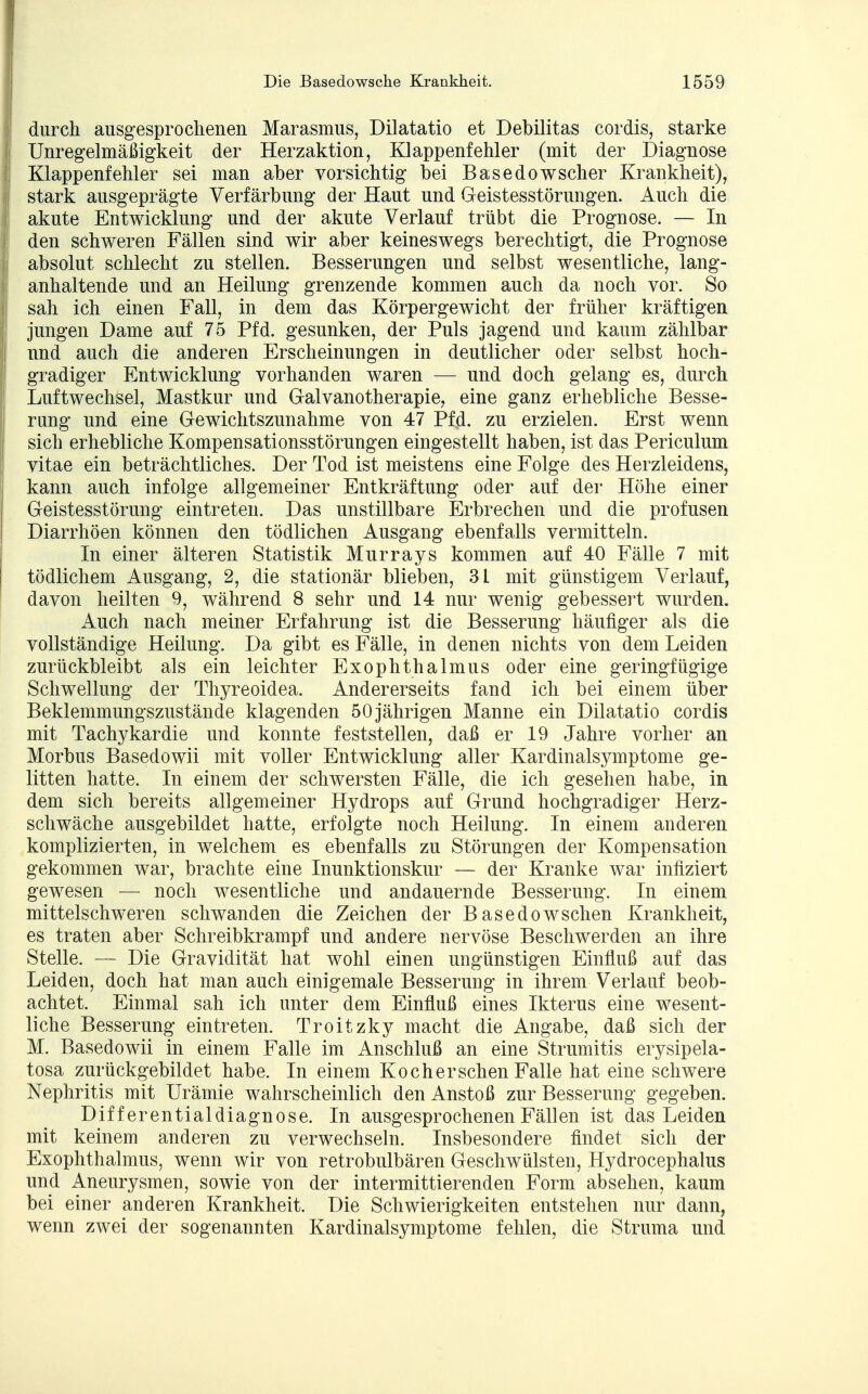 I durch ausgesprochenen Marasmus, Dilatatio et Debilitas cordis, starke Unregelmäßigkeit der Herzaktion, Klappenfehler (mit der Diagnose Klappenfehler sei man aber vorsichtig bei Basedowscher Krankheit), | stark ausgeprägte Verfärbung der Haut und Geistesstörungen. Auch die akute Entwicklung und der akute Verlauf trübt die Prognose. — In | den schweren Fällen sind wir aber keineswegs berechtigt, die Prognose j absolut schlecht zu stellen. Besserungen und selbst wesentliche, lang- ! anhaltende und an Heilung grenzende kommen auch da noch vor. So sah ich einen Fall, in dem das Körpergewicht der früher kräftigen jungen Dame auf 75 Pfd. gesunken, der Puls jagend und kaum zählbar und auch die anderen Erscheinungen in deutlicher oder selbst hoch- | gradiger Entwicklung vorhanden waren — und doch gelang es, durch Luftwechsel, Mastkur und Galvanotherapie, eine ganz erhebliche Besse- I rang und eine Gewichtszunahme von 47 Pfd. zu erzielen. Erst wenn sich erhebliche Kompensationsstörungen eingestellt haben, ist das Periculum 1 vitae ein beträchtliches. Der Tod ist meistens eine Folge des Herzleidens, kann auch infolge allgemeiner Entkräftung oder auf der Höhe einer Geistesstörung eintreten. Das unstillbare Erbrechen und die profusen Diarrhöen können den tödlichen Ausgang ebenfalls vermitteln. In einer älteren Statistik Murrays kommen auf 40 Fälle 7 mit tödlichem Ausgang, 2, die stationär blieben, 3L mit günstigem Verlauf, davon heilten 9, während 8 sehr und 14 nur wenig gebessert wurden. Auch nach meiner Erfahrung ist die Besserung häufiger als die vollständige Heilung. Da gibt es Fälle, in denen nichts von dem Leiden zurückbleibt als ein leichter Exophthalmus oder eine geringfügige Schwellung der Thyreoidea. Andererseits fand ich bei einem über Beklemmungszustände klagenden 50 jährigen Manne ein Dilatatio cordis mit Tachykardie und konnte feststellen, daß er 19 Jahre vorher an Morbus Basedowii mit voller Entwicklung aller Kardinalsymptome ge- litten hatte. In einem der schwersten Fälle, die ich gesehen habe, in dem sich bereits allgemeiner Hydrops auf Grund hochgradiger Herz- schwäche ausgebildet hatte, erfolgte noch Heilung. In einem anderen komplizierten, in welchem es ebenfalls zu Störungen der Kompensation gekommen war, brachte eine Inunktionskur — der Kranke war infiziert gewesen — noch wesentliche und andauernde Besserung. In einem mittelschweren schwanden die Zeichen der Basedowschen Krankheit, es traten aber Schreibkrampf und andere nervöse Beschwerden an ihre Stelle. — Die Gravidität hat wohl einen ungünstigen Einfluß auf das Leiden, doch hat man auch einigemale Besserung in ihrem Verlauf beob- achtet. Einmal sah ich unter dem Einfluß eines Ikterus eine wesent- liche Besserung eintreten. Troitzky macht die Angabe, daß sich der M. Basedowii in einem Falle im Anschluß an eine Strumitis erysipela- tosa zurückgebildet habe. In einem Koch er sehen Falle hat eine schwere Nephritis mit Urämie wahrscheinlich den Anstoß zur Besserung gegeben. Differentialdiagnose. In ausgesprochenen Fällen ist das Leiden mit keinem anderen zu verwechseln. Insbesondere findet sich der Exophthalmus, wenn wir von retrobulbären Geschwülsten, Hydrocephalus und Aneurysmen, sowie von der intermittierenden Form absehen, kaum bei einer anderen Krankheit. Die Schwierigkeiten entstehen nur dann, wenn zwei der sogenannten Kardinalsymptome fehlen, die Struma und