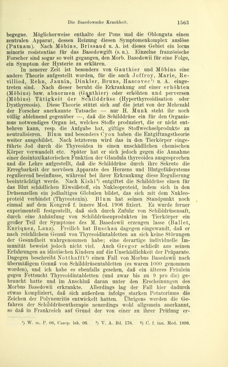 begegne. Möglicherweise enthalte der Pons und die Oblongata einen zentralen Apparat, dessen Reizung diesen Symptomenkomplex auslöse (Putnam). Nach Möbius, Brissaud u. A. ist dieses Gebiet ein locus minoris resistentiae für das Basedowgift (s. u.). Einzelne französische Forscher sind sogar so weit gegangen, den Morb. Basedowii für eine Folge, ein Sjmiptom der Hysterie zu erklären. In neuerer Zeit ist besonders von Gauthier und Möbius eine andere Theorie aufgestellt worden, für die auch Joffroy, Marie, Re- villiod, Rehn, Jaunin, Dinkler, Bruns, Hascovec1) u. A. einge- treten sind. Nach dieser beruht die Erkrankung auf einer erhöhten (Möbius) bzw. abnormen (Gauthier) oder erhöhten und perversen Dysthyreosis). Diese Theorie stützt sich auf die jetzt von der Mehrzahl der Forscher anerkannte Tatsache — nur H. Münk steht ihr noch völlig ablehnend gegenüber —, daß die Schilddrüse ein für den Organis- mus notwendiges Organ ist, welches Stoffe produziert, die er nicht ent- behren kann, resp. die Aufgabe hat, giftige Stoifwechselprodukte zu neutralisieren. Blum und besonders Cyon haben die Entgiftungstheorie weiter ausgebildet. Nach letzterem wird das in den Tierkörper einge- führte Jod durch die Thyreoidea in einen unschädlichen chemischen Körper verwandelt etc. Später hat er sich jedoch gegen die Annahme einer desintoxikatorischen Funktion der Glandula thyreoidea ausgesprochen und die Lehre aufgestellt, daß die Schilddrüse durch ihre Sekrete die Erregbarkeit der nervösen Apparate des Herzens und Blutgefäßsystems regulierend beeinflusse, während bei ihrer Erkrankung diese Regulierung beeinträchtigt werde. Nach Kishi2) entgiftet die Schilddrüse einen für das Blut schädlichen Eiweißstoff, ein Nukleoproteid, indem sich in den Drüsenzellen ein jodhaltiges Globulen bildet, das sich mit dem Nukleo- proteid verbindet (Thyreotoxin). Blum hat seinen Standpunkt noch einmal auf dem Kongreß f. innere Med. 1906 fixiert. Es wurde ferner experimentell festgestellt, daß sich durch Zufuhr von Schilddrüsensaft, durch eine Anhäufung von Schilddrüsenprodukten im Tierkörper ein großer Teil der Symptome des M. Basedowii erzeugen lasse (Ballet, Enriquez, Lanz). Freilich hat Busch an dagegen eingewandt, daß er nach reichlichem Genuß von Thyreoidintabletten an sich keine Störungen der Gesundheit wahrgenommen habe; eine derartige individuelle Im- munität beweist jedoch nicht viel. Auch Gregor schließt aus seinen Erfahrungen an idiotischen Kindern auf die Unschädlichkeit der Präparate. Dagegen beschreibt Notthafft3) einen Fall von Morbus Basedowii nach übermäßigem Genuß von Schilddrüsentabletten (es waren 1000 genommen worden), und ich habe es ebenfalls gesehen, daß ein älteres Fräulein gegen Fettsucht Thyreoidintabletten (und zwar bis zu 9 pro die) ge- braucht hatte und im Anschluß daran unter den Erscheinungen des Morbus Basedowii erkrankte. Allerdings lag der Fall hier dadurch etwas kompliziert, daß sich außerdem infolge starken Potatoriums die Zeichen der Polyneuritis entwickelt hatten. Übrigens werden die Ge- fahren der Schilddrüsentherapie neuerdings wohl allgemein anerkannt, so daß in Frankreich auf Grund der von einer zu ihrer Prüfung er- W. m. P. 06, Casop. lek. 06. 2) V. A. Bd. 176. 3) p. f. inn. Med. 1898. (Möbius) Tätigkeit