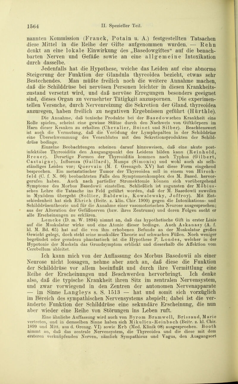 nannten Kommission (Franck, Potain u. A.) festgestellten Tatsachen diese Mittel in die Keine der Gifte aufgenommen wurden. — Renn denkt an eine lokale Einwirkung des „Basedowgiftes auf die benach- barten Nerven und Gefäße sowie an eine allgemeine Intoxikation durch dasselbe. Jedenfalls hat die Hypothese, welche das Leiden auf eine abnorme Steigerung der Funktion der Glandula thyreoidea bezieht, etwas sehr Bestechendes. Man müßte freilich noch die weitere Annahme machen, daß die Schilddrüse bei nervösen Personen leichter in diesen Krankheits- zustand versetzt wird, und daß nervöse Erregungen besonders geeignet sind, dieses Organ zu vermehrter Tätigkeit anzuspornen. Die experimen- tellen Versuche, durch Nervenreizung die Sekretion der Gland. thyreoidea anzuregen, haben freilich zu negativen Ergebnissen geführt (Hürthle). Die Annahme, daß toxische Produkte bei der Basedowschen Krankheit eine Rolle spielen, scheint eine gewisse Stütze durch den Nachweis von Giftkörpern im Harn dieser Kranken zu erhalten (Chevalier, Boinet und Silber). Beachtenswert ist auch die Vermutung, daß die Verödung der Lymphspalten in der Schilddrüse eine Überschwemmung des Venenblutes mit den Sekretionsprodukten der Schild- drüse bedinge. Einzelne Beobachtungen scheinen darauf hinzuweisen, daß eine akute post- infektiöse Thyreoiditis den Ausgangspunkt des Leidens bilden kann (Reinhold, Breuer). Derartige Formen der Thyreoiditis kommen nach Typhus (Gilbert, Castaigne), Influenza (Gaillard), Mumps (Simonin) und wohl auch als selb- ständiges Leiden vor; Quervain (M. f. Grenzgeb. XV) hat diese Form eingehend besprochen. Ein metastatischer Tumor der Thyreoidea soll in einem von Hirsch- feld (C. f. N. 06) beobachteten Falle den Symptomenkomplex des M. Based. hervor- gerufen haben. Auch nach partieller Strumektomie können sich vorübergehend Symptome des Morbus Basedowii einstellen. Schließlich ist zugunsten der Möbius - sehen Lehre die Tatsache ins Feld geführt worden, daß der M. Basedowii zuweilen in Myxödem übergeht (Sollier, Baldewin, Kowalewsky, Joffroy). Mit Ent- schiedenheit hat sich Ehr ich (Beitr. z. klin. Chir. 1900) gegen die Intoxikations- und Schilddrüsentheorie und für die Annahme einer vasomotorischen Neurose ausgesprochen; aus der Alteration der Gefäßnerven (bzw. ihres Zentrums) und deren Folgen sucht er alle Erscheinungen zu erklären. Lemcke (D. m. W. 1894) nimmt an, daß das hypothetische Gift in erster Linie auf die Muskulatur wirke und eine Atonie dieser bedinge. Auch Askanasy (A. f. kl. M. Bd. 65) hat auf die von ihm erhobenen Befunde an der Muskulatur großes Gewicht gelegt, doch steht seine muskuläre Theorie auf schwachen Füßen. Noch weniger begründet oder geradezu phantastisch ist die Hypothese P. Londes, welcher in der Hypotonie der Muskeln das Grundsymptom erblickt und dieserhalb die Affektion vom Cerebellum ableitet. Ich kann mich von der Auffassung des Morbus Basedowii als einer Neurose nicht lossagen, nehme aber auch an, daß diese die Funktion der Schilddrüse vor allem beeinflußt und durch ihre Vermittlung eine Keine der Erscheinungen und Beschwerden hervorbringt. Ich denke also, daß die typische Krankheit ihren Sitz im zentralen Nervensystem, und zwar vorwiegend in den Zentren der autonomen Nervenapparate — im Sinne Langleys s. S. 1513 — hat und somit sich vorzüglich im Bereich des sympathischen Nervensystems abspielt; dabei ist die ver- änderte Funktion der Schilddrüse eine sekundäre Erscheinung, die nun aber wieder eine Keihe von Störungen ins Leben ruft. Eine ähnliche Auffassung wird auch von Byrom Bramwell, Brissaud, Marie vertreten, und in demselben Sinne haben sich Mikulicz-Beinbach (Beitr. z. kl. Chir. 1899 und Mitt. aus d. Grenzg. VI) sowie Erb (Med. Klinik 08) ausgesprochen. Booth nimmt an, daß das zentrale Nervensystem, die Thyreoidea und die diese mit dem ersteren verknüpfenden Nerven, nämlich Sympathicus und Vagus, den Ausgangsort