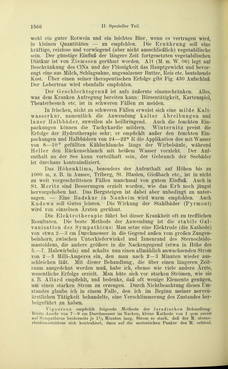 wohl ein guter Rotwein und ein leichtes Bier, wenn es vertragen wird, in kleinen Quantitäten — zu empfehlen. Die Ernährung soll eine kräftige, reizlose und vorwiegend (aber nicht ausschließlich) vegetabilische sein. Der günstige Einfluß der längere Zeit fortgesetzten vegetabilischen Diätkur ist von Ziemssen gerühmt worden. Alt (M. m. W. 06) legt auf Beschränkung des CINa und der Flüssigkeit das Hauptgewicht und bevor- zugt eine aus Milch, Schlagsahne, ungesalzener Butter, Eeis etc. bestehende Kost. Über einen seiner therapeutischen Erfolge gibt Fig. 430 Aufschluß. Der Lebertran wird ebenfalls empfohlen. Der Geschlechtsgenuß ist aufs äußerste einzuschränken. Alles, was dem Kranken Aufregung bereiten kann: Börsentätigkeit, Kartenspiel, Theaterbesuch etc. ist in schweren Fällen zu meiden. In frischen, nicht zu schweren Fällen erweist sich eine milde Kalt- wasserkur, namentlich die Anwendung kalter Abreibungen und lauer Halbbäder, zuweilen als heilbringend. Auch die feuchten Ein- packungen können die Tachykardie mildern. Winternitz preist die Erfolge der Hydrotherapie sehr; er empfiehlt außer den feuchten Ein- packungen und Halbbädern von 24—22° ß die Applikation des mit Wasser von 8—10° gefüllten Kühlschlauchs längs der Wirbelsäule, während Heller den Kückenschlauch mit heißem Wasser vorzieht. Der Auf- enthalt an der See kann vorteilhaft sein, der Gebrauch der Seebäder ist durchaus kontraindiziert. Das Höhenklima, besonders der Aufenthalt auf Höhen bis zu 1000 m, z. B. in Aussee, Triberg, St. Blasien, Gießbach etc., ist in nicht zu weit vorgeschrittenen Fällen manchmal von gutem Einfluß. Auch in St. Moritz sind Besserungen erzielt worden, wie das Erb noch jüngst hervorgehoben hat. Das Bergsteigen ist dabei aber unbedingt zu unter- sagen. — Eine Badekur in Nauheim wird warm empfohlen. Auch Kudowa soll Gutes leisten. Die Wirkung der Stahlbäder (Pyrmont) wird von einzelnen Ärzten gerühmt. Die Elektrotherapie führt bei dieser Krankheit oft zu trefflichen Resultaten. Die beste Methode der Anwendung ist die stabile Gal- vanisation des Sympathicus: Man setze eine Elektrode (die Kathode) von etwa 2—3 cm Durchmesser in die Gegend außen vom großen Zungen- beinhorn, zwischen Unterkieferwinkel und Innenrand des Sternocleido- mastoideus, die andere größere in die Nackengegend (etwa in Höhe des 5.—7. Halswirbels) und schalte nun einen allmählich anwachsenden Strom von 2—3 Milli-Amperes ein, den man nach 2 — 3 Minuten wieder aus- schleichen läßt. Mit dieser Behandlung, die über einen längeren Zeit- raum ausgedehnt werden muß, habe ich, ebenso wie viele andere Ärzte, wesentliche Erfolge erzielt. Man hüte sich vor starken Strömen, wie sie z. B. Allard empfiehlt, und bedenke, daß oft wenige Elemente genügen, um einen starken Strom zu erzeugen. Durch Nichtbeachtung dieses üm- standes glaube ich in einem Falle, den ich im Beginn meiner nerven- ärztlichen Tätigkeit behandelte, eine Verschlimmerung des Zustandes her- beigeführt zu haben. Vigouroux empfiehlt folgende Methode der faradischen Behandlung: Breite Anode von 7 — 8 cm Durchmesser im Nacken, kleine Kathode von 1 qcm zuerst auf Sympathicus beiderseits je l1^ Minuten lang, Strom so stark, daß der M. sterno- cleidomastoideus sich kontrahiert, dann auf die motorischen Punkte des M. orbicul.