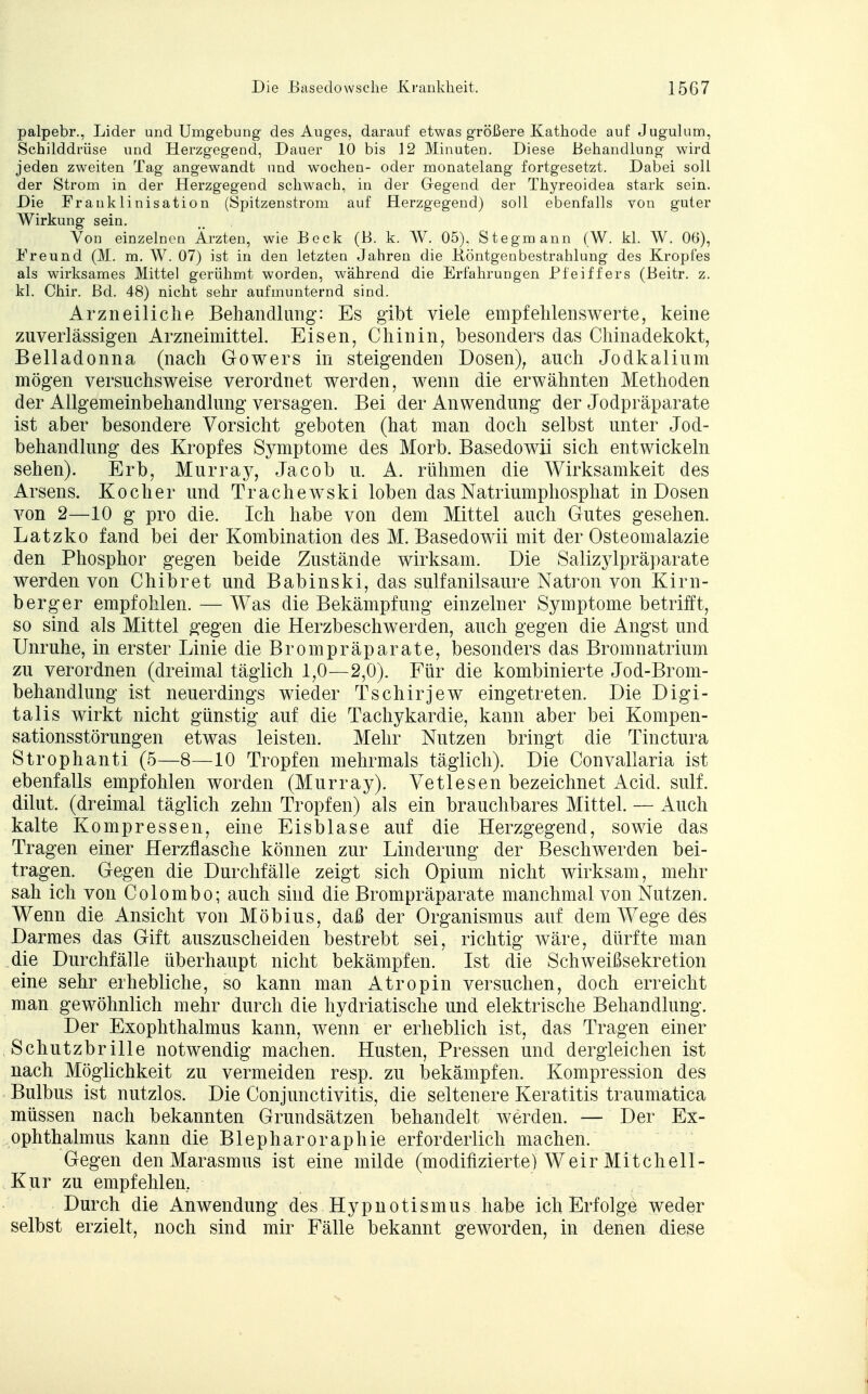 palpebr., Lider und Umgebung des Auges, darauf etwas größere Kathode auf Jugulum, Schilddrüse und Herzgegend, Dauer 10 bis 12 Minuten. Diese Behandlung wird jeden zweiten Tag angewandt und wochen- oder monatelang fortgesetzt. Dabei soll der Strom in der Herzgegend schwach, in der Gegend der Thyreoidea stark sein. Die Frauklinisation (Spitzenstrom auf Herzgegend) soll ebenfalls von guter Wirkung sein. Von einzelnen Ärzten, wie Beck (B. k. W. 05). Stegmann (W. kl. W. 06), Freund (M. m. W. 07) ist in den letzten Jahren die .Röntgenbestrahlung des Kropfes als wirksames Mittel gerühmt worden, während die Erfahrungen Pfeiffers (Beitr. z. kl. Chir. Bd. 48) nicht sehr aufmunternd sind. Arzneiliche Behandlung: Es gibt viele empfehlenswerte, keine zuverlässigen Arzneimittel. Eisen, Chinin, besonders das Chinadekokt, Belladonna (nach Gowers in steigenden Dosen), auch Jodkalium mögen versuchsweise verordnet werden, wenn die erwähnten Methoden der Allgemeinbehandlung versagen. Bei der Anwendung der Jodpräparate ist aber besondere Vorsicht geboten (hat man doch selbst unter Jod- behandlung des Kropfes Symptome des Morb. Basedowii sich entwickeln sehen). Erb, Murray, Jacob u. A. rühmen die Wirksamkeit des Arsens. Kocher und Trachewski loben das Natriumphosphat in Dosen von 2—10 g pro die. Ich habe von dem Mittel auch Gutes gesehen. Latzko fand bei der Kombination des M. Basedowii mit der Osteomalazie den Phosphor gegen beide Zustände wirksam. Die Salizjdpräparate werden von Chibret und Babinski, das sulfanilsaure Natron von Kirli- fo erger empfohlen. — Was die Bekämpfung einzelner Symptome betrifft, so sind als Mittel gegen die Herzbeschwerden, auch gegen die Angst und Unruhe, in erster Linie die Brompräparate, besonders das Bromnatrium zu verordnen (dreimal täglich 1,0—2,0). Für die kombinierte Jod-Brom- behandlung ist neuerdings wieder Tschirjew eingetreten. Die Digi- talis wirkt nicht günstig auf die Tachykardie, kann aber bei Kompen- sationsstörungen etwas leisten. Mehr Nutzen bringt die Tinctura Strophanti (5—8—10 Tropfen mehrmals täglich). Die Convallaria ist ebenfalls empfohlen worden (Murray). Vetlesen bezeichnet Acid. sulf. dilut. (dreimal täglich zehn Tropfen) als ein brauchbares Mittel. — Auch kalte Kompressen, eine Eisblase auf die Herzgegend, sowie das Tragen einer Herzflasche können zur Linderung der Beschwerden bei- tragen. Gegen die Durchfälle zeigt sich Opium nicht wirksam, mehr sah ich von Colombo; auch sind die Brompräparate manchmal von Nutzen. Wenn die Ansicht von Möbius, daß der Organismus auf dem Wege des Darmes das Gift auszuscheiden bestrebt sei, richtig wäre, dürfte man die Durchfälle überhaupt nicht bekämpfen. Ist die Schweißsekretion eine sehr erhebliche, so kann man Atropin versuchen, doch erreicht man gewöhnlich mehr durch die hydriatische und elektrische Behandlung. Der Exophthalmus kann, wenn er erheblich ist, das Tragen einer Schutzbrille notwendig machen. Husten, Pressen und dergleichen ist nach Möglichkeit zu vermeiden resp. zu bekämpfen. Kompression des Bulbus ist nutzlos. Die Conjunctivitis, die seltenere Keratitis traumatica müssen nach bekannten Grundsätzen behandelt werden. — Der Ex- ophthalmus kann die Blepharoraphie erforderlich machen. Gegen den Marasmus ist eine milde (modifizierte) Weir Mitchell- Kur zu empfehlen, Durch die Anwendung des Hypnotismus habe ich Erfolge weder selbst erzielt, noch sind mir Fälle bekannt geworden, in denen diese