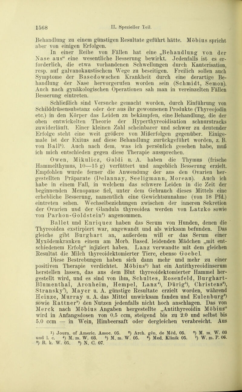 Behandlung zu einem günstigen Resultate geführt hätte. Möbius spricht aber von einigen Erfolgen. In einer Reihe von Fällen hat eine „Behandlung von der Nase aus eine wesentliche Besserung bewirkt. Jedenfalls ist es er- forderlich, die etwa vorhandenen Schwellungen durch Kauterisation, resp. auf galvanokaustischem Wege zu beseitigen. Freilich sollen auch Symptome der Basedowschen Krankheit durch eine derartige Be- handlung der Nase hervorgerufen worden sein (Schmidt, Semon). Auch nach gynäkologischen Operationen sah man in vereinzelten Fällen Besserung eintreten. Schließlich sind Versuche gemacht worden, durch Einführung von Schilddrüsensubstanz oder der aus ihr gewonnenen Produkte (Thyreojodin etc.) in den Körper das Leiden zu bekämpfen, eine Behandlung, die der oben entwickelten Theorie der Hyperthyreoidisation schnurstracks zuwiderläuft. Einer kleinen Zahl scheinbarer und schwer zu deutender Erfolge steht eine weit größere von Mißerfolgen gegenüber. Einige- male ist der Exitus auf diese Behandlung zurückgeführt worden, z. B. von Ball1). Auch nach dem, was ich persönlich gesehen habe, muß ich mich entschieden gegen diese Therapie aussprechen. Owen, Mikulicz, Galdi u. A. haben die Thymus (frische Hammelthymus, 10—15 g) verfüttert und angeblich Besserung erzielt. Empfohlen wurde ferner die Anwendung der aus den Ovarien her- gestellten Präparate (Delannay, Seeligmann, Moreau). Auch ich habe in einem Fall, in welchem das schwere Leiden in die Zeit der beginnenden Menopause fiel, unter dem Gebrauch dieses Mittels eine erhebliche Besserung, namentlich eine Gewichtszunahme (von 18 Pfd.) eintreten sehen. Wechselbeziehungen zwischen der inneren Sekretion der Ovarien und der Glandula thyreoidea werden von Latzko sowie von Parhon-Goldstein2) angenommen. Ballet und Enriquez haben das Serum von Hunden, denen die Thyreoidea exstirpiert war, angewandt und als wirksam befunden. Das gleiche gibt Burghart an, außerdem will er das Serum einer Myxödemkranken einem am Morb. Based. leidenden Mädchen „mit ent- schiedenem Erfolg injiziert haben. Lanz verwandte mit dem gleichen Resultat die Milch thyreoidektomierter Tiere, ebenso Goebel. Diese Bestrebungen haben sich dann mehr und mehr zu einer positiven Therapie verdichtet. Möbius3) hat ein Antithyreoidinserum herstellen lassen, das aus dem Blut thyreoidektomierter Hammel her- gestellt wird, und es sind von ihm, Schultes, Rosenfeld, Burghart- Blumenthal, Aronheim, Hempel, Lanz4), Dürig5), Christens6), Stransky7), Mayer u. A. günstige Resultate erzielt worden, während Heinze, Murray u. A. das Mittel unwirksam fanden und Eulenburg8) sowie Rattner9) den Nutzen jedenfalls nicht hoch anschlagen. Das von Merck nach Möbius Angaben hergestellte „Antithyreoidin Möbius wird in Anfangsdosen von 0.5 ccm, steigend bis zu 2.0 und selbst bis 5.0 ccm — in Wein, Himbeersaft oder dergleichen verabreicht. Aus i) Journ. of Americ. Assoc. 05. 2) Arch. gen. de Med. 05. 3) M. m. W. 03 und 1. c. 4) M. m. W. 03. 5) M. m. W. 05. 6) Med. Klinik 05. 7) W. m. P. 06. 8) ß. k. W. 05. 9) N. C. 07.