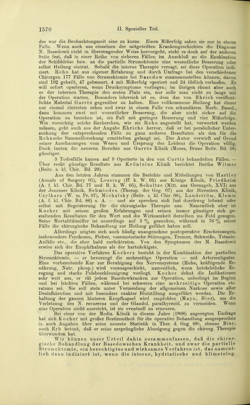 des war die Beobachtungszeit eine zu kurze. Einen Mißerfolg sahen sie nur in einem Falle. Wenn auch aus einzelnen der mitgeteilten Krankengeschichten die Diagnose 31. Basedowii nicht in überzeugender Weise hervorgeht, steht es doch auf der anderen Seite fest, daß in einer Reihe von sicheren Fällen im Anschluß an die Enukleation der Schilddrüse bzw. an die partielle Strumektomie eine wesentliche Besserung oder selbst Heilung eintrat. Sobald die interne Therapie versagt, sei diese Operation indi- ziert. Rehn hat aus eigener Erfahrung und durch Umfrage bei den verschiedenen Chirurgen 177 Fälle von Strumektomie bei Basedow zusammenstellen können, davon sind 102 geheilt, 47 gebessert, 4 mit Mißerfolg operiert und 24 tödlich verlaufen. Er will sofort operieren, wenn Drucksymptome vorliegen; im übrigen räumt aber auch er der internen Therapie den ersten Platz ein, nur solle man nicht zu lange mit der Operation warten. Besonders lehrreich ist es, dem das von Ehrich veröffent- lichte Material Garres gegenüber zu halten. Eine vollkommene Heilung hat dieser nur einmal eintreten sehen und zwar in einem Falle von sekundärem Morb. Based., dazu kommen zwei mit wesentlicher Besserung, die aber nicht sicher auf die Operation zu beziehen ist, ein Fall mit geringer Besserung und vier Mißerfolge. Wie vorsichtig solche Recherchen, wie sie Rehn angestellt hat, verwertet werden müssen, geht auch aus der Angabe Ehrichs hervor, daß er bei persönlicher Unter- suchung der entsprechenden Fälle zu ganz anderen Resultaten als den für die Rehn sehe Sammelforschung ermittelten gelangt sei. Der Autor verwirft auf Grund seiner Anschauungen vom Wesen und Ursprung des Leidens die Operation völlig. Doch lauten die neueren Berichte aus Garres Klinik (Moses, Bruns Beitr. Bd. 56) günstiger. 3 Todesfälle kamen auf 9 Operierte in den von Curtis behandelten Fällen. — Über recht günstige Resultate aus Krönleins Klinik berichtet Bertha Witmer (Beitr. z. kl. Chir. Bd. 29). Aus den letzten Jahren stammen die Berichte und Mitteilungen von Hartley (Annais of Surgery 05), Lessing (B*. k. W. 05) aus Königs Klinik, Friedheim (A. f. kl. Chir. Bd. 77 und B. k. W. 05), Schultze (Mitt. aus Grenzgeb. XVI) aus der Jenenser Klinik, Schmieden (Therap. der Geg. 07) aus der Bierschen Klinik, Czylharz (W. m. Pr. 07), Michalsky (Beitr. z. kl. Chir. 06), Landström, Klemm (A. f. kl. Chir. Bd. 86) u. A. -— und sie sprechen sich fast durchweg lobend oder selbst mit Begeisterung für die chirurgische Therapie aus. Namentlich aber ist Kocher mit seinen großen Erfahrungen und seinen immer günstiger sich ge- staltenden Resultaten für den Wert und die Wirksamkeit derselben ins Feld gezogen. Seine Mortalitätsziffer ist neuerdings auf 5 % gesunken, während in 76 % seiner Fälle die chirurgische Behandlung zur Heilung geführt haben soll. Allerdings zeigten sich auch häufig unangenehme postoperative Erscheinungen, insbesondere Psychosen, Fieber, vasomotorische Störungen, Tremor, Schweiße, Tetanie- Anfälle etc., die aber bald zurücktraten. Yon den Symptomen des M. Basedowii erwies sich der Exophthalmus als der hartnäckigste. Das operative Verfahren Kochers besteht in der Kombination der partiellen Strumektomie, — er bevorzugt die mehrzeitige Operation — mit Arterienligatur. Eine vorbereitende Kur zur Beruhigung des Nervensystems (Ruhe, kräftigende Er- nährung, Natr. phosp.) wird vorausgeschickt, namentlich, wenn beträchtliche Er- regung und starke Pulsbeschleunigung vorliegt. Kocher dehnt die Indikationen sehr weit aus, er rät jedem Basedowkranken zur Operation, unbedingt im Beginn und bei leichten Fällen, während bei schweren eine mehr zeitige Operation etc. ratsam sei. Sie soll stets unter Vermeidung der allgemeinen Narkose sowie aller Desinfizientien und mit besonders exakter Blutstillung ausgeführt werden. Die Er- haltung der ganzen hinteren Kropfkapsel wird empfohlen (Mayo, Bier), um die Verletzung des N. recurrens und der Glandul. parathyreoid. zu vermeiden. Wenn eine Operation nicht ausreicht, ist sie eventuell zu erneuern. Bei einer von der Mediz. Klinik in diesem Jahre (1908) angeregten Umfrage hat sich Kocher mit großer Bestimmtheit für die operative Behandlung ausgesprochen (s. auch Angaben über seine neueste Statistik in Ther. d. Geg. 08), ebenso Bier; auch Erb betont, daß er seine ursprüngliche Abneigung gegen die chirurg. Therapie überwunden hat. Wir können unser Urteil dahin zusammenfassen, daß die chirur- gische Behandlung der Basedowschen Krankheit, und zwar die partielle Strumektomie, ein berechtigtes und wirksames Verfahren ist, das nament- lich dann indiziert ist, wenn die interne, hydriatische und klimatolog.
