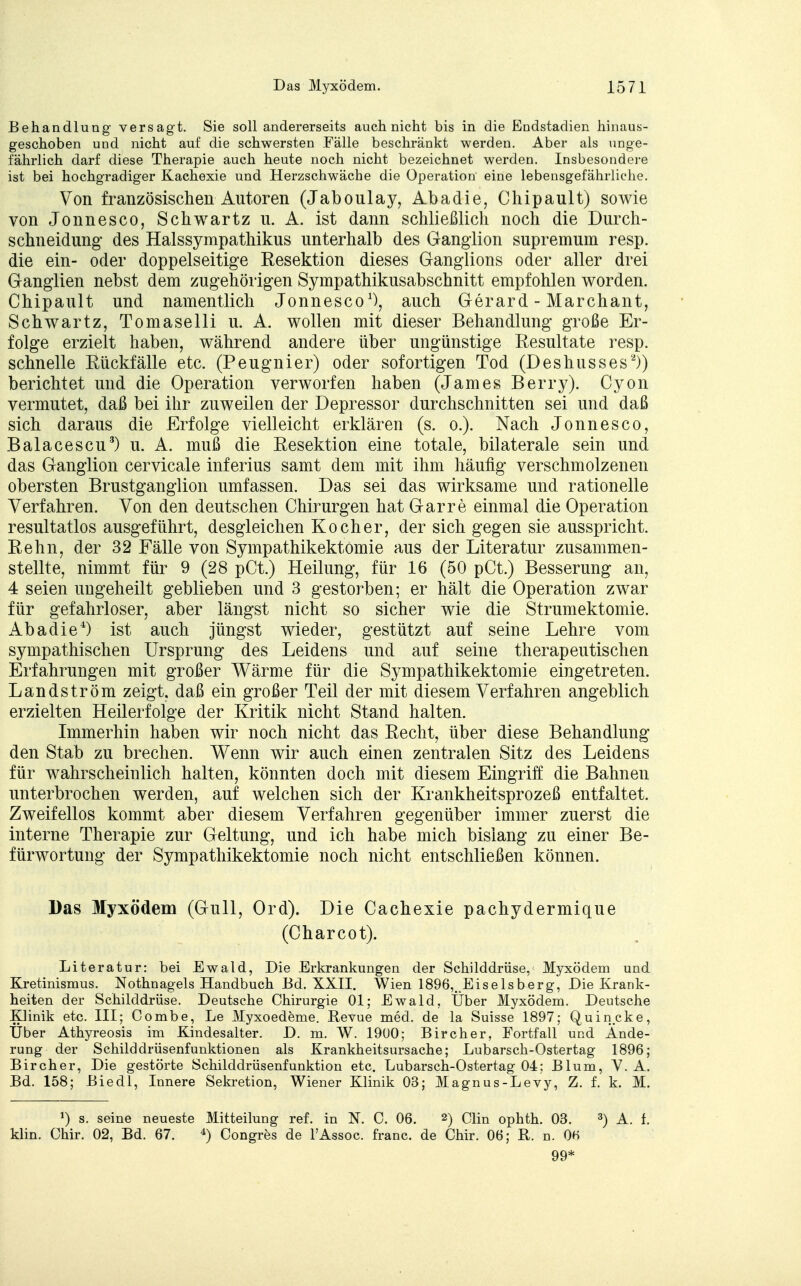 Behandlung versagt. Sie soll andererseits auch nicht bis in die Endstadien hinaus- geschoben und nicht auf die schwersten Fälle beschränkt werden. Aber als unge- fährlich darf diese Therapie auch heute noch nicht bezeichnet werden. Insbesondere ist bei hochgradiger Kachexie und Herzschwäche die Operation eine lebensgefährliche. Von französischen Autoren (Jaboulay, Abadie, Chipault) sowie von Jonnesco, Schwartz u. A. ist dann schließlich noch die Durch- schneidung des Halssympathikus unterhalb des Ganglion supremum resp. die ein- oder doppelseitige Resektion dieses Ganglions oder aller drei Ganglien nebst dem zugehörigen Sympathikusabschnitt empfohlen worden. Chipault und namentlich Jonnesco1), auch Gerard - Marchant, Schwartz, Tomaselli u. A. wollen mit dieser Behandlung große Er- folge erzielt haben, während andere über ungünstige Resultate resp. schnelle Rückfälle etc. (Peugnier) oder sofortigen Tod (Deshusses2)) berichtet und die Operation verworfen haben (James Berry). Cyon vermutet, daß bei ihr zuweilen der Depressor durchschnitten sei und daß sich daraus die Erfolge vielleicht erklären (s. o.). Nach Jonnesco, Balacescu3) u. A. muß die Resektion eine totale, bilaterale sein und das Ganglion cervicale inferius samt dem mit ihm häufig verschmolzenen obersten Brustganglion umfassen. Das sei das wirksame und rationelle Verfahren. Von den deutschen Chirurgen hat Garre einmal die Operation resultatlos ausgeführt, desgleichen Kocher, der sich gegen sie ausspricht. Rehn, der 32 Fälle von Sympathikektomie aus der Literatur zusammen- stellte, nimmt für 9 (28 pCt.) Heilung, für 16 (50 pCt.) Besserung an, 4 seien ungeheilt geblieben und 3 gestorben; er hält die Operation zwar für gefahrloser, aber längst nicht so sicher wie die Strumektomie. Abadie4) ist auch jüngst wieder, gestützt auf seine Lehre vom sympathischen Ursprung des Leidens und auf seine therapeutischen Erfahrungen mit großer Wärme für die Sympathikektomie eingetreten. Landström zeigt, daß ein großer Teil der mit diesem Verfahren angeblich erzielten Heilerfolge der Kritik nicht Stand halten. Immerhin haben wir noch nicht das Recht, über diese Behandlung den Stab zu brechen. Wenn wir auch einen zentralen Sitz des Leidens für wahrscheinlich halten, könnten doch mit diesem Eingriff die Bahnen unterbrochen werden, auf welchen sich der Krankheitsprozeß entfaltet. Zweifellos kommt aber diesem Verfahren gegenüber immer zuerst die interne Therapie zur Geltung, und ich habe mich bislang zu einer Be- fürwortung der Sympathikektomie noch nicht entschließen können. Das Myxödem (Gull, Ord). Die Cachexie pachydermique (Charcot). Literatur: bei Ewald, Die Erkrankungen der Schilddrüse, Myxödem und Kretinismus. Nothnagels Handbuch Bd. XXII. Wien 1896,.Eiselsberg, Die Krank- heiten der Schilddrüse. Deutsche Chirurgie 01; Ewald, Über Myxödem. Deutsche Klinik etc. III; Combe, Le Myxoedeme. Revue med. de la Suisse 1897; Quincke, Über Athyreosis im Kindesalter. D. m. W. 19U0; Bircher, Fortfall und Ände- rung der Schild drüsenfunktionen als Krankheitsursache; Lubarsch-Ostertag 1896; Bircher, Die gestörte Schilddrüsenfunktion etc. Lubarsch-Ostertag 04; Blum, V. A. Bd. 158; Biedl, Innere Sekretion, Wiener Klinik 03; Magnus-Levy, Z. f. k. M. *) s. seine neueste Mitteilung ref. in N. C. 06. 2) Clin ophth. 03. 3) A. f. klin. Chir. 02, Bd. 67. 4) Congres de l'Assoc. franc. de Chir. 06; R. n. 06 99*