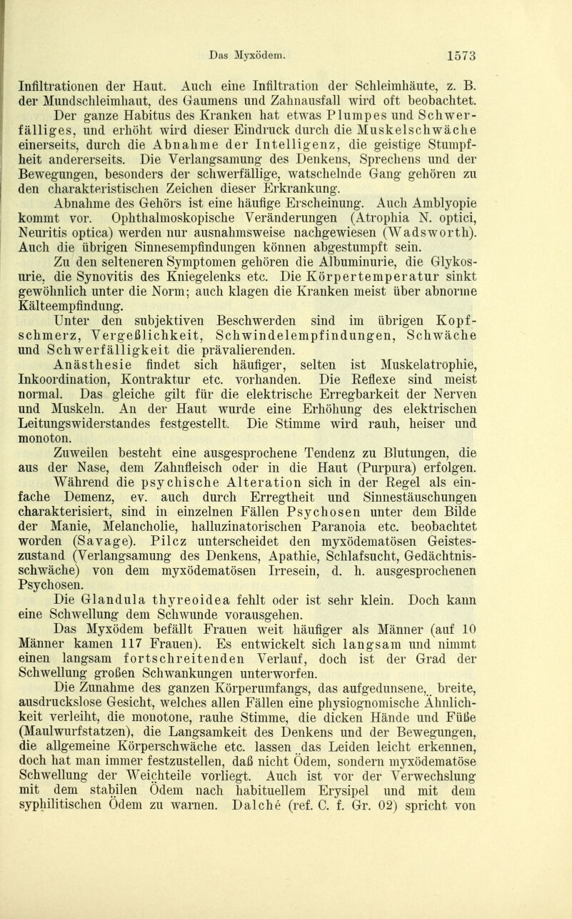 Infiltrationen der Haut. Auch eine Infiltration der Schleimhäute, z. B. der Mundschleimhaut, des Gaumens und Zahnausfall wird oft beobachtet. Der ganze Habitus des Kranken hat etwas Plumpes und Schwer- fälliges, und erhöht wird dieser Eindruck durch die Muskelschwäche einerseits, durch die Abnahme der Intelligenz, die geistige Stumpf- heit andererseits. Die Verlangsamung des Denkens, Sprechens und der Bewegungen, besonders der schwerfällige, watschelnde Gang gehören zu den charakteristischen Zeichen dieser Erkrankung. Abnahme des Gehörs ist eine häufige Erscheinung. Auch Amblyopie kommt vor. Ophthalmoskopische Veränderungen (Atrophia N. optici, Neuritis optica) werden nur ausnahmsweise nachgewiesen (Wadsworth). Auch die übrigen Sinnesempfindungen können abgestumpft sein. Zu den selteneren Symptomen gehören die Albuminurie, die Glykos- urie, die Synovitis des Kniegelenks etc. Die Körpertemperatur sinkt gewöhnlich unter die Norm; auch klagen die Kranken meist über abnorme Kälteempfindung. Unter den subjektiven Beschwerden sind im übrigen Kopf- schmerz, Vergeßlichkeit, Schwindelempfindungen, Schwäche und Schwerfälligkeit die prävalierenden. Anästhesie findet sich häufiger, selten ist Muskelatrophie, Inkoordination, Kontraktur etc. vorhanden. Die Reflexe sind meist normal. Das gleiche gilt für die elektrische Erregbarkeit der Nerven und Muskeln. An der Haut wurde eine Erhöhung des elektrischen Leitungswiderstandes festgestellt. Die Stimme wird rauh, heiser und monoton. Zuweilen besteht eine ausgesprochene Tendenz zu Blutungen, die aus der Nase, dem Zahnfleisch oder in die Haut (Purpura) erfolgen. Während die psychische Alteration sich in der Regel als ein- fache Demenz, ev. auch durch Erregtheit und Sinnestäuschungen charakterisiert, sind in einzelnen Fällen Psychosen unter dem Bilde der Manie, Melancholie, halluzinatorischen Paranoia etc. beobachtet worden (Savage). Pilcz unterscheidet den myxödematösen Geistes- zustand (Verlangsamung des Denkens, Apathie, Schlafsucht, Gedächtnis- schwäche) von dem myxödematösen Irresein, d. h. ausgesprochenen Psychosen. Die Glandula thyreoidea fehlt oder ist sehr klein. Doch kann eine Schwellung dem Schwunde vorausgehen. Das Myxödem befällt Frauen weit häufiger als Männer (auf 10 Männer kamen 117 Frauen). Es entwickelt sich langsam und nimmt einen langsam fortschreitenden Verlauf, doch ist der Grad der Schwellung großen Schwankungen unterworfen. Die Zunahme des ganzen Körperumfangs, das aufgedunsene, breite, ausdruckslose Gesicht, welches allen Fällen eine physiognomische Ähnlich- keit verleiht, die monotone, rauhe Stimme, die dicken Hände und Füße (Maulwurfstatzen), die Langsamkeit des Denkens und der Bewegungen, die allgemeine Körperschwäche etc. lassen das Leiden leicht erkennen, doch hat man immer festzustellen, daß nicht Ödem, sondern myxödematöse Schwellung der Weichteile vorliegt. Auch ist vor der Verwechslung mit dem stabilen Ödem nach habituellem Erysipel und mit dem syphilitischen Ödem zu warnen. Dal che (ref. C. f. Gr. 02) spricht von