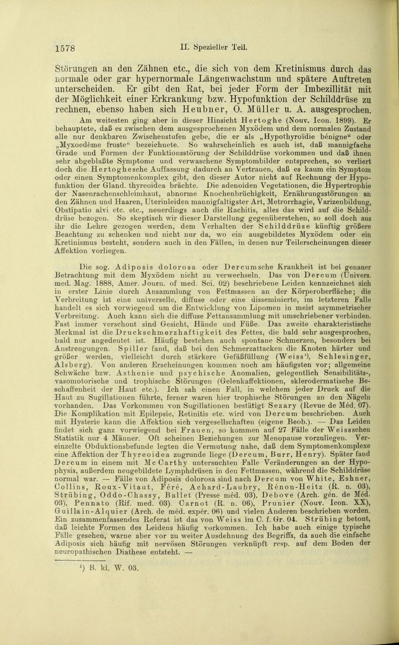 Störungen an den Zähnen etc., die sich von dem Kretinismus durch das normale oder gar hypernormale Längenwachstum und spätere Auftreten unterscheiden. Er gibt den Rat, bei jeder Form der Imbezillität mit der Möglichkeit einer Erkrankung bzw. Hypofunktion der Schilddrüse zu rechnen, ebenso haben sich Heubner, 0. Müller u. A. ausgesprochen. Am weitesten ging aber in dieser Hinsicht Hertoghe (Nouv. Icon. 1899). Er behauptete, daß es zwischen dem ausgesprochenen Myxödem und dem normalen Zustand alle nur denkbaren Zwischenstufen gebe, die er als „Hypothyroidie benigne oder „Myxoedeme fruste bezeichnete. So wahrscheinlich es auch ist, daß mannigfache Grade und Formen der Funktionsstörung der Schilddrüse vorkommen und daß ihnen sehr abgeblaßte Symptome und verwaschene Symptombilder entsprechen, so verliert doch die Hertoghe sehe Auffassung dadurch an Vertrauen, daß es kaum ein Symptom oder einen Symptomenkomplex gibt, den dieser Autor nicht auf Rechnung der Hypo- funktion der Gland. thyreoidea brächte. Die adenoiden Vegetationen, die Hypertrophie der Nasenrachenschleimhaut, abnorme Knochenbrüchigkeit, Ernährungsstörungen an den Zähnen und Haaren, Uterinleiden mannigfaltigster Art, Metrorrhagie, Varizenbildung, Obstipatio alvi etc. etc., neuerdings auch die Rachitis, alles das wird auf die Schild- drüse bezogen. So skeptisch wir dieser Darstellung gegenüberstehen, so soll doch aus ihr die Lehre gezogen werden, dem Verhalten der Schilddrüse künftig größere Beachtung zu schenken und nicht nur da, wo ein ausgebildetes Myxödem oder ein Kretinismus besteht, sondern auch in den Fällen, in denen nur Teilerscheinungen dieser Affektion vorliegen. Die sog. Adiposis dolorosa oder Dercumsche Krankheit ist bei genauer Betrachtung mit dem Myxödem nicht zu verwechseln. Das von Der cum (Univers, med. Mag. 1888, Amer. Journ. of med. Sei. 02) beschriebene Leiden kennzeichnet sich in erster Linie durch Ansammlung von Pettmassen an der Körperoberfläche; die Verbreitung ist eine universelle, diffuse oder eine disseminierte, im letzteren Falle handelt es sich vorwiegend um die Entwicklung von Lipomen in meist asymmetrischer Verbreitung. Auch kann sich die diffuse Fettansammlung mit umschriebener verbinden. Fast immer verschont sind Gesicht, Hände und Füße. Das zweite charakteristische Merkmal ist die Druckschmerzhaftigkeit des Fettes, die bald sehr ausgesprochen, bald nur angedeutet ist. Häufig bestehen auch spontane Schmerzen, besonders bei Anstrengungen. Spill er fand, daß bei den Schmerzattacken die Knoten härter und größer werden, vielleicht durch stärkere Gefäßfüllung (Weiss1), Schlesinger, Alsberg). Von anderen Erscheinungen kommen noch am häufigsten vor; allgemeine Schwäche bzw. Asthenie und psychische Anomalien, gelegentlich Sensibilitäts-, vasomotorische und trophische Störungen (Gelenkaffektionen, sklerodermatische Be- schaffenheit der Haut etc.). Ich sah einen Fall, in welchem jeder Druck auf die Haut zu Sugillationen führte, ferner waren hier trophische Störungen an den Nägeln vorhanden. Das Vorkommen von Sugillationen bestätigt Sezary (Revue de Med. 07). Die Komplikation mit Epilepsie, Retinitis etc. wird von Der cum beschrieben. Auch mit Hysterie kann die Affektion sich vergesellschaften (eigene Beob.). — Das Leiden findet sich ganz vorwiegend bei Frauen, so kommen auf 27 Fälle der Weissschen Statistik nur 4 Männer. Oft scheinen Beziehungen zur Menopause vorzuliegen. Ver- einzelte Obduktionsbefunde legten die Vermutung nahe, daß dem Symptomenkomplexe eine Affektion der Thyreoidea zugrunde liege (Dercum, Burr, Henry). Später fand Dercum in einem mit McCarthy untersuchten Falle Veränderungen an der Hypo- physis, außerdem neugebildete Lymphdrüsen in den Fettmassen, während die Schilddrüse normal war. — Fälle von Adiposis dolorosa sind nach Dercum von White, Eshner, Collins, Roux-Yitaut, Fere, Achard-Laubry, Renon-Heitz (R. n. 03), Strübing, Oddo-Chassy, Ballet (Presse med. 03). Debove (Arch. gen. de Med. 03), Pennato (Rif. med. 03). Oarnot (R. n. 06), Prunier (Nouv. Icon. XX), Guillain-Alquier (Arch. de med. exper. 06) und vielen Anderen beschrieben worden. Ein zusammenfassendes Referat ist das von Weiss im C. f. Gr. 04. Strübing betont, daß leichte Formen des Leidens häufig vorkommen. Ich habe auch einige typische Fälle gesehen, warne aber vor zu weiter Ausdehnung des Begriffs, da auch die einfache Adiposis sich häufig mit nervösen Störungen verknüpft resp. auf dem Boden der neuropathischen Diathese entsteht. — *) B. kl. W. 03.