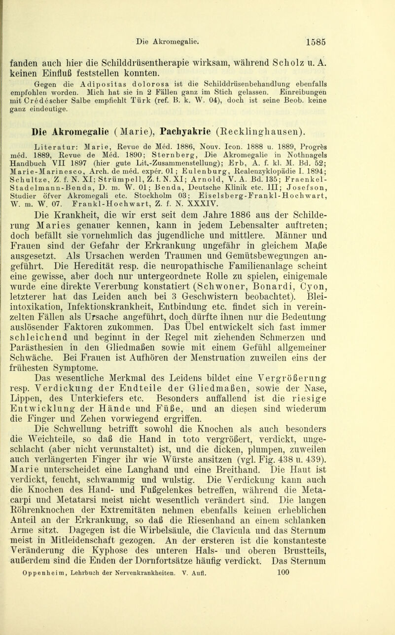 fanden auch hier die Schilddrüsentherapie wirksam, während Scholz u. A. keinen Einfluß feststellen konnten. Gegen die Adipositas dolorosa ist die Schilddrüsenbehandlung ebenfalls empfohlen worden. Mich hat sie in 2 Fällen ganz im Stich gelassen. Einreibungen mit Credescher Salbe empfiehlt Türk (ref. B. k. W. 04), doch ist seine Beob. keine ganz eindeutige. Die Akromegalie (Marie), Pachyakrie (Recklinghausen). Literatur: Marie, Revue de Med. 1886, Nouv. Icon. 1888 u. 1889, Progres med. 1889, Revue de Med. 1890; Sternberg, Die Akromegalie in Nothnagels Handbuch VII 1897 (hier gute Lit.-Zusammenstellung); Erb, A. f. kl. M. Bd. 52; Marie-Marinesco, Arch. de med. exper. 01; Eulenburg, Realenzyklopädie I. 1894; Schultze, Z. f. N. XI; Strümpell, Z. f. N.XI; Arnold, V. A. Bd. 135; Fraenkel- Stadelmann-Benda, D. m. W. Ol; Benda, Deutsche Klinik etc. III; Josefson, Studier öfver Akromegali etc. Stockholm 03; Eiselsberg-Frankl-Hochwart, W. m. W. 07. Frankl-Hochwart, Z. f. N. XXXIV. Die Krankheit, die wir erst seit dem Jahre 1886 aus der Schilde- rung Maries genauer kennen, kann in jedem Lebensalter auftreten; doch befällt sie vornehmlich das jugendliche und mittlere. Männer und Frauen sind der Gefahr der Erkrankung ungefähr in gleichem Maße ausgesetzt. Als Ursachen werden Traumen und Gemütsbewegungen an- geführt. Die Heredität resp. die neuropathische Familienanlage scheint eine gewisse, aber doch nur untergeordnete Rolle zu spielen, einigemale wurde eine direkte Vererbung konstatiert (Schwoner, Bonardi, Cyon, letzterer hat das Leiden auch bei 3 Geschwistern beobachtet). Blei- intoxikation, Infektionskrankheit, Entbindung etc. findet sich in verein- zelten Fällen als Ursache angeführt, doch dürfte ihnen nur die Bedeutung auslösender Faktoren zukommen. Das Übel entwickelt sich fast immer schleichend und beginnt in der Eegel mit ziehenden Schmerzen und Parästhesien in den Gliedmaßen sowie mit einem Gefühl allgemeiner Schwäche. Bei Frauen ist Aufhören der Menstruation zuweilen eins der frühesten Symptome. Das wesentliche Merkmal des Leidens bildet eine Vergrößerung resp. Verdickung der Endteile der Gliedmaßen, sowie der Nase, Lippen, des Unterkiefers etc. Besonders auffallend ist die riesige Entwicklung der Hände und Füße, und an diesen sind wiederum die Finger und Zehen vorwiegend ergriffen. Die Schwellung betrifft sowohl die Knochen als auch besonders die Weichteile, so daß die Hand in toto vergrößert, verdickt, unge- schlacht (aber nicht verunstaltet) ist, und die dicken, plumpen, zuweilen auch verlängerten Finger ihr wie Würste ansitzen (vgl. Fig. 438 u. 439). Marie unterscheidet eine Langhand und eine Breithand. Die Haut ist verdickt, feucht, schwammig und wulstig. Die Verdickung kann auch die Knochen des Hand- und Fußgelenkes betreffen, während die Meta- carpi und Metatarsi meist nicht wesentlich verändert sind. Die langen Eöhrenknochen der Extremitäten nehmen ebenfalls keinen erheblichen Anteil an der Erkrankung, so daß die Riesenhand an einem schlanken Arme sitzt. Dagegen ist die Wirbelsäule, die Clavicula und das Steinum meist in Mitleidenschaft gezogen. An der ersteren ist die konstanteste Veränderung die Kyphose des unteren Hals- und oberen Brustteils, außerdem sind die Enden der Dornfortsätze häufig verdickt. Das Sternum Oppenheim, Lehrbuch der Nervenkrankheiten. V. Aufl. 100