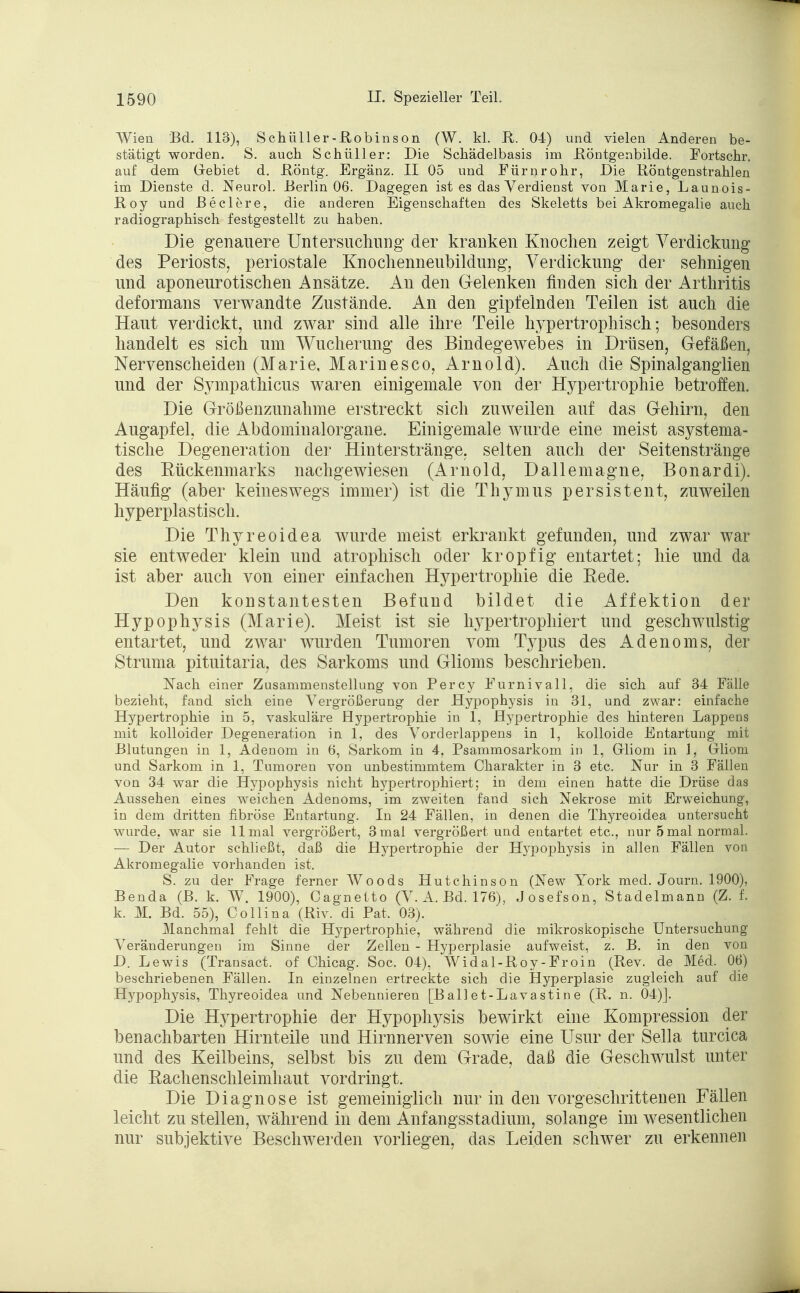 Wien Bd. 113), Schüller-Robinson (W. kl. R. 04) und vielen Anderen be- stätigt worden. S. auch Schüller: Die Schädelbasis im Röntgenbilde. Fortschr. auf dem Gebiet d. Röntg. Ergänz. II 05 und Fürnrohr, Die Röntgenstrahlen im Dienste d. Neurol. Berlin 06. Dagegen ist es das Verdienst von Marie, Launois- Roy und Beclere, die anderen Eigenschaften des Skeletts bei Akromegalie auch radiographisch festgestellt zu haben. Die genauere Untersuchung der kranken Knochen zeigt Verdickung des Periosts, periostale Knochenneubildung, Verdickung der sehnigen und aponeurotischen Ansätze. An den Gelenken finden sich der Arthritis deformans verwandte Zustände. An den gipfelnden Teilen ist auch die Haut verdickt, und zwar sind alle ihre Teile hypertrophisch; besonders handelt es sich um Wucherung des Bindegewebes in Drüsen, Gefäßen, Nervenscheiden (Marie, Marinesco, Arnold). Auch die Spinalganglien und der Sympathicus waren einigemale von der Hypertrophie betroffen. Die Größenzunahme erstreckt sich zuweilen auf das Gehirn, den Augapfel, die Abdominalorgane. Einigemale wurde eine meist asystema- tische Degeneration der Hinterstränge, selten auch der Seitenstränge des Rückenmarks nachgewiesen (Arnold, Dallemagne, Bonardi). Häufig (aber keineswegs immer) ist die Thymus persistent, zuweilen hyperplastisch. Die Thyreoidea wurde meist erkrankt gefunden, und zwar war sie entweder klein und atrophisch oder kropfig entartet; hie und da ist aber auch von einer einfachen Hypertrophie die Rede. Den konstantesten Befund bildet die Affektion der Hypophysis (Marie). Meist ist sie hypertrophiert und geschwulstig entartet, und zwar wurden Tumoren vom Typus des Adenoms, der Struma pituitaria, des Sarkoms und Glioms beschrieben. Nach einer Zusammenstellung von Percy Furnivall, die sich auf 34 Fälle bezieht, fand sich eine Vergrößerung der Hypophysis in 31, und zwar: einfache Hypertrophie in 5, vaskuläre Hypertrophie in 1, Hypertrophie des hinteren Lappens mit kolloider Degeneration in 1, des Vorderlappens in 1, kolloide Entartung mit Blutungen in 1, Adenom in 6, Sarkom in 4, Psammosarkom in 1, Gliom in 1, Gliom und Sarkom in 1, Tumoren von unbestimmtem Charakter in 3 etc. Nur in 3 Fällen von 34 war die Hypophysis nicht hj^pertrophiert; in dem einen hatte die Drüse das Aussehen eines weichen Adenoms, im zweiten fand sich Nekrose mit Erweichung, in dem dritten fibröse Entartung. In 24 Fällen, in denen die Thyreoidea untersucht wurde, war sie 11 mal vergrößert, 3 mal vergrößert und entartet etc., nur 5 mal normal. — Der Autor schließt, daß die Hypertrophie der Hypophysis in allen Fällen von Akromegalie vorhanden ist. S. zu der Frage ferner Woods Hutchinson (New York med. Journ. 1900), Benda (B. k. W. 1900), Cagnetto (V. A. Bd. 176), Josefson, Stadelmann (Z. f. k. M. Bd. 55), Collina (Riv. di Pat. 03). Manchmal fehlt die Hypertrophie, während die mikroskopische Untersuchung Veränderungen im Sinne der Zellen - Hyperplasie aufweist, z. B. in den von D. Lewis (Transact. of Chicag. Soc. 04), Widal-Roy-Froin (Rev. de Med. 06) beschriebenen Fällen. In einzelnen ertreckte sich die Hyperplasie zugleich auf die Hypophysis, Thyreoidea und Nebennieren [Ballet-Lavastine (R. n. 04)]. Die Hypertrophie der Hypophysis bewirkt eine Kompression der benachbarten Hirnteile und Hirnnerven sowie eine Usur der Sella turcica und des Keilbeins, selbst bis zu dem Grade, daß die Geschwulst unter die Eachenschleimhaut vordringt. Die Diagnose ist gemeiniglich nur in den vorgeschrittenen Fällen leicht zu stellen, während in dem Anfangsstadium, solange im wesentlichen nur subjektive Beschwerden vorliegen, das Leiden schwer zu erkennen