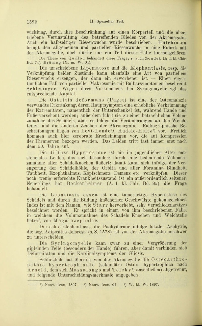 Wicklung, durch ihre Beschränkung auf einen Körperteil und die über- triebene Verunstaltung des betreffenden Gliedes von der Akromegalie. Auch ein halbseitiger Kiesen wuchs wurde beschrieben. Hutchinson bringt den allgemeinen und partiellen Eiesenwuchs in eine Eubrik mit der Akromegalie, doch dürfte nur ein Teil dieser Fälle hierhergehören. Die These von Quillou behandelt diese Frage; s. auchZondek (A. f. kl. Chir. Bd. 74), Brüning (M. m. W. 04). Die umschriebene Lipomatose und die Elephantiasis, resp. die Verknüpfung beider Zustände kann ebenfalls eine Art von partiellem Eiesenwuchs erzeugen, der dann ein erworbener ist. — Einen eigen- tümlichen Fall von partieller Makrosomie mit Bulbärsymptomen beschreibt Schlesinger. Wegen ihres Vorkommens bei Syringomyelie vgl. das entsprechende Kapitel. Die Osteitis deformans (Paget) ist eine der Osteomalazie verwandte Erkrankung, deren Hauptsymptom eine erhebliche Verkrümmung der Extremitäten, namentlich der Unterschenkel ist, während Hände und Füße verschont werden; außerdem führt sie zu einer beträchlichen Volum- zunahme des Schädels, aber es fehlen die Veränderungen an den Weich- teilen und die anderen Zeichen der Akromegalie. Eadiographische Be- schreibungen liegen von Levi-Londe1), Hudelo-Heitz2) vor. Freilich kommen auch hier zerebrale Erscheinungen vor, die auf Kompression der Hirnnerven bezogen werden. Das Leiden tritt fast immer erst nach dem 50. Jahre auf. Die diffuse Hyperostose ist ein im jugendlichen Alter ent- stehendes Leiden, das sich besonders durch eine bedeutende Volumen- zunahme aller Schädelknochen äußert; damit kann sich infolge der Ver- engerung der Schädelhöhle, der Orbita und aller Foramina Blindheit, Taubheit, Exophthalmus, Kopfschmerz, Demenz etc. verknüpfen. Dieser noch wenig erforschte Krankheitszustand ist ein außerordentlich seltener. Neuerdings hat Bockenheimer (A. f. kl. Chir. Bd. 85) die Frage behandelt, Die Leontiasis ossea ist eine tumorartige Hyperostose des Schädels und durch die Bildung knöcherner Geschwülste gekennzeichnet. Indes ist mit dem Namen, wie Starr hervorhebt, sehr Verschiedenartiges bezeichnet worden. Er spricht in einem von ihm beschriebenen Falle, in welchem die Volumzunahme des Schädels Knochen und Weichteile betraf, von Megalozephalie. Die echte Elephantiasis, die Pachydermie infolge lokaler Asphyxie, die sog. Adipositas dolorosa (s. S. 1578) ist von der Akromegalie unschwer zu unterscheiden. Die Syringomyelie kann zwar zu einer Vergrößerung der gipfelnden Teile (besonders der Hände) führen, aber damit verbinden sich Deformitäten und die Kardinalsymptome der Gliosis. Schließlich hat Marie von der Akromegalie die Osteoarthro- pathie hypertrophiante (sekundäre Ostitis hypertrophica nach Arnold, dem sich Massalongo und Te 1 eky3) anschließen) abgetrennt, und folgende Unterscheidungsmerkmale angegeben: !) Nouv. Icon. 1897. 2) Nouv. Icod. Ol. 3) W. kl. W. 1897.