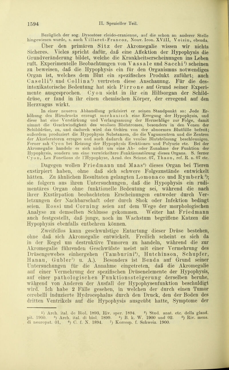 Bezüglich der sog. Dysostose cleido-cranienne, auf die schon an anderer Stelle hingewiesen wurde, s. auch Villaret-Francoz, Nouv. Icon. XVlII, Voisin, ebenda. Über den primären Sitz der Akromegalie wissen wir nichts Sicheres. Vieles spricht dafür, daß eine Affektion der Hypophysis die Grundveränderung bildet, welche die Krankheitserscheinungen ins Leben ruft. Experimentelle Beobachtungen von Vassale und Sacchi1) scheinen zu beweisen, daß die Hypophysis ein für den Organismus notwendiges Organ ist, welches dem Blut ein spezifisches Produkt zuführt; auch Caselli2) und Collina3) vertreten diese Anschauung. Für die des- intoxikatorische Bedeutung hat sich P i r r o n e auf Grund seiner Experi- mente ausgesprochen. Cyon sieht in ihr ein Hilfsorgan der Schild- drüse, er fand in ihr einen chemischen Körper, der erregend auf den Herzvagus wirkt. In einer neueren Abhandlung präzisiert er seinen Standpunkt so: Jede Er- höhung des Hirndrucks erzeugt mechanisch eine Erregung der Hypophysis, und diese hat eine Verstärkung und Verlangsamung der Herzschläge zur Folge, damit nimmt die Geschwindigkeit des venösen Blutstromes, besonders in den Venen der Schilddrüse, zu, und dadurch wird das Gehirn von der abnormen Blutfülle befreit; außerdem produziert die Hypophysis Substanzen, die die Vaguszentren und die Zentren der Akzeleratoren erregen und auch dadurch die venöse Blutströmung beschleunigen. Ferner sah Cyon bei Reizung der Hypophysis Erektionen und Polyurie etc. Bei der Akromegalie handele es sich nicht um eine Ab- oder Zunahme der Funktion der Hypophysis, sondern um eine verwickeitere Funktionsstörung dieses Organs. S. ferner Cyon, Les Fonctions de ^Hypophyse, Acad. des Scienc. 07, Thaon, ref. R. n. 07 etc. Dagegen wollen Friedmann und Maas4) dieses Organ bei Tieren exstirpiert haben, ohne daß sich schwere Folgezustände entwickelt hätten. Zu ähnlichen Resultaten gelangten Lomonaco und Rymberk5); sie folgern aus ihren Untersuchungen, daß die Hypophysis ein rudi- mentäres Organ ohne funktionelle Bedeutung sei, während die nach ihrer Exstirpation beobachteten Erscheinungen entweder durch Ver- letzungen der Nachbarschaft oder durch Shok oder Infektion bedingt seien. Eossi und Corning seien auf dem Wege der morphologischen Analyse zu demselben Schlüsse gekommen. Weiter hat Friedmann auch festgestellt, daß junge, noch im Wachstum begriffene Katzen die Hj'pophysis ebenfalls entbehren können. Zweifellos kann geschwulstige Entartung dieser Drüse bestehen, ohne daß sich Akromegalie entwickelt. Freilich scheint es sich da in der Regel um destruktive Tumoren zu handeln, während die zur Akromegalie führenden Geschwülste meist mit einer Vermehrung des Drüsengewebes einhergehen (Tamburini6), Hutchinson, Schupfer, Hanau, Gubler7) u. A.). Besonders ist Benda auf Grund seiner Untersuchungen für die Annahme eingetreten, daß die Akromegalie auf einer Vermehrung der spezifischen Drüsenelemente der Hypophysis, auf einer pathologischen Funktionssteigerung derselben beruhe, während von Anderen der Ausfall der Hypophysenfunktion beschuldigt wird. Ich habe 2 Fälle gesehen, in welchen der durch einen Tumor cerebelli induzierte Hydrocephalus durch den Druck, den der Boden des dritten Ventrikels auf die Hypophysis ausgeübt hatte, Symptome der i) Arch. ital. de Biol. 1893, Riv. sper. 1894. 2) Stud. anat. etc. della gland. pit. 1900. 3) Arch. ital. di biol. 1899. 4) B. k. W. 1900 und 02. 6) Biv. mens, di neuropat. Ol. 6) C. f. 3ST. 1894. 7) Korresp. f. Schweiz. 1900.