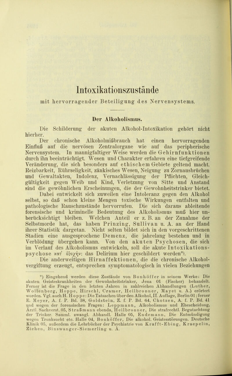 Intoxikationszustände mit hervorragender Beteiligung' des Nervensystems. Der Alkoholismus. Die Schilderung der akuten Alkohol-Intoxikation gehört nicht hierher. Der chronische Alkoholmißbrauch hat einen hervorragenden Einfluß auf die nervösen Zentralorgane wie auf das peripherische Nervensystem. In mannigfaltiger Weise werden die Gehirnfunktionen durch ihn beeinträchtigt. Wesen und Charakter erfahren eine tiefgreifende Veränderung, die sich besonders auf ethischem Gebiete geltend macht. Keizbarkeit, Rührseligkeit, zänkisches Wesen, Neigung zu Zornausbrüchen und Gewaltakten, Indolenz, Vernachlässigung der Pflichten, Gleich- gültigkeit gegen Weib und Kind, Verletzung von Sitte und Anstand sind die gewöhnlichen Erscheinungen, die der Gewohnheitstrinker bietet. Dabei entwickelt sich zuweilen eine Intoleranz gegen den Alkohol selbst, so daß schon kleine Mengen toxische Wirkungen entfalten und pathologische Rauschzustände hervorrufen. Die sich daraus ableitende forensische und kriminelle Bedeutung des Alkoholismus muß hier un- berücksichtigt bleiben. Welchen Anteil er z. B. an der Zunahme der Selbstmorde hat, das haben Prinzing, Sullivan u. A. an der Hand ihrer Statistik dargetan. Nicht selten bildet sich in den vorgeschrittenen Stadien eine ausgesprochene Demenz, die jahrelang bestehen und in Verblödung übergehen kann. Von den akuten Psychosen, die sich im Verlauf des Alkoholismus entwickeln, soll die akute Intoxikations- psychose xax £?o^7]v: das Delirium hier geschildert werden*). Die anderweitigen Hirnaffektionen, die die chronische Alkohol- vergiftung erzeugt, entsprechen symptomatologisch in vielen Beziehungen *) Eingehend werden diese Zustände von Bonhöffer in seinem Werke: Die akuten Geisteskrankheiten der Gewohnheitstrinker, Jena Ol (Fischer) behandelt. Ferner ist die Frage in den letzten Jahren in zahlreichen Abhandlungen (Luther, Wollenberg, Hoppe, Hirschl, Cramer, Heilbronner, Mayet u. A.) erörtert worden. Vgl. auch H.Hoppe: Die Tatsachen über den Alkohol, II. Auflage, Berlin 01; ferner E. Meyer, A. f. P. Bd. 38, Goldstein, Z. f. P. Bd. 64, Chotzen, A. f. P. Bd. 41 und wegen der forensischen Fragen: Leppmann, Alkoholismus und Ehescheidung. Arztl. Sachverst. 05, Straßmann ebenda, Heilbronner, Die strafrechtl. Begutachtung der Trinker. Samml. zwangl. Abhandl. Halle 05, Endemann, Die Entmündigung wegen Trunksucht etc. Halle 04, Bonhöffer, Die alkohol. Geistesstörungen. Deutsche Klinik 05, außerdem die Lehrbücher der Psychiatrie von Kraf ft-Ebing, Kraepelin, Ziehen, Binswanger-Siemerling u. A.