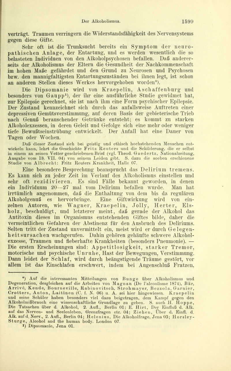 verträgt. Traumen verringern die Widerstandsfähigkeit des Nervensystems gegen diese Gifte. Sehr oft ist die Trunksucht bereits ein Symptom der neuro- pathischen Anlage, der Entartung, und es werden wesentlich die so belasteten Individuen von den Alkoholpsychosen befallen. Daß anderer- seits der Alkoholismus der Eltern die Gesundheit der Nachkommenschaft im hohen Maße gefährdet und den Grund zu Neurosen und Psychosen bzw. den mannigfaltigsten Entartungszuständen bei ihnen legt, ist schon an anderen Stellen dieses Werkes hervorgehoben worden*). Die Dipsomanie wird von Kraepelin, Aschaffenburg und besonders von Gaupp1), der ihr eine ausführliche Studie gewidmet hat, zur Epilepsie gerechnet, sie ist nach ihm eine Form psychischer Epilepsie. Der Zustand kennzeichnet sich durch das anfallsweise Auftreten einer depressiven Gemütsverstimmung, auf deren Basis der gebieterische Trieb nach Genuß berauschender Getränke entsteht; es kommt zu starken Alkoholexzessen, in deren Geleit und Gefolge sich eine mehr oder weniger tiefe Bewußtseinstrübung entwickelt. Der Anfall hat eine Dauer von Tagen oder Wochen. Daß dieser Zustand sich bei geistig und ethisch hochstehenden Menschen ent- wickeln kann, lehrt die Geschichte Fritz Reuters und die Schilderung, die er selbst in einem an seinen Vetter geschriebenen Brief (vgl. Theod. Gaedertz, Nationalzeitung, Ausgabe vom 13. VII. 04) von seinem Leiden gibt. S. dazu die soeben erschienene Studie von Albrecht: Fritz Reuters Krankheit, Halle 07. Eine besondere Besprechung beansprucht das Delirium tremens. Es kann sich zu jeder Zeit im Verlauf des Alkoholismus einstellen und sehr oft rezidivieren. Es sind Fälle bekannt geworden, in denen ein Individuum 20—27 mal vom Delirium befallen wurde. Man hat irrtümlich angenommen, daß die Enthaltung von dem bis da regulären Alkoholgenuß es hervorbringe. Eine Giftwirkung wird von ein- zelnen Autoren, wie Wagner, Kraepelin, Jolly, Herter, Eis- holz, beschuldigt, und letzterer meint, daß gerade der Alkohol das Antitoxin dieses im Organismus entstehenden Giftes bilde, daher die vermeintlichen Gefahren der Abstinenz für den Ausbruch des Deliriums. Selten tritt der Zustand unvermittelt ein, meist wird er durch Gelegen- heit sursachen wachgerufen. Dahin gehören gehäufte schwere Alkohol- exzesse, Traumen und fieberhafte Krankheiten (besonders Pneumonie). — Die ersten Erscheinungen sind: Appetitlosigkeit, starker Tremor, motorische und psychische Unruhe, Hast der Bewegungen, Verstimmung. Dann leidet der Schlaf, wird durch beängstigende Träume gestört, vor allem ist das Einschlafen erschwert, indem bei Augenschluß Fratzen, *) Auf die interessanten Mitteilungen von Bunge über Alkoholismus und Degeneration, desgleichen auf die Arbeiten von Magnan (De l'alcoolisme 1874), Bär, Arrive, Kende, Bourneville, Kabinovitsch. Strohmayer, Bezzola, Garnier, Crotters, Anton, Laitinen (C. f. N. 06) u. A. sei hier hingewiesen. Kraepelin und seine Schüler haben besonders viel dazu beigetragen, dem Kampf gegen den Alkoholmißbrauch eine wissenschaftliche Grundlage zu geben. S. auch H. Hoppe, Die Tatsachen über d. Alkohol, 2. Aufl., Berlin Ol; E. Hirt, Der Einfluß d. Alk. auf das Nerven- und Seelenleben, Grenzfragen etc. 04; Ziehen, Über d. Einfl. d. Alk. auf d. Nerv., 2. Aufl., Berlin 04; Helenius, Die Alkoholfrage, Jena 03; Horsley- Sturge, Alcohol and the human body. London 07. !) Dipsomanie, Jena Ol.