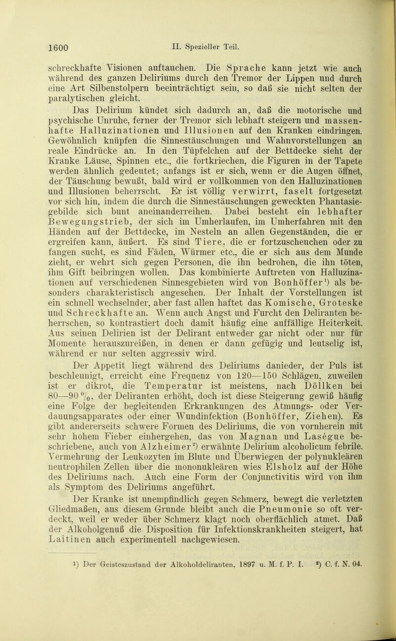 schreckhafte Visionen auftauchen. Die Sprache kann jetzt wie auch während des ganzen Deliriums durch den Tremor der Lippen und durch eine Art Silbenstolpern beeinträchtigt sein, so daß sie nicht selten der paralytischen gleicht. Das Delirium kündet sich dadurch an, daß die motorische und psychische Unruhe, ferner der Tremor sich lebhaft steigern und massen- hafte Halluzinationen und Illusionen auf den Kranken eindringen. Gewöhnlich knüpfen die Sinnestäuschungen und Wahnvorstellungen an reale Eindrücke an. In den Tüpfelchen auf der Bettdecke sieht der Kranke Läuse, Spinnen etc., die fortkriechen, die Figuren in der Tapete werden ähnlich gedeutet; anfangs ist er sich, wenn er die Augen öffnet, der Täuschung bewußt, bald wird er vollkommen von den Halluzinationen und Illusionen beherrscht. Er ist völlig verwirrt, faselt fortgesetzt vor sich hin, indem die durch die Sinnestäuschungen geweckten Phantasie- gebilde sich bunt aneinanderreihen. Dabei besteht ein lebhafter Bewegungstrieb, der sich im Umherlaufen, im Umherfahren mit den Händen auf der Bettdecke, im Nesteln an allen Gegenständen, die er ergreifen kann, äußert. Es sind Tiere, die er fortzuscheuchen oder zu fangen sucht, es sind Fäden, Würmer etc., die er sich aus dem Munde zieht, er wehrt sich gegen Personen, die ihn bedrohen, die ihn töten, ihm Gift beibringen wollen. Das kombinierte Auftreten von Halluzina- tionen auf verschiedenen Sinnesgebieten wird von Bonhöffer1) als be- sonders charakteristisch angesehen. Der Inhalt der Vorstellungen ist ein schnell wechselnder, aber fast allen haftet das Komische, Groteske und Schreckhafte an. AVenn auch Angst und Furcht den Deliranten be- herrschen, so kontrastiert doch damit häufig eine auffällige Heiterkeit. Aus seinen Delirien ist der Delirant entweder gar nicht oder nur für Momente herauszureißen, in denen er dann gefügig und leutselig ist, während er nur selten aggressiv wird. Der Appetit liegt während des Deliriums danieder, der Puls ist beschleunigt, erreicht eine Frequenz von 120—150 Schlägen, zuweilen ist er dikrot, die Temperatur ist meistens, nach Döllken bei 80—90%, der Deliranten erhöht, doch ist diese Steigerung gewiß häufig eine Folge der begleitenden Erkrankungen des Atmungs- oder Ver- dauungsapparates oder einer Wundinfektion (Bonhöffer, Ziehen). Es gibt andererseits schwere Formen des Deliriums, die von vornherein mit sehr hohem Fieber einhergehen, das von Magnan und Lasegue be- schriebene, auch von Alzheimer2) erwähnte Delirium alcoholicum febrile. Vermehrung der Leukozyten im Blute und Überwiegen der polynukleären neutrophilen Zellen über die mononukleären wies Eisholz auf der Höhe des Deliriums nach. Auch eine Form der Conjunctivitis wird von ihm als Symptom des Deliriums angeführt. Der Kranke ist unempfindlich gegen Schmerz, bewegt die verletzten Gliedmaßen, aus diesem Grunde bleibt auch die Pneumonie so oft ver- deckt, weil er weder über Schmerz klagt noch oberflächlich atmet. Daß der Alkoholgenuß die Disposition für Infektionskrankheiten steigert, hat Laitinen auch experimentell nachgewiesen. i) Der Geisteszustand der Alkoholdeliranten, 1897 u. M. f. P. I. 2) C. f. N. 04.