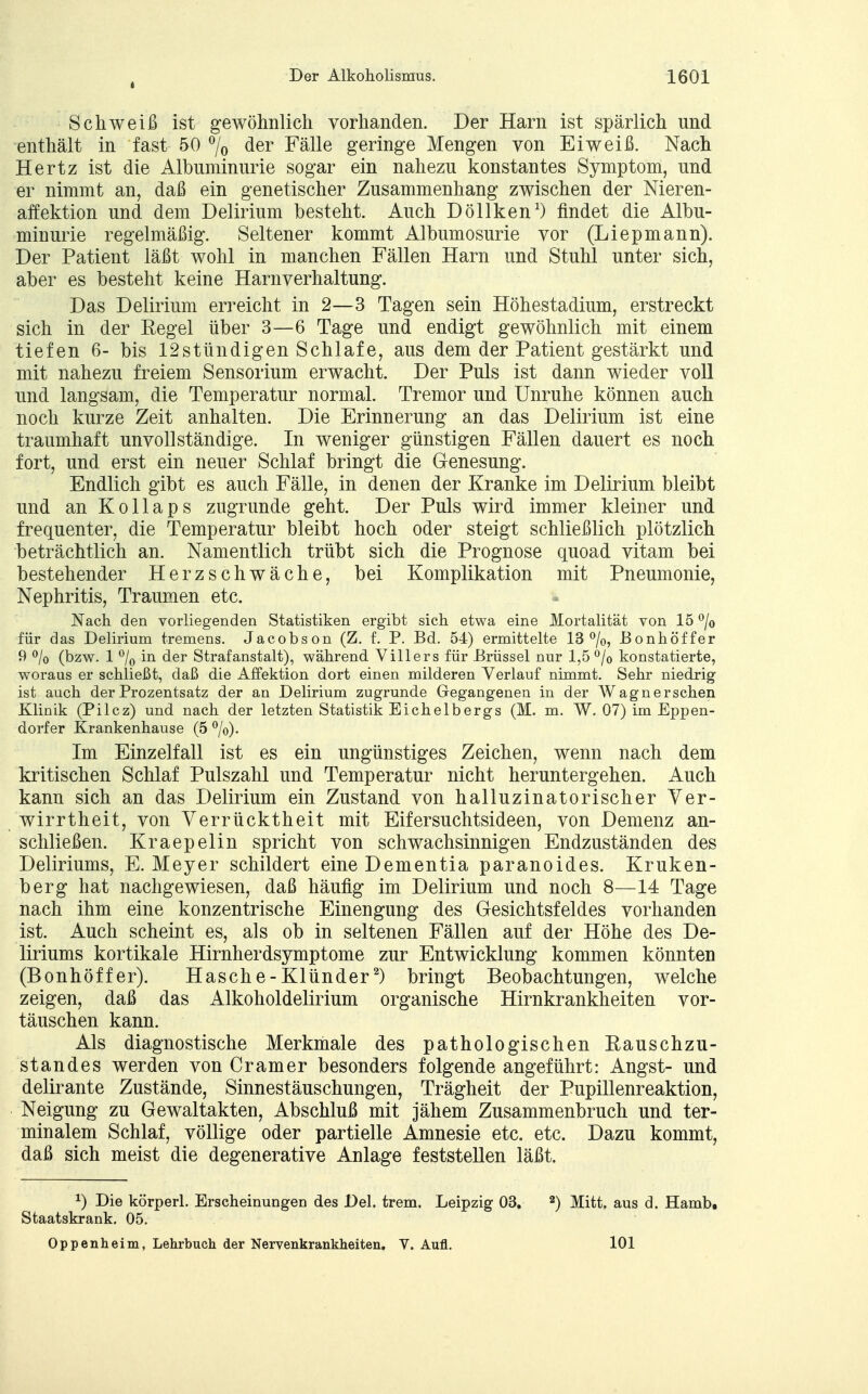 4 Schweiß ist gewöhnlich vorhanden. Der Harn ist spärlich und enthält in fast 50 °/0 der Fälle geringe Mengen von Eiweiß. Nach Hertz ist die Albuminurie sogar ein nahezu konstantes Symptom, und er nimmt an, daß ein genetischer Zusammenhang zwischen der Nieren- affektion und dem Delirium besteht. Auch Döllken1) findet die Albu- minurie regelmäßig. Seltener kommt Albumosurie vor (Liepmann). Der Patient läßt wohl in manchen Fällen Harn und Stuhl unter sich, aber es besteht keine Harnverhaltung. Das Delirium erreicht in 2—3 Tagen sein Höhestadium, erstreckt sich in der Eegel über 3—6 Tage und endigt gewöhnlich mit einem tiefen 6- bis 12stündigen Schlafe, aus dem der Patient gestärkt und mit nahezu freiem Sensorium erwacht. Der Puls ist dann wieder voll und langsam, die Temperatur normal. Tremor und Unruhe können auch noch kurze Zeit anhalten. Die Erinnerung an das Delirium ist eine traumhaft unvollständige. In weniger günstigen Fällen dauert es noch fort, und erst ein neuer Schlaf bringt die Genesung. Endlich gibt es auch Fälle, in denen der Kranke im Delirium bleibt und an Kollaps zugrunde geht. Der Puls wird immer kleiner und frequenter, die Temperatur bleibt hoch oder steigt schließlich plötzlich beträchtlich an. Namentlich trübt sich die Prognose quoad vitam bei bestehender Herzschwäche, bei Komplikation mit Pneumonie, Nephritis, Traumen etc. Nach den vorliegenden Statistiken ergibt sich etwa eine Mortalität von 15 °/o für das Delirium tremens. Jacobson (Z. f. P. Bd. 54) ermittelte 13%, JBonhöffer 9 % (bzw. 1 °/0 in der Strafanstalt), während Villers für Brüssel nur 1,5 °/o konstatierte, woraus er schließt, daß die Affektion dort einen milderen Verlauf nimmt. Sehr niedrig ist auch der Prozentsatz der an Delirium zugrunde Gegangenen in der Wagnersehen Klinik (Pilcz) und nach der letzten Statistik Eichelbergs (M. m. W. 07) im Eppen- dorfer Krankenhause (5 °/o). Im Einzelfall ist es ein ungünstiges Zeichen, wenn nach dem kritischen Schlaf Pulszahl und Temperatur nicht heruntergehen. Auch kann sich an das Delirium ein Zustand von halluzinatorischer Ver- wirrtheit, von Verrücktheit mit Eifersuchtsideen, von Demenz an- schließen. Kraepelin spricht von schwachsinnigen Endzuständen des Deliriums, E.Meyer schildert eine Dementia paranoides. Kruken- berg hat nachgewiesen, daß häufig im Delirium und noch 8—14 Tage nach ihm eine konzentrische Einengung des Gesichtsfeldes vorhanden ist. Auch scheint es, als ob in seltenen Fällen auf der Höhe des De- liriums kortikale Hirnherdsymptome zur Entwicklung kommen könnten (Bonhöffe r). Hasche-Klünder2) bringt Beobachtungen, welche zeigen, daß das Alkoholdelirium organische Hirnkrankheiten vor- täuschen kann. Als diagnostische Merkmale des pathologischen Eauschzu- s tan des werden von Cr am er besonders folgende angeführt: Angst- und delirante Zustände, Sinnestäuschungen, Trägheit der Pupillenreaktion, Neigung zu Gewaltakten, Abschluß mit jähem Zusammenbruch und ter- minalem Schlaf, völlige oder partielle Amnesie etc. etc. Dazu kommt, daß sich meist die degenerative Anlage feststellen läßt. x) Die körperl. Erscheinungen des Del. trem. Leipzig 03. 2) Mitt. aus d. Hamb» Staatskrank. 05. Oppenheim, Lehrbuch der Nervenkrankheiten. V. Aufl. 101