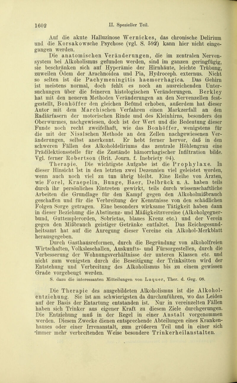 Auf die akute Halluzinose Wernickes, das chronische Delirium und die Korsakowsche Psychose (vgl. S. 592) kann hier nicht einge- gangen werden. Die anatomischen Veränderungen, die im zentralen Nerven- system bei Alkoholismus gefunden werden, sind im ganzen geringfügig, sie beschränken sich auf Hyperämie der Hirnhäute, leichte Trübung, zuweilen Ödem der Arachnoidea und Pia, Hydroceph. externus. Nicht so selten ist die Pachymeningitis haemorrhagica. Das Gehirn ist meistens normal, doch fehlt es noch an ausreichenden Unter- suchungen über die feineren histologischen Veränderungen. Berkley hat mit den neueren Methoden Veränderungen an den Nervenzellen fest- gestellt, Bonhöffer den gleichen Befund erhoben, außerdem hat dieser Autor mit dem Marchisehen Verfahren einen Markzerfall an den Radiärfasern der motorischen Rinde und des Kleinhirns, besonders des Oberwurmes, nachgewiesen, doch ist der Wert und die Bedeutung dieser Funde noch recht zweifelhaft, wie das Bonhöffer, wenigstens für die mit der NissIschen Methode an den Zellen nachgewiesenen Ver- änderungen, selbst anerkennt. Er hebt ferner hervor, daß in den schweren Fällen des Alkoholdeliriums das zentrale Höhlengrau eine Prädilektionsstelle für die Zustände hämorrhagischer Infiltration bilde. Vgl. ferner Robertson (Brit. Journ. f. Inebriety 04). Therapie. Die wichtigste Aufgabe ist die Prophylaxe. In dieser Hinsicht ist in den letzten zwei Dezennien viel geleistet worden, wenn auch noch viel zu tun übrig bleibt. Eine Reihe von Ärzten, wie Forel, Kraepelin, Bunge, Baer, Delbrück u. A. haben teils durch ihr persönliches Eintreten gewirkt, teils durch wissenschaftliche Arbeiten die Grundlage für den Kampf gegen den Alkoholmißbrauch geschaffen und für die Verbreitung der Kenntnisse von den schädlichen Folgen Sorge getragen. Eine besonders wirksame Tätigkeit haben dann in dieser Beziehung die Abstinenz- und Mäßigkeitsvereine (Alkoholgegner- bund, Guttemplerorden, Sobrietas, blaues Kreuz etc.) und der Verein gegen den Mißbrauch geistiger Getränke entfaltet. Das Reichsgesund- heitsamt hat auf die Anregung dieser Vereine ein Alkohol-Merkblatt herausgegeben. Durch Gasthaüsreformen, durch die Begründung von alkoholfreien Wirtschaften, Volkslesehallen, Auskunfts- und Fürsorgestellen, durch die Verbesserung der Wohnungsverhältnisse der unteren Klassen etc. und nicht zum wenigsten durch die Beseitigung der Trinksitten wird der Entstehung und Verbreitung des Alkoholismus bis zu einem gewissen Grade vorgebeugt werden. S. dazu die interessanten Mitteilungen von Laquer, Ther. d. Geg. 08. Die Therapie des ausgebildeten Alkoholismus ist die Alkohol- entziehung. Sie ist am schwierigsten da durchzuführen, wo das Leiden auf der Basis der Entartung entstanden ist. Nur in vereinzelten Fällen haben sich Trinker aus eigener Kraft zu diesem Ziele durchgerungen. Die Entziehung muß in der Regel in einer Anstalt vorgenommen werden. Diesem Zwecke dienen entsprechende Abteilungen eines Kranken- hauses oder einer Irrenanstalt, zum größeren Teil und in einer sich •immer mehr verbreitenden Weise besondere Trinkerheilanstalten.