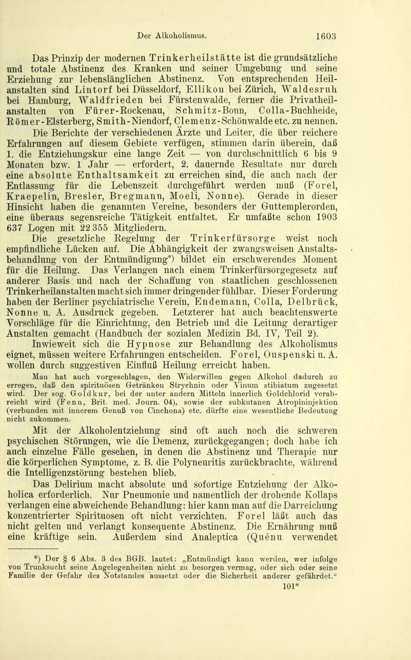 Das Prinzip der modernen Trinkerheilstätte ist die grundsätzliche und totale Abstinenz des Kranken und seiner Umgebung und seine Erziehung zur lebenslänglichen Abstinenz. Von entsprechenden Heil- anstalten sind Lintorf bei Düsseldorf, Ellikon bei Zürich, Waldesruh bei Hamburg, Waldfrieden bei Fürstenwalde, ferner die Privatheil- anstalten von Fürer-Eockenau, Schmitz-Bonn, Co IIa-Buchheide, Rom er-Elsterberg, Smith-Niendorf, Clemenz-Schön walde etc. zu nennen. Die Berichte der verschiedenen Ärzte und Leiter, die über reichere Erfahrungen auf diesem Gebiete verfügen, stimmen darin überein, daß 1. die Entziehungskur eine lange Zeit — von durchschnittlich 6 bis 9 Monaten bzw. 1 Jahr — erfordert, 2. dauernde Resultate nur durch eine absolute Enthaltsamkeit zu erreichen sind, die auch nach der Entlassung für die Lebenszeit durchgeführt werden muß (Forel, Kraepelin, Bresler, Bregmann, Moeli, Nonne). Gerade in dieser Hinsicht haben die genannten Vereine, besonders der Guttemplerorden, eine überaus segensreiche Tätigkeit entfaltet. Er umfaßte schon 1903 637 Logen mit 22 355 Mitgliedern. Die gesetzliche Regelung der Trinkerfürsorge weist noch empfindliche Lücken auf. Die Abhängigkeit der zwangsweisen Anstalts- behandlung von der Entmündigung*) bildet ein erschwerendes Moment für die Heilung. Das Verlangen nach einem Trinkerfürsorgegesetz auf anderer Basis und nach der Schaffung von staatlichen geschlossenen Trinkerheilanstalten macht sich immer dringender fühlbar. Dieser Forderung haben der Berliner psychiatrische Verein, Endemann, Colla, Delbrück, Nonne u. A. Ausdruck gegeben. Letzterer hat auch beachtenswerte Vorschläge für die Einrichtung, den Betrieb und die Leitung derartiger Anstalten gemacht (Handbuch der sozialen Medizin Bd. IV, Teil 2). Inwieweit sich die Hypnose zur Behandlung des Alkoholismus eignet, müssen weitere Erfahrungen entscheiden. Forel, Ouspenskiu. A. wollen durch suggestiven Einfluß Heilung erreicht haben. Man hat auch vorgeschlagen, den Widerwillen gegen Alkohol dadurch zu erregen, daß den Spirituosen Getränken Strychnin oder Vinum stibiatum zugesetzt wird. Der sog. Goldkur, bei der unter andern Mitteln innerlich Goldchlorid verab- reicht wird (Fenn, Brit. med. Journ. 04), sowie der subkutanen Atropininjektion (verbunden mit innerem Genuß von Cinchona) etc. dürfte eine wesentliche Bedeutung nicht zukommen. Mit der Alkoholentziehung sind oft auch noch die schweren psychischen Störungen, wie die Demenz, zurückgegangen; doch habe ich auch einzelne Fälle gesehen, in denen die Abstinenz und Therapie nur die körperlichen Symptome, z. B. die Polyneuritis zurückbrachte, während die Intelligenzstörung bestehen blieb. Das Delirium macht absolute und sofortige Entziehung der Alko- holica erforderlich. Nur Pneumonie und namentlich der drohende Kollaps verlangen eine abweichende Behandlung: hier kann man auf die Darreichung konzentrierter Spirituosen oft nicht verzichten. Forel läßt auch das nicht gelten und verlangt konsequente Abstinenz. Die Ernährung muß eine kräftige sein. Außerdem sind Analeptica (Quenu verwendet *) Der § 6 Abs. 3 des BGB. lautet: „Entmündigt kann werden, wer infolge von Trunksucht seine Angelegenheiten nicht zu besorgen vermag, oder sich oder seine Familie der Gefahr des Notstandes aussetzt oder die Sicherheit anderer gefährdet. 101*