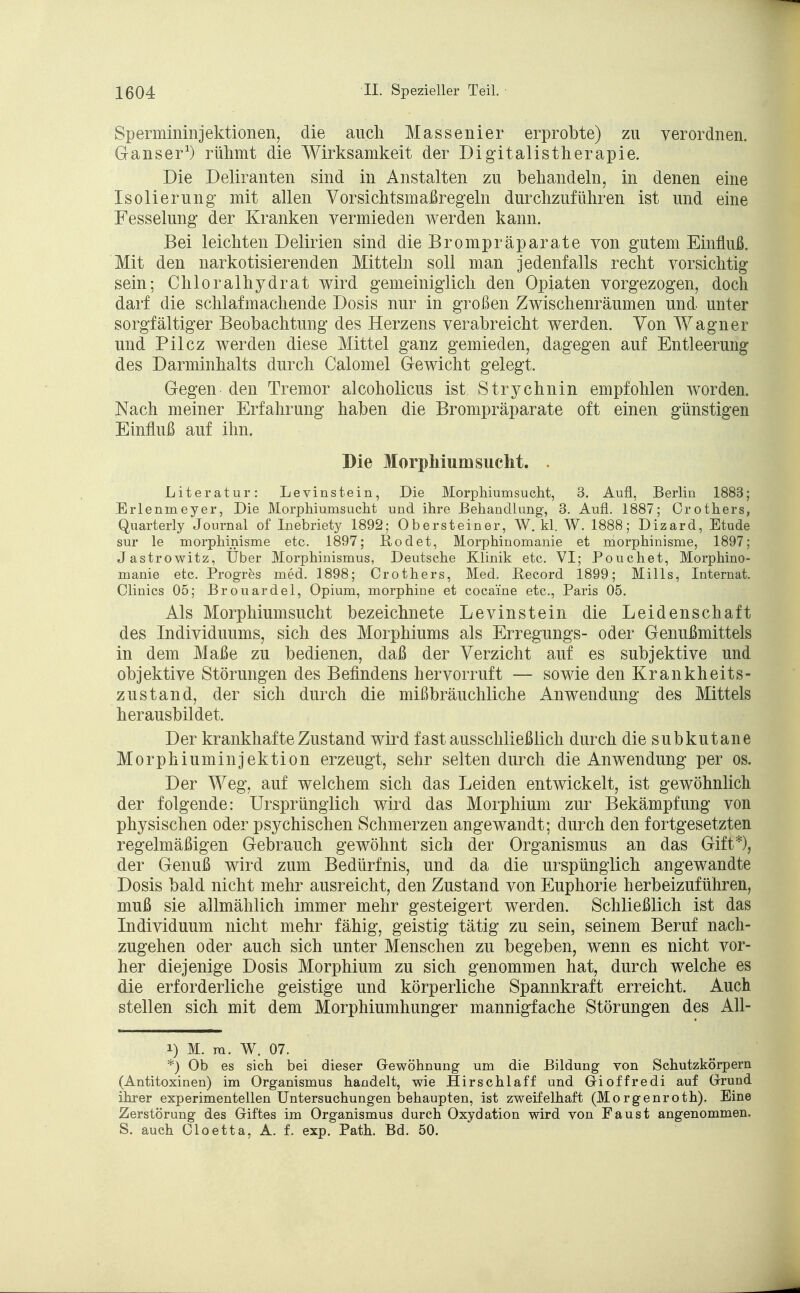 Spermininjektionen, die auch Massenier erprobte) zu verordnen. Ganser1) rühmt die Wirksamkeit der Digitalistherapie. Die Deliranten sind in Anstalten zu behandeln, in denen eine Isolierung mit allen Vorsichtsmaßregeln durchzuführen ist und eine Fesselung der Kranken vermieden werden kann. Bei leichten Delirien sind die Brompräparate von gutem Einfluß. Mit den narkotisierenden Mitteln soll man jedenfalls recht vorsichtig sein; Chloralhydrat wird gemeiniglich den Opiaten vorgezogen, doch darf die schlafmachende Dosis nur in großen Zwischenräumen und unter sorgfältiger Beobachtung des Herzens verabreicht werden. Von Wagner und Pilcz werden diese Mittel ganz gemieden, dagegen auf Entleerung des Darminhalts durch Calomel Gewicht gelegt. Gegen den Tremor alcoholicus ist Strychnin empfohlen worden. Nach meiner Erfahrung haben die Brompräparate oft einen günstigen Einfluß auf ihn. Die Morphium sucht. Literatur: Levinstein, Die Morphiumsucht, 3. Aufl, Berlin 1883; Erlenmeyer, Die Morphiumsucht und ihre Behandlung, 3. Aufl. 1887; Crothers, Quarterly Journal of Inebriety 1892; Obersteiner, W. kl. W. 1888; Dizard, Etüde sur le morphinisme etc. 1897; Rodet, Morphinomanie et morphinisme, 1897; Jastrowitz, Über Morphinismus, Deutsche Klinik etc. VI; Pouchet, Morphino- manie etc. Progres med. 1898; Crothers, Med. ßecord 1899; Mills, Internat. Clinics 05; Brouardel, Opium, morphine et coca'ine etc., Paris 05. Als Morphiumsucht bezeichnete Levinstein die Leidenschaft des Individuums, sich des Morphiums als Erregungs- oder Genußmittels in dem Maße zu bedienen, daß der Verzicht auf es subjektive und objektive Störungen des Befindens hervorruft — sowie den Krankheits- zustand, der sich durch die mißbräuchliche Anwendung des Mittels herausbildet. Der krankhafte Zustand wird fast ausschließlich durch die subkutane Morphiuminjektion erzeugt, sehr selten durch die Anwendung per os. Der Weg, auf welchem sich das Leiden entwickelt, ist gewöhnlich der folgende: Ursprünglich wird das Morphium zur Bekämpfung von physischen oder psychischen Schmerzen angewandt; durch den fortgesetzten regelmäßigen Gebrauch gewöhnt sich der Organismus an das Gift*), der Genuß wird zum Bedürfnis, und da die urspünglich angewandte Dosis bald nicht mehr ausreicht, den Zustand von Euphorie herbeizuführen, muß sie allmählich immer mehr gesteigert werden. Schließlich ist das Individuum nicht mehr fähig, geistig tätig zu sein, seinem Beruf nach- zugehen oder auch sich unter Menschen zu begeben, wenn es nicht vor- her diejenige Dosis Morphium zu sich genommen hat, durch welche es die erforderliche geistige und körperliche Spannkraft erreicht. Auch stellen sich mit dem Morphiumhunger mannigfache Störungen des All- i) M. ra. W. 07. *) Ob es sich bei dieser Gewöhnung um die Bildung von Schutzkörpern (Antitoxinen) im Organismus handelt, wie Hirschlaff und Gioffredi auf Grund ihrer experimentellen Untersuchungen behaupten, ist zweifelhaft (Morgenroth). Eine Zerstörung des Giftes im Organismus durch Oxydation wird von Faust angenommen. S. auch Cloetta, A. f. exp. Path. Bd. 50.