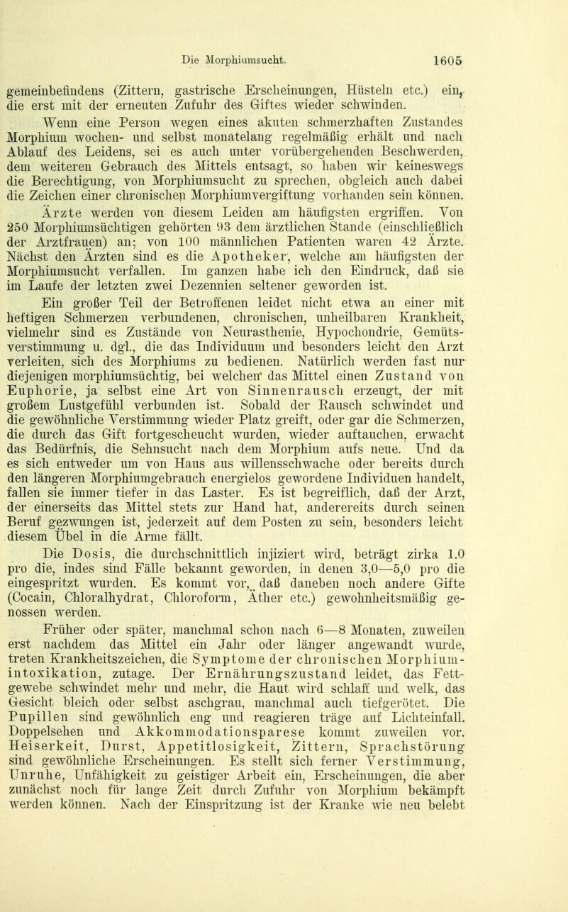 gemeinbefindens (Zittern, gastrische Erscheinungen, Hüsteln etc.) ein, die erst mit der erneuten Zufuhr des Giftes wieder schwinden. Wenn eine Person wegen eines akuten schmerzhaften Zustandes Morphium wochen- und selbst monatelang regelmäßig erhält und nach Ablauf des Leidens, sei es auch unter vorübergehenden Beschwerden, dem weiteren Gebrauch des Mittels entsagt, so haben wir keineswegs die Berechtigung, von Morphiumsucht zu sprechen, obgleich auch dabei die Zeichen einer chronischen Morphiumvergiftung vorhanden sein können. Ärzte werden von diesem Leiden am häufigsten ergriffen. Von 250 Morphiumsüchtigen gehörten 93 dem ärztlichen Stande (einschließlich der Arztfrauen) an; von 100 männlichen Patienten waren 42 Ärzte. Nächst den Ärzten sind es die Apotheker, welche am häufigsten der Morphiumsucht verfallen. Im ganzen habe ich den Eindruck, daß sie im Laufe der letzten zwei Dezennien seltener geworden ist. Ein großer Teil der Betroffenen leidet nicht etwa an einer mit heftigen Schmerzen verbundenen, chronischen, unheilbaren Krankheit, vielmehr sind es Zustände von Neurasthenie, Hypochondrie, Gemüts- verstimmung u. dgl., die das Individuum und besonders leicht den Arzt verleiten, sich des Morphiums zu bedienen. Natürlich werden fast nur diejenigen morphiumsüchtig, bei welchen' das Mittel einen Zustand von Euphorie, ja selbst eine Art von Sinnen rausch erzeugt, der mit großem Lustgefühl verbunden ist. Sobald der Kausen schwindet und die gewöhnliche Verstimmung wieder Platz greift, oder gar die Schmerzen, die durch das Gift fortgescheucht wurden, wieder auftauchen, erwacht das Bedürfnis, die Sehnsucht nach dem Morphium aufs neue. Und da es sich entweder um von Haus aus willensschwache oder bereits durch den längeren Morphiumgebrauch energielos gewordene Individuen handelt, fallen sie immer tiefer in das Laster. Es ist begreiflich, daß der Arzt, der einerseits das Mittel stets zur Hand hat, anderereits durch seinen Beruf gezwungen ist, jederzeit auf dem Posten zu sein, besonders leicht diesem Übel in die Arme fällt. Die Dosis, die durchschnittlich injiziert wird, beträgt zirka 1.0 pro die, indes sind Fälle bekannt geworden, in denen 3,0—5,0 pro die eingespritzt wurden. Es kommt vor, # daß daneben noch andere Gifte (Cocain, Chloralhydrat, Chloroform, Äther etc.) gewohnheitsmäßig ge- nossen werden. Früher oder später, manchmal schon nach 6—8 Monaten, zuweilen erst nachdem das Mittel ein Jahr oder länger angewandt wurde, treten Krankheitszeichen, die Symptome der chronischen Morphium- intoxikation, zutage. Der Ernährungszustand leidet, das Fett- gewebe schwindet mehr und mehr, die Haut wird schlaff und welk, das Gesicht bleich oder selbst aschgrau, manchmal auch tiefgerötet. Die Pupillen sind gewöhnlich eng und reagieren träge auf Lichteinfall. Doppelsehen und Akkommodationsparese kommt zuweilen vor. Heiserkeit, Durst, iVppetitlosigkeit, Zittern, Sprachstörung sind gewöhnliche Erscheinungen. Es stellt sich ferner Verstimmung, Unruhe, Unfähigkeit zu geistiger Arbeit ein, Erscheinungen, die aber zunächst noch für lange Zeit durch Zufuhr von Morphium bekämpft werden können. Nach der Einspritzung ist der Kranke wie neu belebt