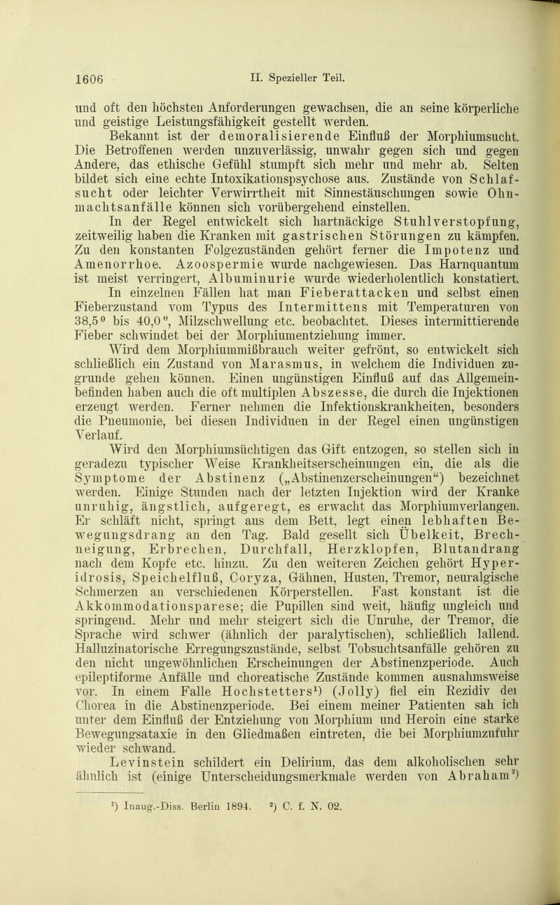 und oft den höchsten Anforderungen gewachsen, die an seine körperliche und geistige Leistungsfähigkeit gestellt werden. Bekannt ist der demoralisierende Einfluß der Morphiumsucht. Die Betroffenen werden unzuverlässig, unwahr gegen sich und gegen Andere, das ethische Gefühl stumpft sich mehr und mehr ab. Selten bildet sich eine echte Intoxikationspsychose aus. Zustände von Schlaf- sucht oder leichter Verwirrtheit mit Sinnestäuschungen sowie Ohn- machtsanfälle können sich vorübergehend einstellen. In der Regel entwickelt sich hartnäckige Stuhlverstopfung, zeitweilig haben die Kranken mit gastrischen Störungen zu kämpfen. Zu den konstanten Folgezuständen gehört ferner die Impotenz und Amenorrhoe. Azoospermie wurde nachgewiesen. Das Harnquantum ist meist verringert, Albuminurie wurde wiederholentlich konstatiert. In einzelnen Fällen hat man Fieberattacken und selbst einen Fieberzustand vom Typus des Intermittens mit Temperaturen von 38,5° bis 40,0°, Milzschwellung etc. beobachtet. Dieses intermittierende Fieber schwindet bei der Morphiumentziehung immer. Wird dem Morphiummißbrauch weiter gefrönt, so entwickelt sich schließlich ein Zustand von Marasmus, in welchem die Individuen zu- grunde gehen können. Einen ungünstigen Einfluß auf das Allgemein- befinden haben auch die oft multiplen Abszesse, die durch die Injektionen erzeugt werden. Ferner nehmen die Infektionskrankheiten, besonders die Pneumonie, bei diesen Individuen in der Eegel einen ungünstigen Verlauf. Wird den Morphiumsüchtigen das Gift entzogen, so stellen sich in geradezu typischer Weise Krankheitserscheinungen ein, die als die Symptome der Abstinenz („Abstinenzerscheinungen) bezeichnet werden. Einige Stunden nach der letzten Injektion wird der Kranke unruhig, ängstlich, aufgeregt, es erwacht das Morphiumverlangen. Er schläft nicht, springt aus dem Bett, legt einen lebhaften Be- wegungsdrang an den Tag. Bald gesellt sich Übelkeit, Brech- neigung, Erbrechen, Durchfall, Herzklopfen, Blutandrang nach dem Kopfe etc. hinzu. Zu den weiteren Zeichen gehört Hyper- idrosis, Speichelfluß, Coryza, Gähnen, Husten, Tremor, neuralgische Schmerzen an verschiedenen Körperstellen. Fast konstant ist die Akkommodationsparese; die Pupillen sind weit, häufig ungleich und springend. Mehr und mehr steigert sich die Unruhe, der Tremor, die Sprache wird schwer (ähnlich der paralytischen), schließlich lallend. Halluzinatorische Erregungszustände, selbst Tobsuchtsanfälle gehören zu den nicht ungewöhnlichen Erscheinungen der Abstinenzperiode. Auch epileptiforme Anfälle und choreatische Zustände kommen ausnahmsweise vor. In einem Falle Hochstetters1) (Jolly) fiel ein Rezidiv dei Chorea in die Abstinenzperiode. Bei einem meiner Patienten sah ich unter dem Einfluß der Entziehung von Morphium und Heroin eine starke Bewegungsataxie in den Gliedmaßen eintreten, die bei Morphiumzufuhr wieder schwand. Levinstein schildert ein Delirium, das dem alkoholischen sehr ähnlich ist (einige Unterscheidungsmerkmale werden von Abraham2) *) Inaug.-Diss. Berlin 1894. 2) C. f. N. 02.