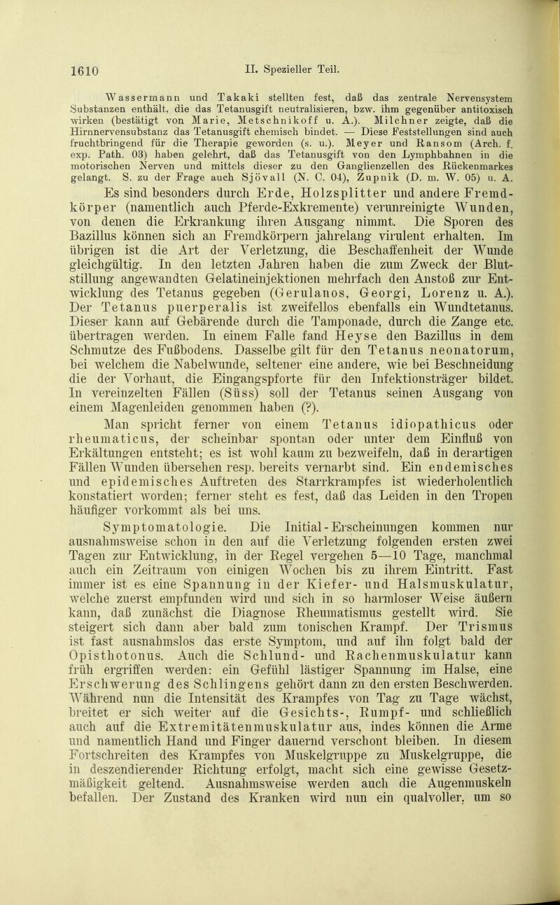 Wassermann und Takaki stellten fest, daß das zentrale Nervensystem Substanzen enthält, die das Tetanusgift neutralisieren, bzw. ihm gegenüber antitoxisch wirken (bestätigt von Marie, Metschnikoff u. A.). Milchner zeigte, daß die Hirnnervensubstanz das Tetanusgift chemisch bindet. — Diese Feststellungen sind auch fruchtbringend für die Therapie geworden (s. u.). Meyer und Ransom (Arch. f. exp. Path. 03) haben gelehrt, daß das Tetanusgift von den Lymphbahnen in die motorischen Nerven und mittels dieser zu den Ganglienzellen des RückeDmarkes gelangt. S. zu der Frage auch Sjövall (N. C. 04), Zupnik (D. m. W. 05) u. A. Es sind besonders durch Erde, Holzsplitter und andere Fremd- körper (namentlich auch Pferde-Exkremente) verunreinigte Wunden, von denen die Erkrankung ihren Ausgang nimmt. Die Sporen des Bazillus können sich an Fremdkörpern jahrelang virulent erhalten. Im übrigen ist die Art der Verletzung, die Beschaffenheit der Wunde gleichgültig. In den letzten Jahren haben die zum Zweck der Blut- stillung angewandten Gelatineinjektionen mehrfach den Anstoß zur Ent- wicklung des Tetanus gegeben (Gerulanos, Georgi, Lorenz u. A.). Der Tetanus puerperalis ist zweifellos ebenfalls ein Wundtetanus. Dieser kann auf Gebärende durch die Tamponade, durch die Zange etc. übertragen werden. In einem Falle fand Heyse den Bazillus in dem Schmutze des Fußbodens. Dasselbe gilt für den Tetanus neonatorum, bei welchem die Nabelwunde, seltener eine andere, wie bei Beschneidung die der Vorhaut, die Eingangspforte für den Infektionsträger bildet. In vereinzelten Fällen (Süss) soll der Tetanus seinen Ausgang von einem Magenleiden genommen haben (?). Man spricht ferner von einem Tetanus idiopathicus oder rheumaticus, der scheinbar spontan oder unter dem Einfluß von Erkältungen entsteht; es ist wohl kaum zu bezweifeln, daß in derartigen Fällen Wunden übersehen resp. bereits vernarbt sind. Ein endemisches und epidemisches Auftreten des Starrkrampfes ist wiederholentlich konstatiert worden; ferner steht es fest, daß das Leiden in den Tropen häufiger vorkommt als bei uns. Symptomatologie. Die Initial - Erscheinungen kommen nur ausnahmsweise schon in den auf die Verletzung folgenden ersten zwei Tagen zur Entwicklung, in der Regel vergehen 5—10 Tage, manchmal auch ein Zeitraum von einigen Wochen bis zu ihrem Eintritt. Fast immer ist es eine Spannung in der Kiefer- und Halsmuskulatur, welche zuerst empfunden wird und sich in so harmloser Weise äußern kann, daß zunächst die Diagnose Rheumatismus gestellt wird. Sie steigert sich dann aber bald zum tonischen Krampf. Der Trismus ist fast ausnahmslos das erste Symptom, und auf ihn folgt bald der Opisthotonus. Auch die Schlund- und Rachenmuskulatur kann früh ergriffen werden: ein Gefühl lästiger Spannung im Halse, eine Erschwerung des Schlingens gehört dann zu den ersten Beschwerden. Während nun die Intensität des Krampfes von Tag zu Tage wächst, breitet er sich weiter auf die Gesichts-, Rumpf- und schließlich auch auf die Extremitätenmuskulatur aus, indes können die Arme und namentlich Hand und Finger dauernd verschont bleiben. In diesem Fortschreiten des Krampfes von Muskelgruppe zu Muskelgruppe, die in deszendierender Richtung erfolgt, macht sich eine gewisse Gesetz- mäßigkeit geltend. Ausnahmsweise werden auch die Augenmuskeln befallen. Der Zustand des Kranken wird nun ein qualvoller, um so