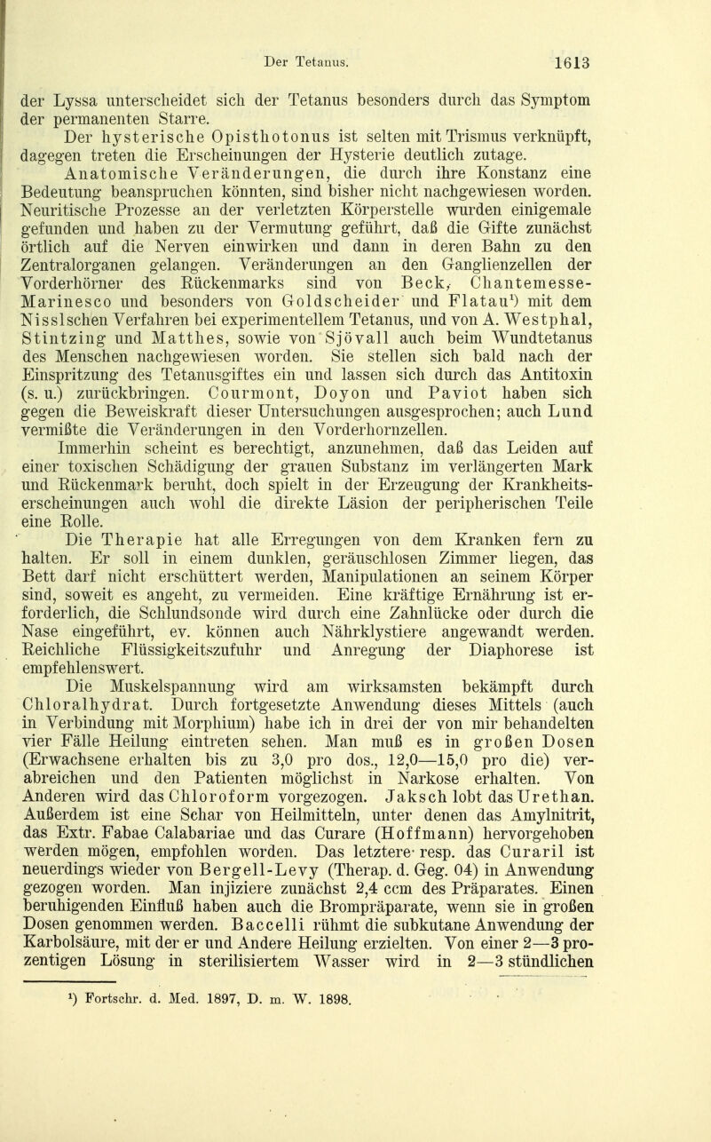 der Lyssa unterscheidet sich der Tetanus besonders durch das Symptom der permanenten Starre. Der hysterische Opisthotonus ist selten mit Trismus verknüpft, dagegen treten die Erscheinungen der Hysterie deutlich zutage. Anatomische Veränderungen, die durch ihre Konstanz eine Bedeutung beanspruchen könnten, sind bisher nicht nachgewiesen worden. Neuritische Prozesse an der verletzten Körperstelle wurden einigemale gefunden und haben zu der Vermutung geführt, daß die Gifte zunächst örtlich auf die Nerven einwirken und dann in deren Bahn zu den Zentralorganen gelangen. Veränderungen an den Ganglienzellen der Vorderhörner des Rückenmarks sind von Beck, Chantemesse- Marinesco und besonders von Goldscheider und Flatau1) mit dem Nissischen Verfahren bei experimentellem Tetanus, und von A. Westphal, Stintzing und Matthes, sowie von Sjövall auch beim Wundtetanus des Menschen nachgewiesen worden. Sie stellen sich bald nach der Einspritzung des Tetanusgiftes ein und lassen sich durch das Antitoxin (s. u.) zurückbringen. Courmont, Doyon und Paviot haben sich gegen die Beweiskraft dieser Untersuchungen ausgesprochen; auch Lund vermißte die Veränderungen in den Vorderhornzellen. Immerhin scheint es berechtigt, anzunehmen, daß das Leiden auf einer toxischen Schädigung der grauen Substanz im verlängerten Mark und Rückenmark beruht, doch spielt in der Erzeugung der Krankheits- erscheinungen auch wohl die direkte Läsion der peripherischen Teile eine Rolle. Die Therapie hat alle Erregungen von dem Kranken fern zu halten. Er soll in einem dunklen, geräuschlosen Zimmer liegen, das Bett darf nicht erschüttert werden, Manipulationen an seinem Körper sind, soweit es angeht, zu vermeiden. Eine kräftige Ernährung ist er- forderlich, die Schlundsonde wird durch eine Zahnlücke oder durch die Nase eingeführt, ev. können auch Nährklystiere angewandt werden. Reichliche Flüssigkeitszufuhr und Anregung der Diaphorese ist empfehlenswert. Die Muskelspannung wird am wirksamsten bekämpft durch Chloralhydrat. Durch fortgesetzte Anwendung dieses Mittels (auch in Verbindung mit Morphium) habe ich in drei der von mir behandelten vier Fälle Heilung eintreten sehen. Man muß es in großen Dosen (Erwachsene erhalten bis zu 3,0 pro dos., 12,0—15,0 pro die) ver- abreichen und den Patienten möglichst in Narkose erhalten. Von Anderen wird das Chloroform vorgezogen. Jaksch lobt das Urethan. Außerdem ist eine Schar von Heilmitteln, unter denen das Amylnitrit, das Extr. Fabae Calabariae und das Curare (Hoffmann) hervorgehoben werden mögen, empfohlen worden. Das letztere- resp. das Curaril ist neuerdings wieder von Bergell-Levy (Therap. d. Geg. 04) in Anwendung gezogen worden. Man injiziere zunächst 2,4 ccm des Präparates. Einen beruhigenden Einfluß haben auch die Brompräparate, wenn sie in großen Dosen genommen werden. Baccelli rühmt die subkutane Anwendung der Karbolsäure, mit der er und Andere Heilung erzielten. Von einer 2—3 pro- zentigen Lösung in sterilisiertem Wasser wird in 2—3 stündlichen x) Fortschr. d. Med. 1897, D. m. W. 1898.