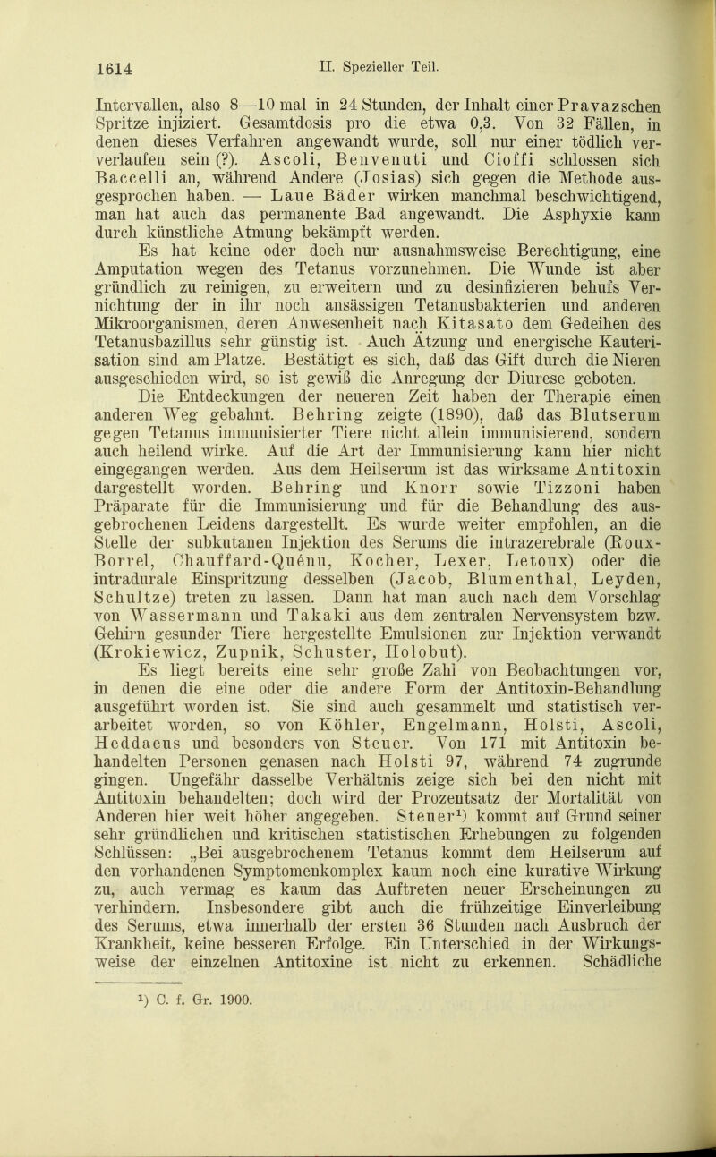 Intervallen, also 8—10 mal in 24 Stunden, der Inhalt einer Pravazsehen Spritze injiziert. Gesamtdosis pro die etwa 0,3. Von 32 Fällen, in denen dieses Verfahren angewandt wurde, soll nur einer tödlich ver- verlaufen sein (?). Ascoli, Benvenuti und Cioffi schlössen sich Baccelli an, während Andere (Josias) sich gegen die Methode aus- gesprochen haben. — Laue Bäder wirken manchmal beschwichtigend, man hat auch das permanente Bad angewandt. Die Asphyxie kann durch künstliche Atmung bekämpft werden. Es hat keine oder doch nur ausnahmsweise Berechtigung, eine Amputation wegen des Tetanus vorzunehmen. Die Wunde ist aber gründlich zu reinigen, zu erweitern und zu desinfizieren behufs Ver- nichtung der in ihr noch ansässigen Tetanusbakterien und anderen Mikroorganismen, deren Anwesenheit nach Kitasato dem Gedeihen des Tetanusbazillus sehr günstig ist. Auch Ätzung und energische Kauteri- sation sind am Platze. Bestätigt es sich, daß das Gift durch die Nieren ausgeschieden wird, so ist gewiß die Anregung der Diurese geboten. Die Entdeckungen der neueren Zeit haben der Therapie einen anderen Weg gebahnt. Behring zeigte (1890), daß das Blutserum gegen Tetanus immunisierter Tiere nicht allein immunisierend, sondern auch heilend wirke. Auf die Art der Immunisierung kann hier nicht eingegangen werden. Aus dem Heilserum ist das wirksame Antitoxin dargestellt worden. Behring und Knorr sowie Tizzoni haben Präparate für die Immunisierung und für die Behandlung des aus- gebrochenen Leidens dargestellt. Es wurde weiter empfohlen, an die Stelle der subkutanen Injektion des Serums die intrazerebrale (Koux- Borrel, Chauffard-Quenu, Kocher, Lexer, Letoux) oder die intradurale Einspritzung desselben (Jacob, Blumenthal, Leyden, Schultze) treten zu lassen. Dann hat man auch nach dem Vorschlag von Wassermann und Takaki aus dem zentralen Nervensystem bzw. Gehirn gesunder Tiere hergestellte Emulsionen zur Injektion verwandt (Krokiewicz, Zupnik, Schuster, Holobut). Es liegt bereits eine sehr große Zahl von Beobachtungen vor, in denen die eine oder die andere Form der Antitoxin-Behandlung ausgeführt worden ist. Sie sind auch gesammelt und statistisch ver- arbeitet worden, so von Köhler, Engelmann, Holsti, Ascoli, Heddaeus und besonders von Steuer. Von 171 mit Antitoxin be- handelten Personen genasen nach Holsti 97, während 74 zugrunde gingen. Ungefähr dasselbe Verhältnis zeige sich bei den nicht mit Antitoxin behandelten; doch wird der Prozentsatz der Mortalität von Anderen hier weit höher angegeben. Steuer1) kommt auf Grund seiner sehr gründlichen und kritischen statistischen Erhebungen zu folgenden Schlüssen: „Bei ausgebrochenem Tetanus kommt dem Heilserum auf den vorhandenen Symptomenkomplex kaum noch eine kurative Wirkung zu, auch vermag es kaum das Auftreten neuer Erscheinungen zu verhindern. Insbesondere gibt auch die frühzeitige Einverleibung des Serums, etwa innerhalb der ersten 36 Stunden nach Ausbruch der Krankheit, keine besseren Erfolge. Ein Unterschied in der Wirkungs- weise der einzelnen Antitoxine ist nicht zu erkennen. Schädliche i) C. f. Gr. 1900.