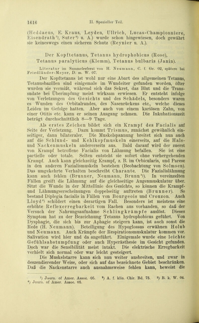 (Heddaeus, E. Kraus, Leyden, Ullrich, Lucas-Championniere, Eisendrath1), Suter2) u. A.) wurde schon hingewiesen, doch gewährt sie keineswegs einen sicheren Schutz (Reynier u. A.). Der Kopftetanus, Tetanus hydrophobicus (Rose), Tetanus paralyticus (Klemm), Tetanus bulbaris (Janin). Literatur im Sammelreferat von H. Neumann, C. f. Gr. 02, spätere bei Friedländer-Meyer, D. m. W. 07. Der Kopftetanus ist wohl nur eine Abart des allgemeinen Tetanus, Tetanusbazillen sind einigemale im Wundeiter gefunden worden, öfter wurden sie vermißt, während sich das Sekret, das Blut und die Trans- sudate bei Überimpfung meist wirksam erwiesen. Er entsteht infolge von Verletzungen des Gesichts und des Schädels, besonders waren es Wunden des Orbitalrandes, des Nasenrückens etc., welche dieses Leiden im Gefolge hatten. Aber auch von einem kariösen Zahn, von einer Otitis etc. kann er seinen Ausgang nehmen. Die Inkubationszeit beträgt durchschnittlich 8—9 Tage. Als erstes Zeichen bildet sich ein Krampf des Facialis auf Seite der Verletzung. Dazu kommt Trismus, zunächst gewöhnlich ein- seitiger, dann bilateraler. Die Muskelspannung breitet sich nun auch auf die Schlund- und Kehlkopfmuskeln einerseits, auf die Hais- und Nackenmuskeln andererseits aus. Bald darauf wird der zuerst von Krampf betroffene Facialis von Lähmung befallen. Sie ist eine partielle oder totale. Selten entsteht sie sofort ohne vorhergehenden Krampf. Auch kann gleichzeitig Krampf, z. B. im Orbicularis, und Parese in den anderen Fazialismuskeln bestehen (Beobachtung von So Imsen). Das umgekehrte Verhalten beschreibt Charante. Die Fazialislähmung kann auch fehlen (Brunner, Neumann, Brunn3)). In vereinzelten Fällen greift die Lähmung auf die gleichseitige Augenmuskulatur über. Sitzt die Wunde in der Mittellinie des Gesichts, so können die Krampf- und Lähmungserscheinungen doppelseitig auftreten (Brunner). So bestand Diplegia facialis in Fällen von Bourgeois und Crouzon. Auch Lloyd4) schildert einen derartigen Fall. Besonders ist meistens eine erhöhte Reflexerregbarkeit vom Rachen aus vorhanden, so daß der Versuch der Nahrungsaufnahme Schlingkrämpfe auslöst. Dieses Symptom hat zu der Bezeichnung Tetanus hydrophobicus geführt. Von Dysphagie, die sich bis zur Aphagie steigern kann, ist auch sonst die Rede (H. Ne.umann). Beteiligung des Hypoglossus erwähnen Holub und Neumann. Auch Krämpfe der Respirationsmuskulatur kommen vor. Salivation wird hier und da angeführt. Einigemale wurde eine leichte Gefühlsabstumpfung oder auch Hyperästhesie im Gesicht gefunden. Doch war die Sensibilität meist intakt. Die elektrische Erregbarkeit verhielt sich normal oder war leicht gesteigert. Die Muskelstarre kann sich nun weiter ausbreiten, und zwar in deszendierender Weise, oder sich auf das bezeichnete Gebiet beschränken. Daß die Nackenstarre auch ausnahmsweise fehlen kann, beweist die !) Journ. of Amer. Assoc. 05. 3) A. f. klin. Chir. Bd. 75. ») B. k. W. 04. L) Journ. of Amer. Assoc. 05.