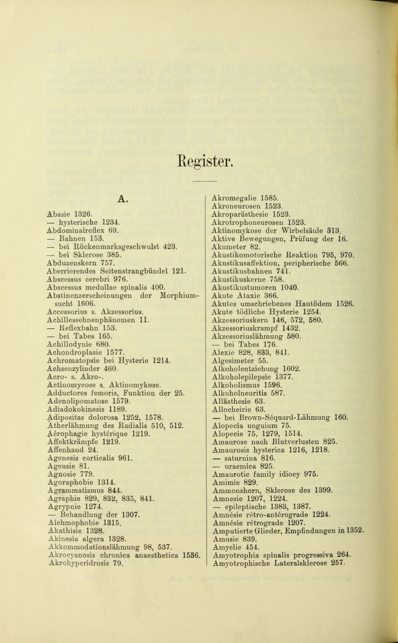 Register. A. Abasie 1326. — hysterische 1234. Abdommalreflex 69. — Bahnen 153. — bei Rückenmarksgeschwulst 423. — bei Sklerose 385. Abduzenskern 757. Aberrierendes Seitenstrangbündel 121. Abscessus cerebri 976. Abscessus medullae spinalis 400. Abstinenzerscheinungen der Morphium- sucht 1606. Accessorius s. Akzessorius. Achillessehnenphänomen 11. — Reflexbahn 153. — bei Tabes 165. Achillodynie 680. Achondroplasie 1577. Achromatopsie bei Hysterie 1214. Achsenzylinder 460. Acro- s. Akro-. Actinomycose s. Aktinomykose. Adductores femoris, Funktion der 25. Adenolipomatose 1579. Adiadokokinesis 1189. Adipositas dolorosa 1252, 1578. Atherlähmung des Radialis 510, 512. Aerophagie hysterique 1219. Affektkrämpfe 1219. Affenhand 24. Agenesis corticalis 961. Ageusie 81. Agnosie 779. Agoraphobie 1314. Agrammatismus 844. Agraphie 829, 832, 835, 841. Agrypnie 1274. — Behandlung der 1307. Aichmophobie 1315. Akathisie 1328. Akinesia algera 1328. Akkommodationslähmung 98, 537. Akrocyanosis chronica anaesthetica 1536. Akrohyperidrosis 79. Akromegalie 1585. Akroneurosen 1523. Akroparästhesie 1523. Akrotrophoneurosen 1523. Aktinomykose der Wirbelsäule 313. Aktive Bewegungen, Prüfung der 16. Akumeter 82. Akustikomotorische Reaktion 795, 970. Akustikusaffektion, peripherische 566. Akustikusbahnen 741. Akustikuskerne 758. Akustikustumoren 1040. Akute Ataxie 366. Akutes umschriebenes Hautödem 1526. Akute tödliche Hysterie 1254. Akzessoriuskern 146, 572, 580. Akzessoriuskrampf 1432. Akzessoriuslähmung 580. — bei Tabes 176. Alexie 828, 833, 841. Algesimeter 55. Alkoholentziehung 1602. Alkoholepilepsie 1377. Alkoholismus 1596. Alkoholneuritis 587. Allästhesie 63. Allocheirie 63. — bei Brown-Sequard-Lähmung 160. Alopecia unguium 75. Alopecie 75, 1279, 1514. Amaurose nach Blutverlusten 825. Amaurosis hysterica 1216, 1218. — saturnina 816. — uraemica 825. Amaurotic family idiocy 975. Amimie 829. Ammonshorn, Sklerose des 1399. Amnesie 1207, 1224. — epileptische 1383, 1387. Amnesie retro-anterograde 1224. Amnesie retrograde 1207. Amputierte Glieder, Empfindungen in 1352 Amusie 839. Amyelie 454. Amyotrophia spinalis progressiva 264. Amyotrophische Lateralsklerose 257.