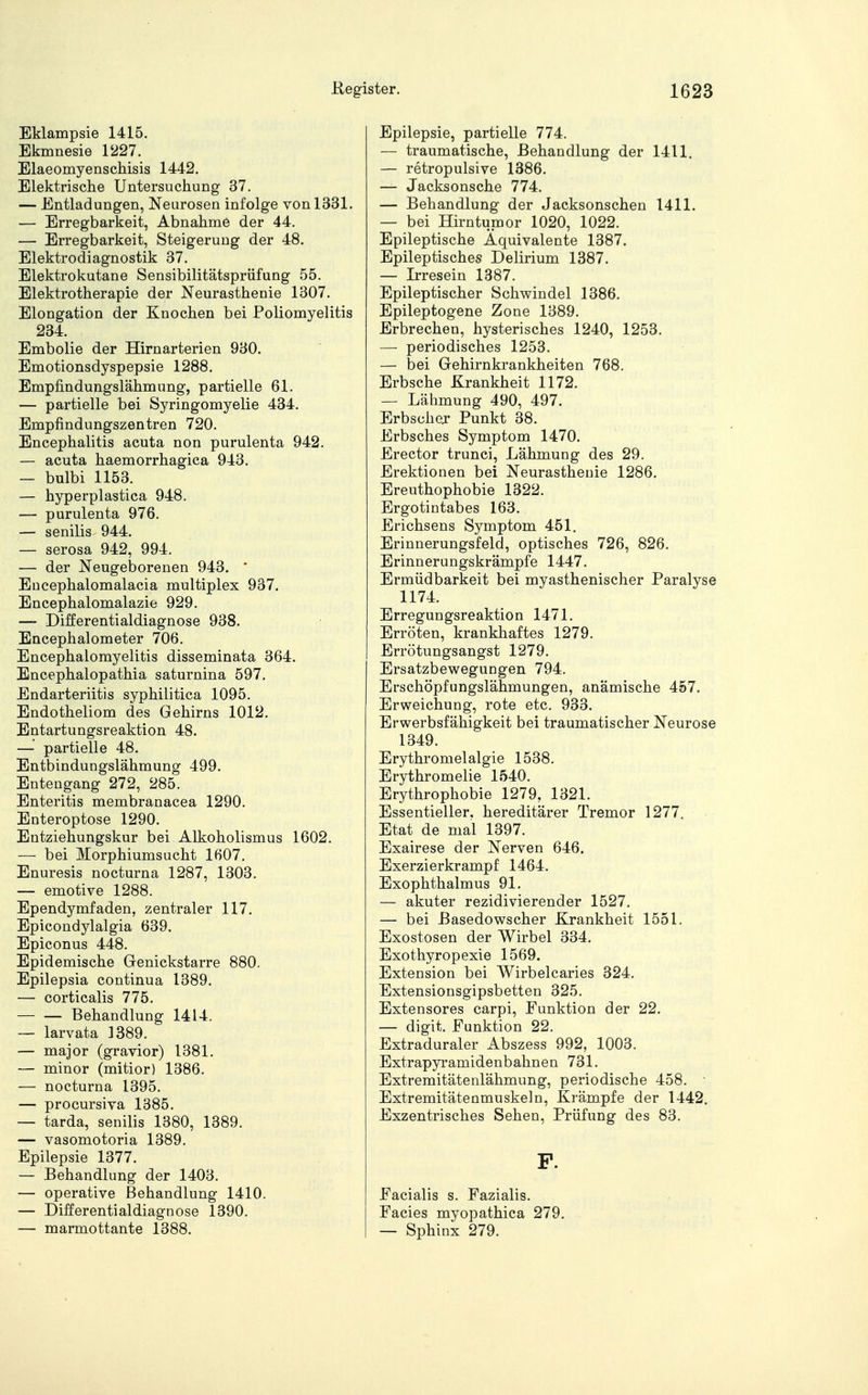 Eklampsie 1415. Ekmnesie 1227. Elaeomyenschisis 1442. Elektrische Untersuchung 37. — Entladungen, Neurosen infolge von 1331. — Erregbarkeit, Abnahme der 44. — Erregbarkeit, Steigerung der 48. Elektrodiagnostik 37. Elektrokutane Sensibilitätsprüfung 55. Elektrotherapie der Neurasthenie 1307. Elongation der Knochen bei Poliomyelitis 234. Embolie der Hirnarterien 930. Emotionsdyspepsie 1288. Empfindungslähmung, partielle 61. — partielle bei Syringomyelie 434. Empfindungszentren 720. Encephalitis acuta non purulenta 942. — acuta haemorrhagica 943. — bulbi 1153. — hyperplastica 948. — purulenta 976. — senilis 944. — serosa 942, 994. — der Neugeborenen 943. * Encephalomalacia multiplex 937. Encephalomalazie 929. — Differentialdiagnose 938. Encephalometer 706. Encephalomyelitis disseminata 364. Encephalopathia saturnina 597. Endarteriitis syphilitica 1095. Endotheliom des Gehirns 1012. Entartungsreaktion 48. — partielle 48. Entbindungslähmung 499. Enteugang 272, 285. Enteritis membranacea 1290. Enteroptose 1290. Entziehungskur bei Alkoholismus 1602. — bei Morphiumsucht 1607. Enuresis nocturna 1287, 1303. — emotive 1288. Ependymfaden, zentraler 117. Epicondylalgia 639. Epiconus 448. Epidemische Genickstarre 880. Epilepsia continua 1389. — corticalis 775. — — Behandlung 1414. — larvata 1389. — major (gravior) 1381. — minor (mitior) 1386. — nocturna 1395. — procursiva 1385. — tarda, senilis 1380, 1389. — vasomotoria 1389. Epilepsie 1377. — Behandlung der 1403. — operative Behandlung 1410. — Differential diagnose 1390. — marmottante 1388. Epilepsie, partielle 774. — traumatische, Behandlung der 1411. — retropulsive 1386. — Jacksonsche 774. — Behandlung der Jacksonschen 1411. — bei Hirntumor 1020, 1022. Epileptische Äquivalente 1387. Epileptisches Delirium 1387. — Irresein 1387. Epileptischer Schwindel 1386. Epileptogene Zone 1389. Erbrechen, hysterisches 1240, 1253. — periodisches 1253. — bei Gehirnkrankheiten 768. Erbsche Krankheit 1172. — Lähmung 490, 497. Erbschej Punkt 38. Erbsches Symptom 1470. Erector trunci, Lähmung des 29. Erektionen bei Neurasthenie 1286. Ereuthophobie 1322. Ergotintabes 163. Erichsens Symptom 451. Erinnerungsfeld, optisches 726, 826. Erinnerungskrämpfe 1447. Ermüdbarkeit bei myasthenischer Paralyse 1174. Erregungsreaktion 1471. Erröten, krankhaftes 1279. Errötungsangst 1279. Ersatzbewegungen 794. Erschöpfungslähmungen, anämische 457. Erweichung, rote etc. 933. Erwerbsfähigkeit bei traumatischer Neurose 1349. Erythromelalgie 1538. Erythromelie 1540. Erythrophobie 1279, 1321. Essentieller, hereditärer Tremor 1277. Etat de mal 1397. Exairese der Nerven 646. Exerzierkrampf 1464. Exophthalmus 91. — akuter rezidivierender 1527. — bei Basedowscher Krankheit 1551. Exostosen der Wirbel 334. Exothyropexie 1569. Extension bei Wirbelcaries 324. Extensionsgipsbetten 325. Extensores carpi, Funktion der 22. — digit. Funktion 22. Extraduraler Abszess 992, 1003. Extrapyramidenbahnen 731. Extremitätenlähmung, periodische 458. Extremitätenmuskeln, Krämpfe der 1442. Exzentrisches Sehen, Prüfung des 83. P. Facialis s. Fazialis. Facies myopathica 279. — Sphinx 279.