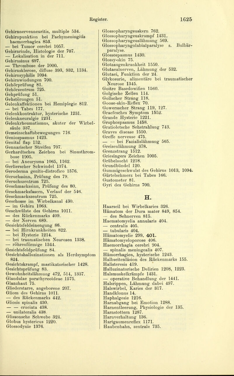 Gehirnnervenneuritis, multiple 534. Gehirnpunktion bei Pachymeningitis haemorrhagica 853. — bei Tumor cerebri 1057. Gehirnrinde, Histologie der 707. — Lokalisation in der 711. Gehirnsinus 697. — Thrombose der 1000. Gehirnskierose, diffuse 393, 932, 1134. Gehirnsyphilis 1094. Gehirnwindungen 700. Gehörprüfung 81. Gehörzentrum 725. Gehprüfung 51. Gehstörungen 51. Gelenkaffektionen bei Hemiplegie 812. — bei Tabes 177. Gelenkkontraktur, hysterische 1231. Gelenkneuralgie 1231. Gelenkrheumatismus, akuter der Wirbel- säule 337. Gemeinschaftsbewegungen 716. Geniospasmus 1423. Genital Aap 152. Gennarischer Streifen 707. Gerhardtsches Zeichen bei Sinusthrom- bose 1005. — bei Aneurysma 1065, 1162. Gerlierscher Schwindel 1374. Geroderma genito-distrofico 1576. Geruchssinn, Prüfung des 79. Geruchszentrum 725. Geschmackssinn, Prüfung des 80. Geschmacksfasern, Verlauf der 546. Geschmackszentrum 725. Geschosse im Wirbelkanal 430. — im Gehirn 1063. Geschwülste des Gehirns 1011. — des Rückenmarks 409. — der Nerven 689. Gesichtsfeldeinengung 86. — bei Hirnkrankheiten 822. — bei Hysterie 1214. — bei traumatischen Neurosen 1338. — röhrenförmige 1344. Gesichtsfeldprüfung 84. Gesichtshalluzinationen als Herdsymptom 824. Gesichtskrampf, mastikatorischer 1428. Gesichtsprüfung 83. Gewohnheitslähmung 472, 514, 1337. Glandulae parathyreoideae 1575. Glanzhaut 75. Gliederstarre, angeborene 207. Gliom des Gehirns 1011. — des Rückenmarks 442. Gliosis spinalis 430. — — cruciata 438. — unilateralis 438. Glissonsche Schwebe 324. Globus hystericus 1220. Glossodynie 1376. Glossopharyngeuskern 762. Glossopharyngeuakrampf 1431. Glossopharyngeuslähmung 569. Glossopharyngolabialparalyse s. Bulbär- paralyse. Glossospasmus 1430. Glossy-skin 75. Glotzaugenkrankheit 1550. Glutaealnerven, Lähmung der 532. Glutaei, Funktion der 24. Glykosurie, alimentäre bei traumatischer Neurose 1345. Goitre Basedowifien 1560. Golgische Zellen 114. Gollscher Strang 118. Goose-skin-Reflex 70. Gowersscher Strang 119, 127. Graefesches Symptom 1552. Grande Hysterie 1221. Graphospasmus 1458. Gratioletsche Sehstrahlung 743. Graves disease 1550. Greffe nerveuse 475. — — bei Fazialislähmung 565. Greisenlähmung 378. Grenzstrang 1512. Griesingers Zeichen 1005. Grübelsucht 1218. Grundbündel 120. Gummigeschwulst des Gehirns 1013, 1094* Gürtelschmerz bei Tabes 166. Gustometer 81. Gyri des Gehirns 700. H. Haarseil bei Wirbelkaries 326. Hämatom der Dura mater 849, 854. — des Sehnerven 815. Haematomyelia annularis 404. — centralis 405. — tubularis 404. Hämatomyelie 299, 401. Hämatomyeloporose 406. Haemorrhagia cerebri 904. — spinalis meningealis 407. Hämorrhagien, hysterische 1243. Halbseitenläsion des Rückenmarks 155. Halisteresis 419. Halluzinatorische Delirien 1208, 1223. Halsmuskelkrämpfe 1431. — operative Behandlung der 1441. Halsrippen, Lähmung dabei 497. Halswirbel, Karies der 317. Handklonus 14. Haphalgesie 1216. Harnabgang bei Emotion 1288. Harnentleerung, Physiologie der 135. Harnstottern 1287. Harnverhaltung 136. Hartgaumenreflex 1171. Haubenbahn, zentrale 735.