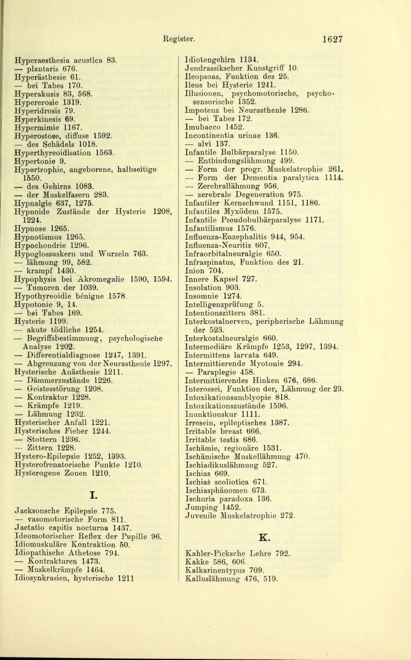 Hyperaesthesia acustica 83. — plantaris 676. Hyperästhesie 61. — bei Tabes 170. Hyperakusis 83, 568. Hypererosie 1319. Hyperidrosis 79. Hyperkinesis 69. Hypermimie 1167. Hyperostose, diffuse 1592. — des Schädels 1018. Hyperthyreoidisation 1563. Hypertonie 9. Hypertrophie, angeborene, halbseitige 1550. — des Gehirns 1083. — der Muskelfasern 283. Hypnalgie 637, 1275. Hypnoide Zustände der Hysterie 1208, 1224. Hypnose 1265. Hypnotismus 1265. Hjrpochondrie 1296. Hypoglossuskern und Wurzeln 763. — lähmung 99, 582. — krampf 1430. Hypophysis bei Akromegalie 1590, 1594. — Tumoren der 1039. Hypothyreoidie benigne 1578. Hypotonie 9, 14. — bei Tabes 169. Hysterie 1199. — akute tödliche 1254. — Begriffsbestimmung, psychologische Analyse 1202. — Differentialdiagnose 1247, 1391. — Abgrenzung von der Neurasthenie 1297. Hysterische Anästhesie 1211. — Dämmerzustände 1226. — Geistesstörung 1208. — Kontraktur 1228. — Krämpfe 1219. — Lähmung 1232. Hysterischer Anfall 1221. Hysterisches Fieber 1244. — Stottern 1236. — Zittern 1228. Hystero-Epilepsie 1252, 1393. Hysterofrenatorische Punkte 1210. Hysterogene Zonen 1210. I. Jacksonsche Epilepsie 775. — vasomotorische Form 811. Jactatio capitis nocturna 1437. Ideomotorischer Reflex der Pupille 96. Idiomuskuläre Kontraktion 50. Idiopathische Athetose 794. — Kontrakturen 1473. — Muskelkrämpfe 1464. Idiosynkrasien, hysterische 1211 Idiotengehirn 1134. Jendrassikscher Kunstgriff .10. Ileopsoas, Funktion des 25. Ileus bei Hysterie 1241. Illusionen, psychomotorische, psycho- sensorische 1352. Impotenz bei Neurasthenie 1286. — bei Tabes 172. Imubacco 1452. Incontinentia urinae 136. — alvi 137. Infantile Bulbärparalyse 1150. — Entbindungslähmung 499. — Form der progr. Muskelatrophie 261. — Form der Dementia paralytica 1114. — Zerebrallähmung 956. — zerebrale Degeneration 975. Infantiler Kernschwund 1151, 1186. Infantiles Myxödem 1575. Infantile Pseudobulbärparalyse 1171. Infantilismus 1576. Influenza-Enzephalitis 944, 954. Influenza-Neuritis 607. Infraorbitalneuralgie 650. Infraspinatus, Funktion des 21. Inion 704. Innere Kapsel 727. Insolation 903. Insomnie 1274. Intelligenzprüfung 5. Intentionszittern 381. Interkostalnerven, peripherische Lähmung der 523. Interkostalneuralgie 660. Intermediäre Krämpfe 1253, 1297, 1394. Intermittens larvata 649. Intermittierende Myotonie 294. — Paraplegie 458. Intermittierendes Hinken 676, 686. Interossei, Funktion der, Lähmung der 23. Intoxikationsamblyopie 818. Intoxikationszustände 1596. Inunktionskur 1111. Irresein, epileptisches 1387. Irritable breast 666. Irritable testis 686. Ischämie, regionäre 1531. Ischämische Muskellähmung 470. Ischiadikuslähmung 527. Ischias 669. Ischias scoliotica 671. Ischiasphänomen 673. Ischuria paradoxa 136. Jumping 1452. Juvenile Muskelatrophie 272. K. Kabler-Picksche Lehre 792. Kakke 586, 606. Kaikarinentypus 709. Kalluslähmung 476, 519.