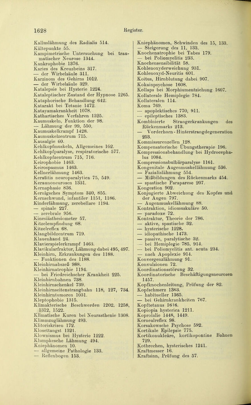 Kalluslähmung des Radialis 514. Kältepunkte 55. Kampimetrisclie Untersuchung bei trau- matischer Neurose 1344. Kankrophobie 1376. Karies des Kreuzbeins 317. — der Wirbelsäule 311. Karzinom des Gehirns 1012. — der Wirbelsäule 329. Katalepsie bei Hysterie 1224. Kataleptischer Zustand der Hypnose 1265. Kataphorische .Behandlung 642. Katarakt bei Tetanie 1472. Katayamakrankheit 1078. Kathartisches Verfahren 1325. Kaumuskeln, Funktion der 98. — Lähmung der 99, 550. Kaumuskelkrampf 1428. Kaumuskelzentrum 715. Kausalgie 60. Kehlkopfmuskeln, Allgemeines 102. Kehlkopfparalyse, respiratorische 577. Kehlkopfzentrum 715, 716. Keirophobie 1463. Keirospasmus 1463. Kellnerlähmung 1463. Keratitis neuroparalytica 75, 549. Keraunoneurosen 1331. Kernaphasie 836. Kernigsches Symptom 340, 855. Kernschwund, infantiler 1151, 1186. Kinderlähmung, zerebellare 1194. — spinale 227. — zerebrale 956. Kiuesiästhesiometer 57. Kitzelempfindung 68. Kitzelreflex 68. Klangbildzentrum 719. Klauenhand 24. Klavierspielerkrampf 1463. Klavikularfraktur, Lähmung dabei 495, 497. Kleinhirn, Erkrankungen des 1188. — Funktionen des 1188. Kleinhirnabszeß 988. Kleinhirnatrophie 1194. — bei Friedreichscher Krankheit 225. Kleinhirnbahnen 738. Kleinhirnschenkel 739. Kleinhirnseitenstrangbahn 118, 127, 734. Kleinhirntumoren 1031. Kleptophobie 1315. Klimakterische Beschwerden 1202. 1258, 1312, 1522. Klimatische Kuren bei Neurasthenie 1308. Klimmzuglähmung 493. Klitoriskrisen 172. Klosettangst 1321. Klownismus bei Hysterie 1222. Klumpkesche Lähmung 494. Kniephänomen 10. — allgemeine Pathologie 133. — Reflexbogen 153. Kniephänomen, Schwinden des 15, 133. — Steigerung des 11, 133. Knochenatrophie bei Tabes 179. — bei Poliomyelitis 233. Knochensensibilität 58. Kohlenoxy der weichung 931. Kohlenoxyd-Neuritis 601. Koitus, Hirnblutung dabei 907. Kokainpsychose 1608. Kollaps bei Morphiumentziehung 1607. Kollaterale Hemiplegie 784. Kollateralen 114. Koma 769. — apoplektisches 770, 911. — epileptisches 1383. Kombinierte Strangerkrankungen des Rückenmarks 213. — Vorderhorn - Hinterstrangdegeneration 253. Kommissurenzellen .128. Kompensatorische Übungstherapie 196. Kompressionsbehandlung bei Hydrocepha- lus 1084. Kompressionsbulbärparalyse 1161. Kongenitale Augenmuskellähmung 536. — Fazialislähmung 554. — Mißbildungen des Rückenmarks 454. — spastische Paraparese 207. Kongestion 902. Konjugierte Abweichung des Kopfes und der Augen 797. — Augenmuskellähmung 88. Kontraktion, idiomuskuläre 50. — paradoxe 72. Kontraktur, Theorie der 786. — aktive, spastische 32. — hysterische 1228. — idiopathische 1473. — passive, paralytische 32. — bei Hemiplegie 785, 914. — bei Poliomyelitis ant. acuta 234. — nach Apoplexie 914. Konvergenzlähmung 91. Konvulsionen 72. Koordinationsstörung 32. Koordinatorische Beschäftigungsneurosen 1457. Kopfknochenleitung, Prüfung der 82. Kopfschmerz 1363. — habitueller 1365. — bei Gehirnkrankheiten 767. Kopftetanus 1616. Kopiopia hysterica 1211. Koprolalie 1448, 1449. Kornealreflex 98. Korsakowsche Psychose 592. Kortikale Epilepsie 775. Kortikonukleäre, kortikopontine Bahnen 729. Kotbrechen, hysterisches 1241. Kraftmesser 16. Kraftsinn, Prüfung des 57.