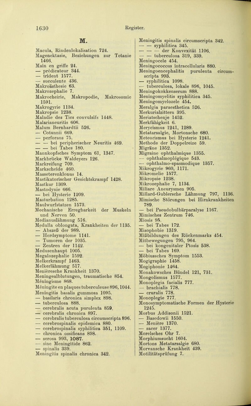 M. Macula, Rindenlokalisation 724. Magenektasie, Beziehungen zur Tetanie 1466. Main en griffe 24. — predicateur 344. — trident 1577. — succulente 436. Makroästhesie 63. Makrozephalie 7. Makrocheirie, Makropodie, Makrosomie 1591. Makrogyrie 1134. Makropsie 1238. Maladie des Tics convulsifs 1448. Malarianeuritis 606. Malum Bernhardtii 526. — Cotunnii 669. — perforans 75. — — bei peripherischer Neuritis 469. — — bei Tabes 180. Mannkopfsches Symptom 61, 1347. Markbrücke Waldeyers 126. Markreifung 709. Markscheide 460. Masseterenklonus 14. Mastikatorischer Gesichtskrampf 1428. Mastkur 1309. Mastodynie 666. — bei Hysterie 1209. Masturbation 1285. Maulwurfstatzen 1573. Mechanische Erregbarkeit der Muskeln und .Nerven 50. Medianuslähmung 516. Medulla oblongata, Krankheiten der 1135. — Abszeß der 989. — Herdsymptome 1141. — Tumoren der 1035. — Zentren der 1142. Medusenhaupt 1005. Megalozephalie 1592. Melkerkrampf 1463. Melkerlähmung 517. Menieresche Krankheit 1370. Meningealblutungen, traumatische 854. Meningisme 868. Meningite en plaques tuberculeuse 896,1044. Meningitis basalis gummosa 1095. — basilaris chronica simplex 898. — tuberculosa 888. — cerebralis acuta purulenta 859. — cerebralis chronica 897. — cerebralis tuberculosa circumscripta 896. — cerebrospinalis epidemica 880. — cerebrospinalis syphilitica 351, 1109. — chronica ossificans 898. — serosa 993, 1087. — sine Meningitide 862. — spinalis 339. Meningitis spinalis chronica 342. Meningitis spinalis circumscripta 342. — — syphilitica 345. — — — der Konvexität 1106. tuberculosa 319, 339. Meningocele 454. Meningococcus intracellularis 880. Meningoencephalitis purulenta circum- scripta 993. — syphilitica 1098. — tuberculosa, lokale 896, 1045. Meningokokkenserum 888. Meningomyelitis syphilitica 345. Meningomyelozele 454. Meralgia paraesthetica 526. Merkurialzittern 395. Meriatschenje 1452. Merkfähigkeit 6. Merycismus 1241, 1289. Metatarsalgie, Mortonsche 680. Meteorismus bei Hysterie 1241. Methode der Doppelreize 59. Migräne 1352. Migraine ophthalmique 1355. — ophthalmoplegique 543. — ophthalmo-spasmodique 1357. Mikrogyrie 960, 1171. Mikromelie 1577. Mikropsie 1238. Mikrozephalie 7, 1134. Miliare Aneurysmen 905. Millard-Gublersche Lähmung 797, 1136. Mimische Störungen bei Hirnkrankheiten 789. — bei Pseudobulbärparalyse 1167. Mimisches Zentrum 746. Miosis 95. — bei Tabes 172. Misophobie 1319. Mißbildungen des Rückenmarks 454. Mitbewegungen 795, 964. — bei kongenitaler Ptosis 538. — bei Tabes 169. Möbiussches Symptom 1553. Mogigraphie 1458. Mogiphonie 1464. Monakowsches Bündel 121, 731. Mongolismus 1577. Monoplegia facialis 777. — brachialis 778. — cruralis 778. Monoplegie 777. Monosymptomatische Formen der Hysterie 1245. Morbus Addisonii 1521. — Basedowii 1550. — Meniere 1370. — sacer 1377. Morelsches Ohr 7. Morphiumsucht 1604. Mortons Metatarsalgie 680. Morvansche Krankheit 439. Motilitätsprüfung 7.