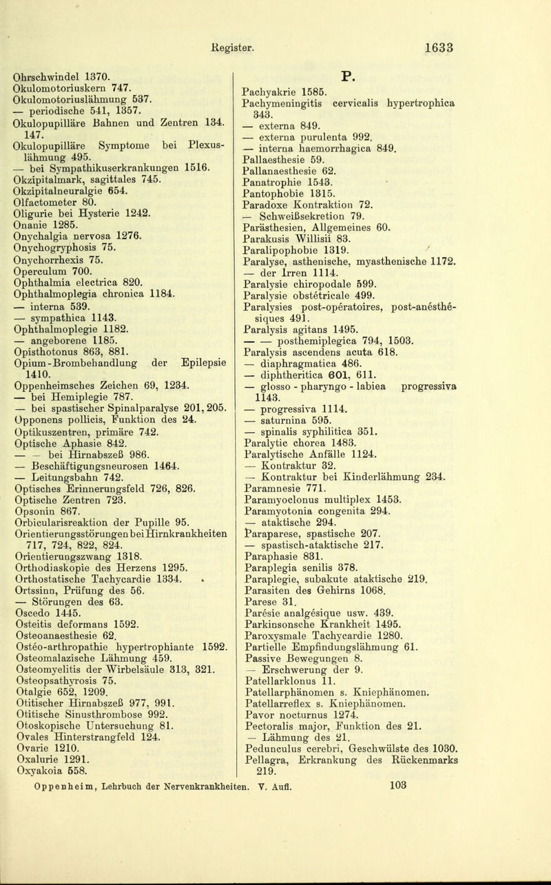 Ohrschwindel 1370. Okulomotoriuskern 747. Okulomotoriuslähmung 537. — periodische 541, 1357. Okulopupilläre Bahnen und Zentren 134. 147. Okulopupilläre Symptome bei Plexus- lähmung 495. — bei Sympathikuserkrankungen 1516. Okzipitalmark, sagittales 745. Okzipitalneuralgie 654. Olfactometer 80. Oligurie bei Hysterie 1242. Onanie 1285. Onychalgia nervosa 1276. Onychogryphosis 75. Onychorrhexis 75. Operculum 700. Ophthalmia electrica 820. Ophthalmoplegia chronica 1184. — interna 539. — sympathica 1143. Ophthalmoplegie 1182. — angeborene 1185. Opisthotonus 863, 881. Opium-Brombehandlung der Epilepsie 1410. Oppenheimsches Zeichen 69, 1234. — bei Hemiplegie 787. — bei spastischer Spinalparalyse 201, 205. Opponens pollicis, Funktion des 24. Optikuszentren, primäre 742. Optische Aphasie 842. — — bei Hirnabszeß 986. — Beschäftigungsneurosen 1464. — Leitungsbahn 742. Optisches Erinnerungsfeld 726, 826. Optische Zentren 723. Opsonin 867. Orbicularisreaktion der Pupille 95. Orientierungsstörungen bei Hirnkrankheiten 717, 724, 822, 824. Orientierungszwang 1318. Orthodiaskopie des Herzens 1295. Orthostatische Tachycardie 1334. Ortssinn, Prüfung des 56. — Störungen des 63. Oscedo 1445. Osteitis deformans 1592. Osteoanaesthesie 62. Osteo-arthropathie hypertrophiante 1592. Osteomalazische Lähmung 459. Osteomyelitis der Wirbelsäule 313, 321. Osteopsathyrosis 75. Otalgie 652, 1209. Otitischer Hirnabszeß 977, 991. Otitische Sinusthrombose 992. Otoskopische Untersuchung 81. Ovales Hinterstrangfeld 124. Ovarie 1210. Oxalurie 1291. Oxyakoia 558. Pachyakrie 1585. Pachymeningitis cervicalis hypertrophica 343. — externa 849. — externa purulenta 992. — interna haemorrhagica 849. Pallaesthesie 59. Pallanaesthesie 62. Panatrophie 1543. Pantophobie 1315. Paradoxe Kontraktion 72. — Schweißsekretion 79. Parästhesien, Allgemeines 60. Parakusis Willisii 83. Paralipophobie 1319. Paralyse, asthenische, myasthenische 1172. — der Irren 1114. Paralysie chiropodale 599. Paralysie obstetricale 499. Paralysies post-operatoires, post-anesthe- siques 491. Paralysis agitans 1495. posthemiplegica 794, 1503. Paralysis ascendens acuta 618. — diaphragmatica 486. — diphtheritica 601, 611. — glosso - pharyngo - labiea progressiva 1143. — progressiva 1114. — saturnina 595. — spinalis syphilitica 351. Paralytic chorea 1483. Paralytische Anfälle 1124. — Kontraktur 32. — Kontraktur bei Kinderlähmung 234. Paramnesie 771. Paramyoclonus multiplex 1453. Paramyotonia congenita 294. — ataktische 294. taraparese, spastische 207. — spastisch-ataktische 217. Paraphasie 831. Paraplegia senilis 378. Paraplegie, subakute ataktische 219. Parasiten des Gehirns 1068. Parese 31. Paresie analgesique usw. 439. Parkiosonsche Krankheit 1495. Paroxysmale Tachycardie 1280. Partielle Empfindungslähmung 61. Passive Bewegungen 8. — Erschwerung der 9. Patellarklonus 11. Patellarphänomen s. Kniephänomen. Patellarreflex s. Kniephänomen. Pavor nocturnus 1274. Pectoralis major, Punktion des 21. — Lähmung des 21. Pedunculus cerebri, Geschwülste des 1030. Pellagra, Erkrankung des Rückenmarks 219. Oppenheim, Lehrbuch der Nervenkrankheiten. V. Aufl. 103