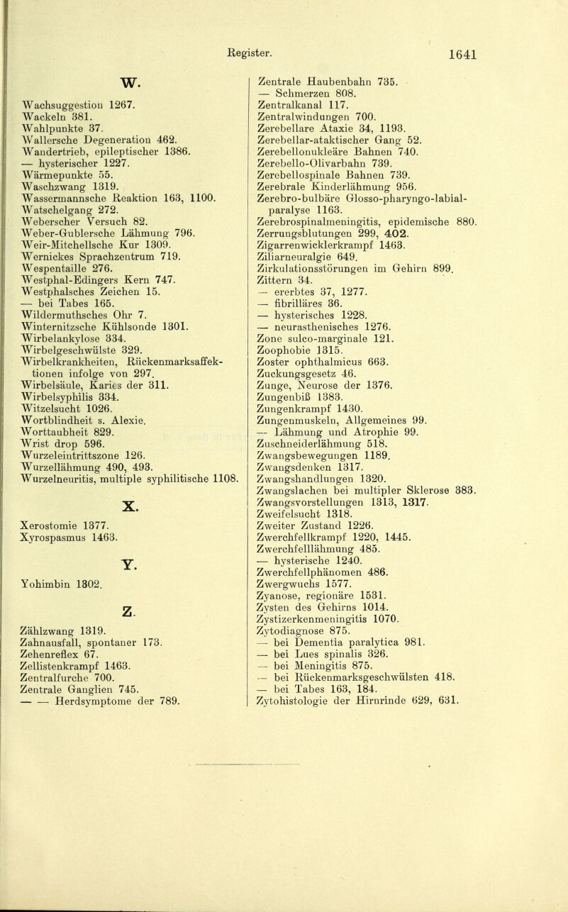 W. Wachsuggestion 1267. Wackeln 381. Wahlpunkte 37. Wallersche Degeneration 462. Wandertrieb, epileptischer 1386. — hysterischer 1227. Wärmepunkte 55. Waschzwang 1319. Wassermannsche Reaktion 163, 1100. Watschelgang 272. Weberscher Versuch 82. Weber-Gublersche Lähmung 796. Weir-Mitchellsche Kur 1309. Wernickes Sprachzentrum 719. Wespentaille 276. Westphal-Edingers Kern 747. Westphalsches Zeichen 15. — bei Tabes 165. Wildermuthsches Ohr 7. Winternitzsche Kühlsonde 1301. Wirbelankylose 334. Wirbelgeschwülste 329. Wirbelkrankheiten, Rückenmarksaffek- tionen infolge von 297. Wirbelsäule, Karies der 311. Wirbelsyphilis 334. Witzelsucht 1026. Wortblindheit s. Alexie. Worttaubheit 829. Wrist drop 596. Wurzeleintrittszone 126. Wurzellähmung 490, 493. Wurzelneuritis, multiple syphilitische 1108. X. Xerostomie 1377. Xyrospasmus 1463. Y. Yohimbin 1302. z. Zählzwang 1319. Zahnausfall, spontaner 173. Zehenreflex 67. Zellistenkrampf 1463. Zentralfurche 700. Zentrale Ganglien 745. Herdsymptome der 789. Zentrale Haubenbahn 735. — Schmerzen 808. Zentralkanal 117. Zentralwindungen 700. Zerebellare Ataxie 34, 1193. Zerebellar-ataktischer Gang 52. Zerebellonukleäre Bahnen 740. Zerebello-Olivarbahn 739. Zerebellospinale Bahnen 739. Zerebrale Kinderlähmung 956. Zerebro-bulbäre Glosso-pharyngo-labial- paralyse 1163. Zerebrospinalmeningitis, epidemische 880. Zerrungsblutungen 299, 402. Zigarrenwicklerkrampf 1463. Ziliarneuralgie 649. Zirkulationsstörungen im Gehirn 899. Zittern 34. — ererbtes 37, 1277. — fibrilläres 36. — hysterisches 1228. — neurasthenisches 1276. Zone sulco-marginale 121. Zoophobie 3315. Zoster ophthalmicus 663. Zuckungsgesetz 46. Zunge, Neurose der 1376. Zungenbiß 1383. Zungenkrampf 1430. Zungenmuskeln, Allgemeines 99. — Lähmung und Atrophie 99. Zuschneiderlähmung 518. Zwangsbewegungen 1189. Zwangsdenken 1317. Zwangshandlungen 1320. Zwangslachen bei multipler Sklerose 383. Zwangsvorstellungen 1313, 1317. Zweifelsucht 1318. Zweiter Zustand 1226. Zwerchfellkrampf 1220, 1445. Zwerchfelllähmung 485. — hysterische 1240. Zwerchfellphänomen 486. Zwergwuchs 1577. Zyanose, regionäre 1531. Zysten des Gehirns 1014. Zystizerkenmeningitis 1070. Zytodiagnose 875. — bei Dementia paralytica 981. — bei Lues spinalis 326. — bei Meningitis 875. — bei Rückenmarksgeschwülsten 418. — bei Tabes 163, 184. Zytohistologie der Hirnrinde 629, 631.