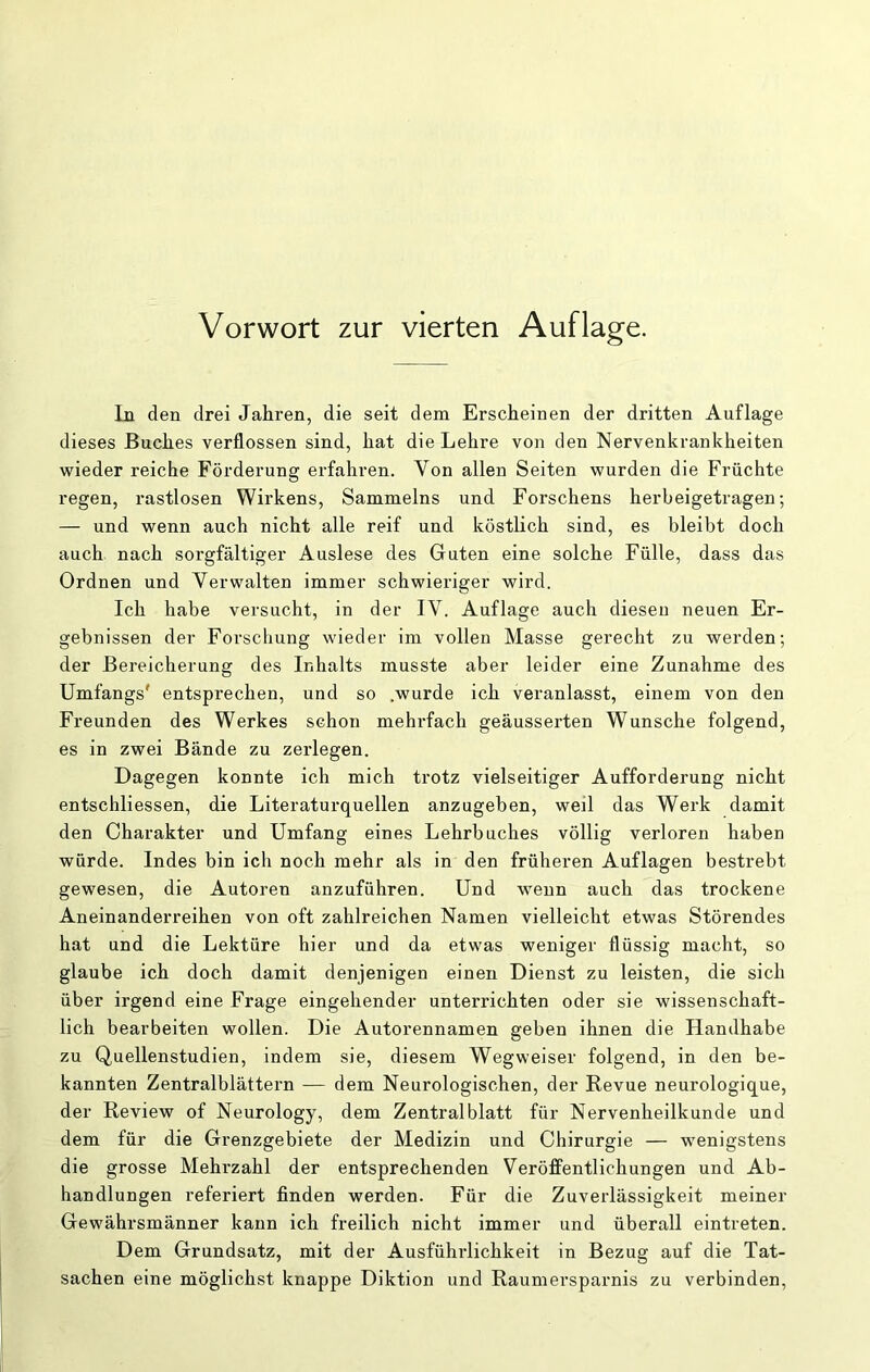 In den drei Jahren, die seit dem Erscheinen der dritten Auflage dieses Buches verflossen sind, hat die Lehre von den Nervenkrankheiten wieder reiche Förderung erfahren. Von allen Seiten wurden die Früchte regen, rastlosen Wirkens, Sammelns und Forschens herbeigetragen; — und wenn auch nicht alle reif und köstlich sind, es bleibt doch auch nach sorgfältiger Auslese des Guten eine solche Fülle, dass das Ordnen und Verwalten immer schwieriger wird. Ich habe versucht, in der IV. Auflage auch diesen neuen Er- gebnissen der Forschung wieder im vollen Masse gerecht zu werden; der Bereicherung des Inhalts musste aber leider eine Zunahme des Umfangs' entsprechen, und so .wurde ich veranlasst, einem von den Freunden des Werkes schon mehi-fach geäusserten Wunsche folgend, es in zwei Bände zu zerlegen. Dagegen konnte ich mich trotz vielseitiger Aufforderung nicht entschliessen, die Literaturquellen anzugeben, weil das Werk damit den Charakter und Umfang eines Lehrbuches völlig verloren haben würde. Indes bin ich noch mehr als in den früheren Auflagen bestrebt gewesen, die Autoren anzuführen. Und wenn auch das trockene Aneinanderreihen von oft zahlreichen Namen vielleicht etwas Störendes hat und die Lektüre hier und da etwas weniger flüssig macht, so glaube ich doch damit denjenigen einen Dienst zu leisten, die sich über irgend eine Frage eingehender unterrichten oder sie wissenschaft- lich bearbeiten wollen. Die Autorennamen geben ihnen die Handhabe zu Quellenstudien, indem sie, diesem Wegweiser folgend, in den be- kannten Zentralblättern — dem Neurologischen, der Revue neurologique, der Review of Neurology, dem Zentralblatt für Nervenheilkunde und dem für die Grenzgebiete der Medizin und Chirurgie — wenigstens die grosse Mehrzahl der entsprechenden VeröfFentlichungen und Ab- handlungen referiert finden werden. Für die Zuverlässigkeit meiner Gewährsmänner kann ich freilich nicht immer und überall eintreten. Dem Grundsatz, mit der Ausführlichkeit in Bezug auf die Tat- sachen eine möglichst knappe Diktion und Raumersparnis zu verbinden.